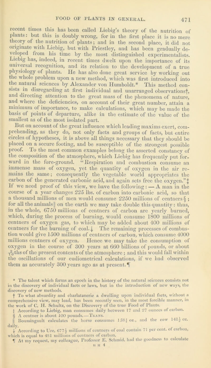 recent times this has been called Liebig’s theory of the nutrition of plants: but this is doubly wrong, for in the first place it is no mere theory of the nutrition of plants; and in the second place, it did not originate with Liebig, but with Priestley, and has been gradually de- veloped from his time by the most distinguished experimentalists. Liebig has, indeed, in recent times dwelt upon the importance of its universal recognition, and its relation to the development of a true physiology of plants. He has also done great service by working out the whole problem upon a new method, which was first introduced into the natural sciences by Alexander von Humboldt.* * * § This method con- sists in disregarding at first individual and unarranged observations-}-, and directing attention to the great mass of the phenomena of nature, and where the deficiencies, on account of their great number, attain a minimum of importance, to make calculations, which may be made the basis of points of departure, alike in the estimate of the value of the smallest as of the most isolated part. But on account of the great influence which leading maxims exert, com- prehending, as they do, not only facts and groups of facts, but entire circles of hypotheses, it is above all things necessary that they should be placed on a secure footing, and be susceptible of the strongest possible proof. To the most common examples belong the asserted constancy of the composition of the atmosphere, which Liebig has frequently put for- ward in the fore-ground. “Respiration and combustion consume an immense mass of oxygen, yet the quantity of oxygen in the air re- mains the same; consequently the vegetable world appropriates the carbon of the generated carbonic acid, and again sets free the oxygen.” | It we need proof of this view, we have the following: — A man in the course of a year changes 225 lbs. of carbon into carbonic acid, so that a thousand millions of men would consume 2250 millions of centners § ; for all the animals [| on the earth we may take double this quantity: thus, in the whole, 6750 millions of centners of carbon are yearly burned, which, during the process of burning, would consume 1800 millions of centners of oxygen gas, to which may be added about 400 millions of centners for the burning of coal, j The remaining processes of combus- tion would give 1500 millions of centners of carbon, which consume 4000 millions centners of oxygen. Hence we may take the consumption of oxygen in the course of 300 years at 660 billions of pounds, or about Y^-ths of the present contents of the atmosphere ; and this would fall within the oscillations of our eudiometrical calculations, if we had observed them as accurately 300 years ago as at present. If * The talent which forms an epoch in the history of the natural sciences consists not in the discovery of individual facts or laws, but in the introduction of new ways, the discovery of new methods. f To what absurdity and charlatanerie a dwelling upon individual facts, without a comprehensive view, may lead, has been recently seen, in the most forcible manner, in the work of C. H. Schultz, on the Discovery of the true Food of Plants. J According to Liebig, man consumes daily between 17 and 27 ounces of carbon. § A centner is about 100 pounds.—Trans. | || Boussingault calculates the horse consumes 158] oz., and the cow 141^oz. daily. . ! According to Ure, 6774 millions of centners of coal contain 71 per cent, ot carbon, which is equal to 481 millions of centners of carbon. At my request, my colleague, Professor E. Schmid, had the goodness to calculate