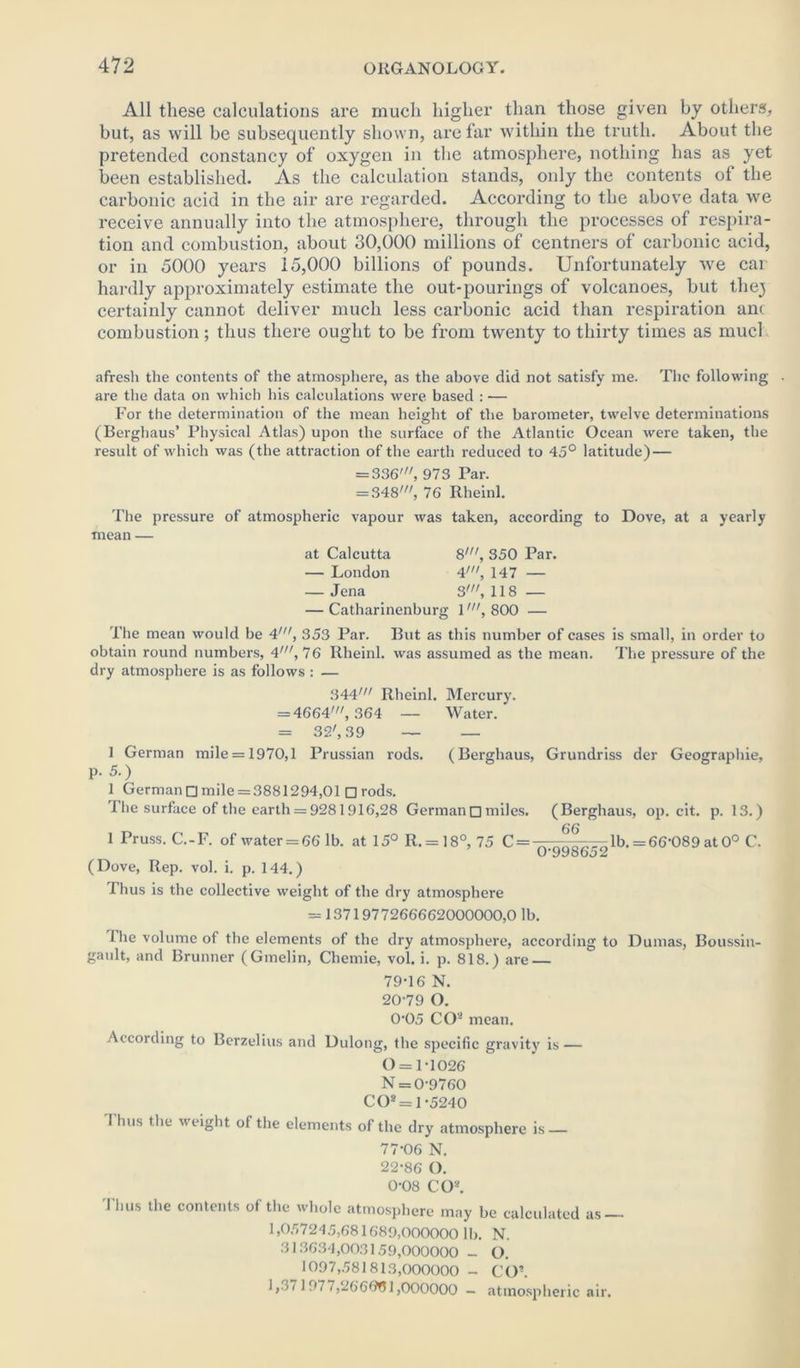 All these calculations are much higher than those given by others, but, as will be subsequently shown, are far within the truth. About the pretended constancy of oxygen in the atmosphere, nothing has as yet been established. As the calculation stands, only the contents of the carbonic acid in the air are regarded. According to the above data we receive annually into the atmosphere, through the processes of respira- tion and combustion, about 30,000 millions of centners of carbonic acid, or in 5000 years 15,000 billions of pounds. Unfortunately we car hardly approximately estimate the out-pourings of volcanoes, but thej certainly cannot deliver much less carbonic acid than respiration ani combustion; thus there ought to be from twenty to thirty times as much afresh the contents of the atmosphere, as the above did not satisfy me. The following . are the data on which his calculations were based : — For the determination of the mean height of the barometer, twelve determinations (Berghaus’ Physical Atlas) upon the surface of the Atlantic Ocean were taken, the result of which was (the attraction of the earth reduced to 45° latitude) — = 336', 973 Par. = 348', 76 Rheinl. The pressure of atmospheric vapour was taken, according to Dove, at a yearly mean — at Calcutta 8', 350 Par. — London 4', 147 — — Jena 3', 118 — — Catharinenburg 1', 800 — The mean would be 4', 353 Par. But as this number of cases is small, in order to obtain round numbers, 4', 76 Rheinl. was assumed as the mean. The pressure of the dry atmosphere is as follows : — 344' Rheinl. Mercury. = 4664', 364 — Water. = 32', 39 — — 1 German mile = 1970,1 Prussian rods. (Berghaus, Grundriss der Geographie, p. 5.) 1 German □ mile = 3881294,01 □ rods. 1 he surface of the earth = 9281916,28 Germandmiles. (Berghaus, op. cit. p. 13.) lPruss. C.-F. of water = 66 lb. at 15° R. = 18°, 75 C = —- ---lb. = 66~089 at 0° C. 0'9986o2 (Dove, Rep. vol. i. p. 144.) Thus is the collective weight of the dry atmosphere = 1371977266662000000,0 lb. i he volume of the elements of the dry atmosphere, according to Dumas, Boussiu- ganlt, and Brunner (Gmelin, Chemie, vol. i. p. 818.) are — 79-16 N. 20-79 O. 0-05 CO- mean. According to Berzelius and Dulong, the specific gravity is — 0 = 1-1026 N = 0-9760 CO* = 1-5240 Thus the weight of the elements of the dry atmosphere is — 77-06 N. 22-86 O. 0-08 CO*. Thus the contents of the whole atmosphere may be calculated as — 1,057245,681689,000000 lb. N. 313634,003159,000000 - O. 1097,581813,000000 - CO*. 1 ,•>f 1977,266601,000000 — atmospheric air.