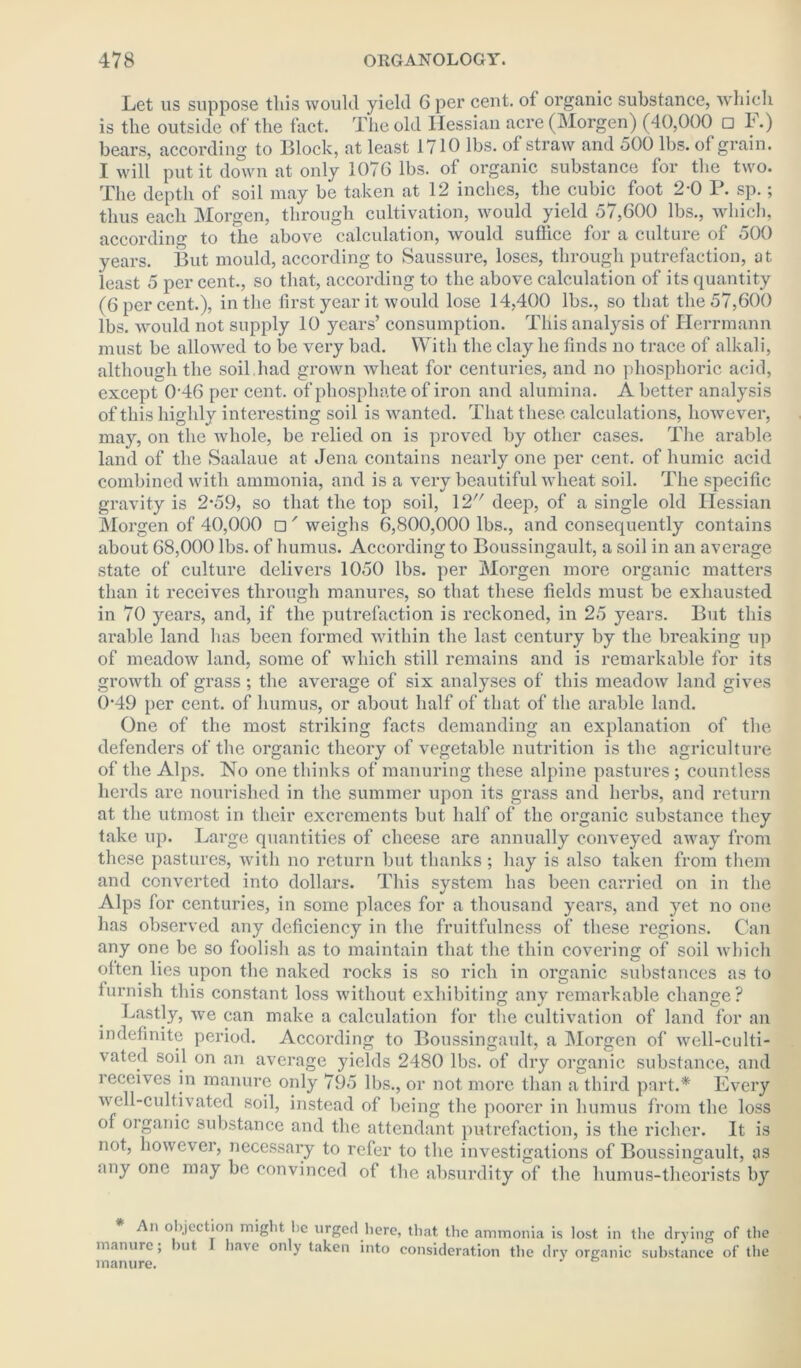 Let us suppose this would yield 6 per cent, of organic substance, which is the outside of the fact. The old Hessian acre (Morgen) (40,000 □ 1*.) bears, according to Block, at least 1710 lbs. of straw and 500 lbs. of grain. I will put it down at only 1076 lbs. of organic substance for the two. The depth of soil may be taken at 12 inches, the cubic foot 2-0 P. sp.; thus each Morgen, through cultivation, would yield 57,600 lbs., which, according to the above calculation, would suffice for a culture of 500 years. But mould, according to Saussure, loses, through putrefaction, at least 5 per cent., so that, according to the above calculation of its quantity (6 per cent.), in the first year it would lose 14,400 lbs., so that the 57,600 lbs. would not supply 10 years’ consumption. This analysis of Herrmann must be allowed to be very bad. With the clay he finds no trace of alkali, although the soil had grown wheat for centuries, and no phosphoric acid, except 046 per cent, of phosphate of iron and alumina. A better analysis of this highly interesting soil is wanted. That these calculations, however, may, on the whole, be relied on is proved by other cases. The arable land of the Saalaue at Jena contains nearly one per cent, of humic acid combined with ammonia, and is a very beautiful wheat soil. The specific gravity is 2*59, so that the top soil, 12 deep, of a single old Hessian Morgen of 40,000 □' weighs 6,800,000 lbs., and consequently contains about 68,000 lbs. of humus. According to Boussingault, a soil in an average state of culture delivers 1050 lbs. per Morgen more organic matters than it receives through manures, so that these fields must be exhausted in 70 years, and, if the putrefaction is reckoned, in 25 years. But this ax-able land lias been formed within the last century by the bi-eaking up of meadow land, some of which still remains and is remarkable for its growth of grass; the average of six analyses of this meadow land gives 0-49 per cent, of humus, or about half of that of the ai-able land. One of the most striking facts demanding an explanation of the defender’s of the organic theory of vegetable nutrition is the agriculture of the Alps. No one thinks of manuring these alpine pastures ; countless herds are nourished in the summer upon its grass and herbs, and return at the utmost in their excrements but half of the organic substance they take up. Large quantities of cheese are annually conveyed away from these pastures, with no return but thanks; hay is also taken from them and converted into dollars. This system has been carried on in the Alps for centuries, in some places for a thousand years, and yet no one has observed any deficiency in the fruitfulness of these regions. Can any one be so foolish as to maintain that the thin covering of soil which often lies upon the naked rocks is so rich in organic substances as to furnish this constant loss without exhibiting any remarkable change? Lastly, we can make a calculation for the cultivation of land for an indefinite period. According to Boussingault, a Morgen of well-culti- vated soil on an avei-age yields 2480 lbs. of dry organic substance, and i eceives in manure only 795 lbs., or not more than a third part.* Evei-y well-cultivated soil, instead of being the poorer in humus from the loss of organic substance and the attendant putrefaction, is the richer. It is not, however, necessary to refer to the investigations of Boussingault, as any one may be convinced of the absurdity of the humus-theorists by An objection might be urged here, that the ammonia is lost in the drying of the manure; but have only taken into consideration the dry organic substance of the manure.