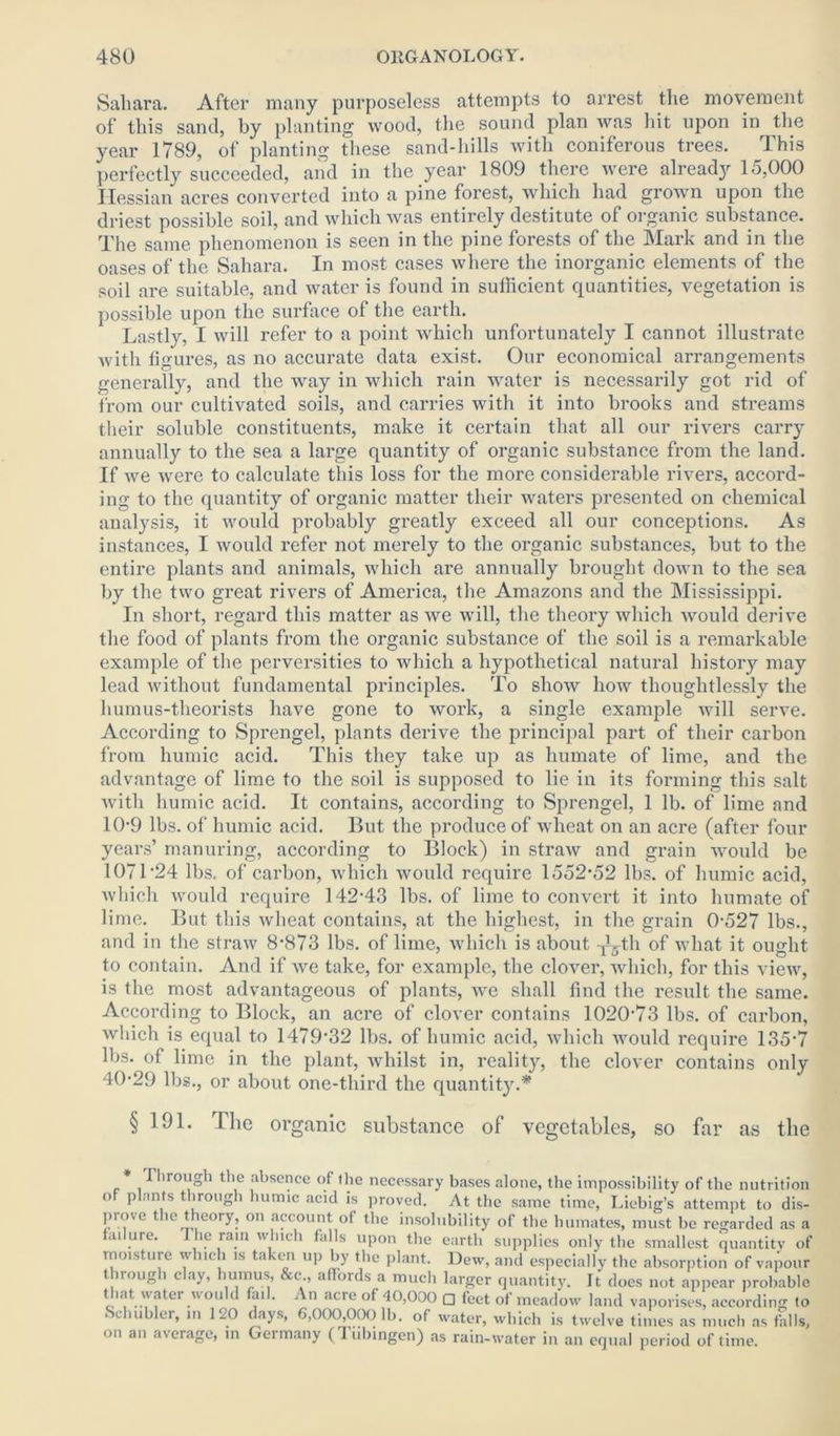 Sahara. After many purposeless attempts to arrest the movement of this sand, by planting wood, the sound plan was hit upon in the year 1789, of planting these sand-hills with coniferous trees. This perfectly succeeded, and in the year 1809 there were already 15,000 Hessian acres converted into a pine forest, which had grown upon the driest possible soil, and which was entirely destitute of organic substance. The same phenomenon is seen in the pine forests of the Mark and in the oases of the Sahara. In most cases where the inorganic elements of the soil are suitable, and water is found in sufficient quantities, vegetation is possible upon the surface of the earth. Lastly, I will refer to a point which unfortunately I cannot illustrate with figures, as no accurate data exist. Our economical arrangements generally, and the way in which rain water is necessarily got rid of from our cultivated soils, and carries with it into brooks and streams their soluble constituents, make it certain that all our rivers carry annually to the sea a large quantity of organic substance from the land. If we were to calculate this loss for the more considerable rivers, accord- ing to the quantity of organic matter their waters presented on chemical analysis, it would probably greatly exceed all our conceptions. As instances, I would refer not merely to the organic substances, but to the entire plants and animals, which are annually brought down to the sea by the two great rivers of America, the Amazons and the Mississippi. In short, regard this matter as we will, the theory which would derive the food of plants from the organic substance of the soil is a remarkable example of the perversities to which a hypothetical natural history may lead without fundamental principles. To show how thoughtlessly the humus-theorists have gone to work, a single example will serve. According to Sprengel, plants derive the principal part of their carbon from humic acid. This they take up as humate of lime, and the advantage of lime to the soil is supposed to lie in its forming this salt with humic acid. It contains, according to Sprengel, 1 lb. of lime and 10-9 lbs. of humic acid. But the produce of wheat on an acre (after four years’ manuring, according to Block) in straw and grain would be 1071'24 lbs. of carbon, which would require 1552*52 lbs. of humic acid, which would require 142*43 lbs. of lime to convert it into humate of lime. But this wheat contains, at the highest, in the grain 0*527 lbs., and in the straw 8*873 lbs. of lime, which is about -^th of what it ought to contain. And if we take, for example, the clover, which, for this view, is the most advantageous of plants, we shall find the result the same. According to Block, an acre of clover contains 1020*73 lbs. of carbon, which is equal to 1479*32 lbs. of humic acid, which would require 135*7 lbs. of lime in the plant, whilst in, reality, the clover contains only 40*29 lbs., or about one-third the quantity.* § 191. The organic substance of vegetables, so far as the T irough the absence of the necessary bases alone, the impossibility of the nutrition o pi.ints through humic acid is proved. At the same time, Liebig’s attempt to dis- prove the theory, on account ot the insolubility of the humates, must be regarded as a failure. I he ram which falls upon the earth supplies only the smallest quantity of moisture which is taken up by the plant. Dew, and especially the absorption of vapour through clay, humus, &c , affords a much larger quantity. It does not appear probable that water would fail. An acre of 40,000 □ feet of meadow land vaporises, according to iSchubler, in 120 days, 6,000,000 lb. of water, which is twelve times as much as fhlls, on an average, in Germany (Tubingen) as rain-water in an equal period of time.