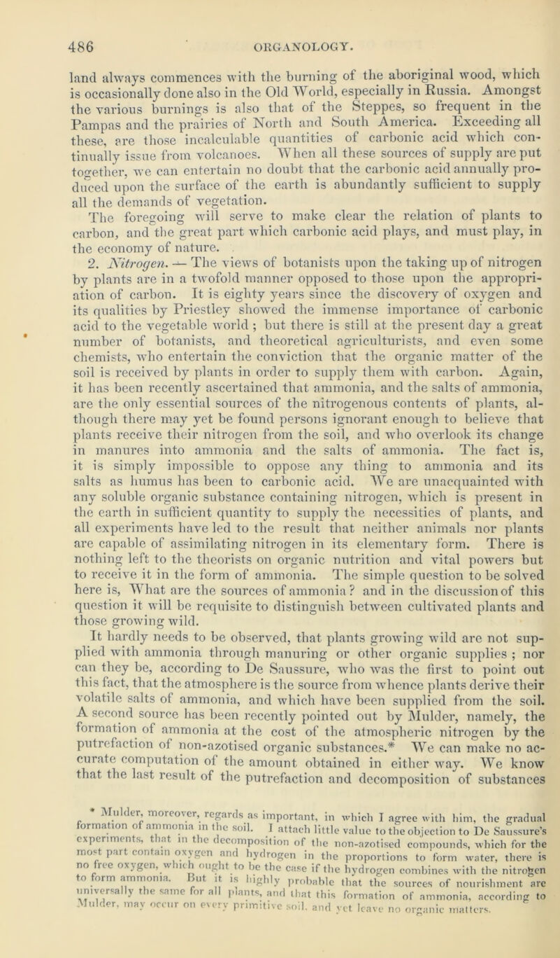 land always commences with the burning ot the aboriginal wood, which is occasionally done also in the Old World, especially in Russia. Amongst the various burnings is also that of the Steppes, so frequent in the Pampas and the prairies of North and South America. Exceeding all these, are those incalculable quantities of carbonic acid which con- tinually issue from volcanoes. When all these sources of supply are put together, Ave can entertain no doubt that the carbonic acid annually pro- duced upon the surface of the earth is abundantly sufficient to supply all the demands of vegetation. The foregoing Avill serve to make clear the relation of plants to carbon, and the great part which carbonic acid plays, and must play, in the economy of nature. 2. Nitrogen. — The views of botanists upon the taking up of nitrogen by plants are in a twofold manner opposed to those upon the appropri- ation of carbon. It is eighty years since the discovery of oxygen and its qualities by Priestley showed the immense importance of carbonic acid to the vegetable world ; but there is still at the present day a great number of botanists, and theoretical agriculturists, and even some- chemists, who entertain the conviction that the organic matter of the soil is received by plants in order to supply them with carbon. Again, it has been recently ascertained that ammonia, and the salts of ammonia, are the only essential sources of the nitrogenous contents of plants, al- though there may yet be found persons ignorant enough to believe that plants receive their nitrogen from the soil, and who overlook its change in manures into ammonia and the salts of ammonia. The fact is, it is simply impossible to oppose any thing to ammonia and its salts as humus has been to carbonic acid. We are unacquainted with any soluble organic substance containing nitrogen, which is present in the earth in sufficient quantity to supply the necessities of plants, and all experiments have led to the result that neither animals nor plants are capable of assimilating nitrogen in its elementary form. There is nothing left to the theorists on organic nutrition and vital powers but to receive it in the form of ammonia. The simple question to be solved here is, What are the sources of ammonia? and in the discussion of this question it will be requisite to distinguish between cultivated plants and those growing wild. Tt hardly needs to be observed, that plants groAving wild are not sup- plied with ammonia through manuring or other organic supplies ; nor can they be, according to De Saussure, who Avas the first to point out this fact, that the atmosphere is the source from whence plants derive their Aolatile salts of ammonia, and which have been supplied from the soil. A second source has been recently pointed out by Mulder, namely, the formation of ammonia at the cost of the atmospheric nitrogen by the putrefaction of non-azotised organic substances.* We can make no ac- curate computation of the amount obtained in either AAray. We know that the last result of the putrefaction and decomposition of substances j in cr, moreover, regards as important, in which I agree with him, the gradual ormation o ammonia in the soil. J attach little value to the objection to De Saussure’s experimdits, t at in t ic decomposition of tlie non-azotised compounds, which for the most part contain oxygen and hydrogen in the proportions to form water, there is no n c oxygen,yv nc <mg it to be the case if the hydrogen combines with the nitrogen o orm ammonia. mt it is highly probable that the sources of nourishment are universally the same for all plants, and that this formation of ammonia, according to Mulder, may occur on every primitive soil, and yet leave no organic matters.