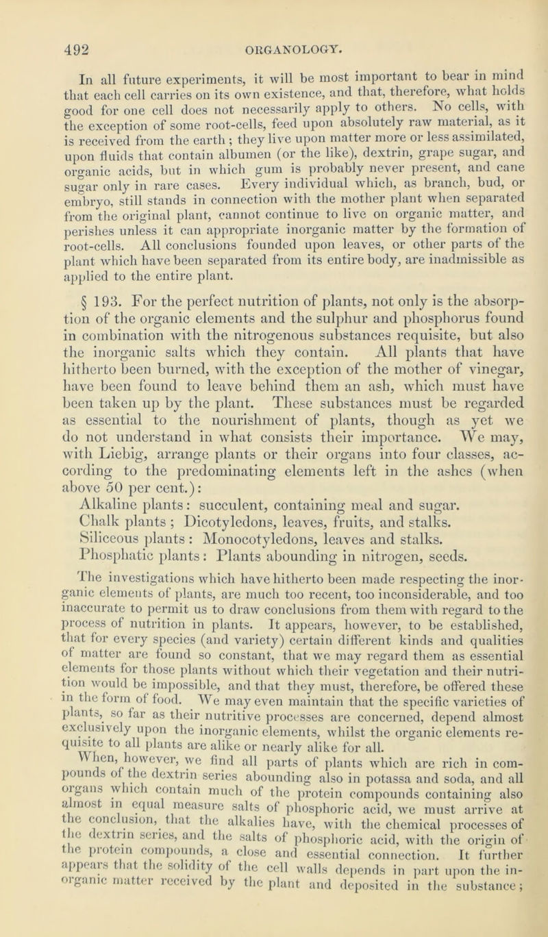 In all future experiments, it will be most important to bear in mind that each cell carries on its own existence, and that, therefore, what holds good for one cell does not necessarily apply t° others. No cells, with the exception of some root-cells, feed upon absolutely raw mateiial, as it is received from the earth ; they live upon matter more or less assimilated, upon fluids that contain albumen (or the like), dextrin, grape sugar, and organic acids, but in which gum is probably never present, and cane sugar only in rare cases. Every individual which, as branch, bud, 01 embryo, still stands in connection with the mother plant when separated from the original plant, cannot continue to live on organic matter, and perishes unless it can appropriate inorganic matter by the formation of root-cells. All conclusions founded upon leaves, or other parts of the plant which have been separated from its entire body, are inadmissible as applied to the entire plant. § 193. For the perfect nutrition of plants, not only is the absorp- tion of the organic elements and the sulphur and phosphorus found in combination with the nitrogenous substances requisite, but also the inorganic salts which they contain. All plants that have hitherto been burned, with the exception of the mother of vinegar, have been found to leave behind them an ash, which must have been taken up by the plant. These substances must be regarded as essential to the nourishment of plants, though as yet we do not understand in what consists their importance. We may, with Liebig, arrange plants or their organs into four classes, ac- cording to the predominating elements left in the ashes (when above 50 per cent.): Alkaline plants: succulent, containing meal and sugar. Chalk plants ; Dicotyledons, leaves, fruits, and stalks. Siliceous plants : Monocotyledons, leaves and stalks. Phosphatic plants: Plants abounding in nitrogen, seeds. The investigations which have hitherto been made respecting the inor- ganic elements of plants, are much too recent, too inconsiderable, and too inaccurate to permit us to draw conclusions from them with regard to the process of nutrition in plants. It appears, however, to be established, that for every species (and variety) certain different kinds and qualities of matter are found so constant, that we may regard them as essential elements for those plants without which their vegetation and their nutri- tion would be impossible, and that they must, therefore, be offered these in the form of food. We may even maintain that the specific varieties of plants, so far as their nutritive processes are concerned, depend almost exclusively upon the inorganic elements, whilst the organic elements re- quisite to all plants are alike or nearly alike for all. ien, however, we find all parts of plants which are rich in com- pounds of the dextrin series abounding also in potassa and soda, and all oigans which contain much of the protein compounds containing also a most in equal measure salts of phosphoric acid, we must arrive at t ie conclusion, that the alkalies have, with the chemical processes of f ie ( extrin senes, and the salts of phosphoric acid, with the origin of tic piotein compounds, a close and essential connection. It further appeals t int the solidity of the cell walls depends in part upon the in- oiganic matter lcceived by the plant and deposited in the substance;