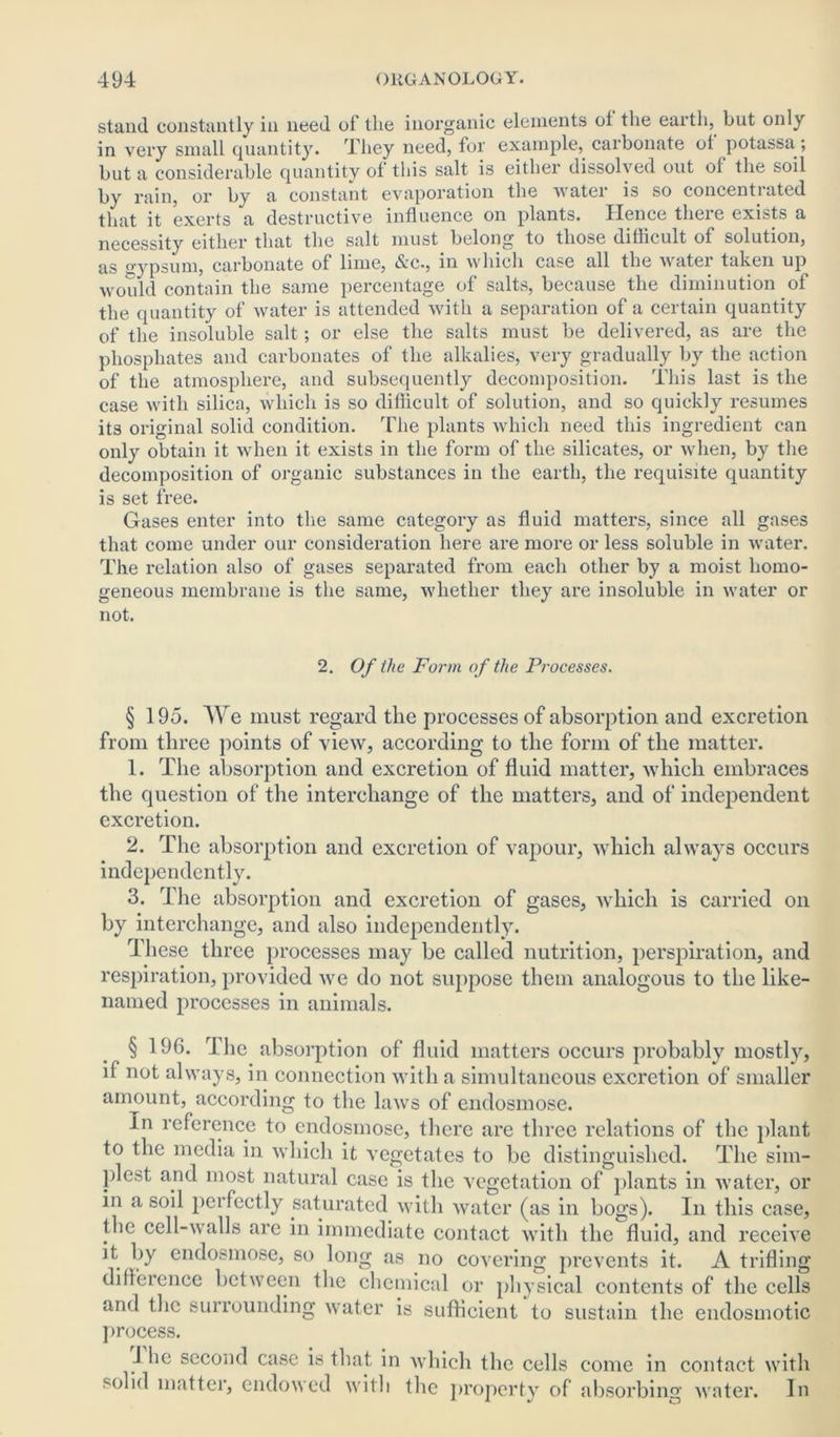 stand constantly in need of the inorganic elements of the earth, but only in very small quantity. They need, for example, carbonate ot potassa; but a considerable quantity of this salt is either dissolved out of the soil by rain, or by a constant evaporation the water is so concentiated that it exerts a destructive influence on plants. Hence there exists a necessity either that the salt must belong to those difficult of solution, as orypsum, carbonate of lime, &c., in which case all the watei taken up would contain the same percentage of salts, because the diminution of the quantity of water is attended with a separation of a certain quantity of the insoluble salt; or else the salts must be delivered, as are the phosphates and carbonates of the alkalies, very gradually by the action of the atmosphere, and subsequently decomposition. This last is the case with silica, which is so difficult of solution, and so quickly resumes its original solid condition. The plants which need this ingredient can only obtain it when it exists in the form of the silicates, or when, by the decomposition of organic substances in the earth, the requisite quantity is set free. Gases enter into the same category as fluid matters, since all gases that come under our consideration here are more or less soluble in water. The relation also of gases separated from each other by a moist homo- geneous membrane is the same, whether they are insoluble in water or not. 2. Of the Form of the Processes. § 195. We must regard the processes of absorption and excretion from three points of view, according to the form of the matter. 1. The absorption and excretion of fluid matter, which embraces the question of the interchange of the matters, and of independent excretion. 2. The absorption and excretion of vapour, which always occurs independently. 3. The absorption and excretion of gases, which is carried on by interchange, and also independently. rl hese three processes may be called nutrition, perspiration, and respiration, provided we do not suppose them analogous to the like- named processes in animals. § 196. The absorption of fluid matters occurs probably mostly, if not always, in connection with a simultaneous excretion of smaller amount, according to the laws of endosmose. In reference to endosmose, there are three relations of the plant to the media in which it vegetates to be distinguished. The sim- plest and most natural case is the vegetation of plants in water, or in a soil perfectly saturated with water (as in bogs). In this case, tbe cell-walls are in immediate contact with the fluid, and receive it by endosmose, so long as no covering prevents it. A trifling difference between the chemical or physical contents of the cells and the surrounding water is sufficient to sustain the endosmotic process. 1 he second case is that in which the cells come in contact with solid matter, endowed with the property of absorbing water. In