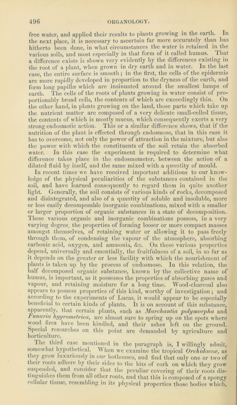 free water, and applied their results to plants growing in the earth. In the next place, it is necessary to ascertain far more accurately than has hitherto been done, in what circumstances the water is retained in the various soils, and most especially in that form of it called humus. That a difference exists is shown very evidently by the differences existing in the root of a plant, when grown in dry earth and in water. In the last case, the entire surface is smooth ; in the first, the cells of the epidermis are more rapidly developed in proportion to the dryness of the earth, and form long papillae which are insinuated around the smallest lumps of earth. The cells of the roots of plants growing in water consist of pro- portionably broad cells, the contents of which are exceedingly thin. On the other hand, in plants growing on the land, those parts which take up the nutrient matter are composed of a very delicate small-celled tissue, the contents of which is mostly mucus, which consequently exerts a very strong endosmotic action. This or a similar difference shows, that if the nutrition of the plant is effected through endosmose, that in this case it has to overcome, not only the power of attraction in the mixture, but also the power with which the constituents of the soil retain the absorbed water. In this case the experiment is required to determine what difference takes place in the endosmometer, between the action of a diluted fluid by itself, and the same mixed with a quantity of mould. In recent times we have received important additions to our know- ledge of the physical peculiarities of the substances contained in the soil, and have learned consequently to regard them in quite another light. Generally, the soil consists of various kinds of rocks, decomposed and disintegrated, and also of a quantity of soluble and insoluble, more or less easily decomposable inorganic combinations, mixed with a smaller or larger proportion of organic substances in a state of decomposition. These various organic and inorganic combinations possess, in a very varying degree, the properties of forming looser or more compact masses amongst themselves, of retaining water or allowing it to pass freely through them, of condensing the vapour of the atmosphere, absorbing carbonic acid, oxygen, and ammonia, &c. On these various properties depend, universally and essentially, the fruitfulness of a soil, in so far as it depends on the greater or less facility with which the nourishment of plants is taken up by the process of endosmose. In this relation, the half decomposed organic substance, known by the collective name of humus, is important, as it possesses the properties of absorbing gases and vapour, and retaining moisture for a long time. Wood-charcoal also appears to possess properties of this kind, worthy of investigation; and according to the experiments of Lucas, it would appear to be especially beneficial to certain kinds of plants. It is on account of this substance, apparently, that certain plants, such as Marchantia polymorpha and lunaria hygrometrica, are almost sure to spring up on the spots where wood fires have been kindled, and their ashes left on the ground. Special researches on this point are demanded by agriculture and horticulture. I he third case mentioned in the paragraph is, I willingly admit, somewhat hypothetical. AVhen we examine the tropical Orchidacece, as they grow luxuriously in our hothouses, and find that only one or two of their roots adhere by their sides to the bits of cork on which they grow suspended, and consider that the peculiar covering of their roots dis- tinguishes them from all other roots, and that this is composed of a spongy cellular tissue, resembling in its physical properties those bodies which,