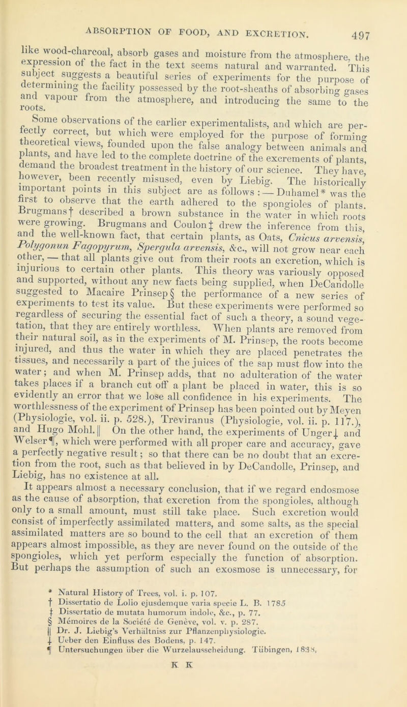 like wood-charcoal, absorb gases and moisture from the atmosphere the expression ot the fact in the text seems natural and warranted. This subject suggests a beautiful series of experiments for the purpose of determining the facility possessed by the root-sheaths of absorbing gases and vapour from the atmosphere, and introducing the same °ttT the roots. Some observations of the earlier experimentalists, and which are per- eetly correct, but which were employed for the purpose of forming theoretical views founded upon the false analogy between animals and plants, and have led to the complete doctrine of the excrements of plants, demand the broadest treatment in the history of our science. They have however, been recently misused, even by Liebig. The historically important points in this subject are as follows : — Duhamel* was the hrst to observe that the earth adhered to the spongioles of plants. Lrugmansj- described a brown substance in the water in which roots were growing. Brugmans and Coulon± drew the inference from this and the well-known fact, that certain plants, as Oats, Cnicus arvensis J ofygonun Fagopyrum, Spergula arvensis, &c., will not grow near each other, that all plants give out from their roots an excretion, which is injurious to certain other plants. This theory was variously opposed and supported, without any new facts being supplied, when DeCaridolle suggested to Macaire Prinsep§ the performance of a new series of experiments to test its value. But these experiments were performed so regardless of securing the essential fact of such a theory, a sound ve°-e- tation, that they are entirely worthless. When plants are removed from their natural soil, as in the experiments of M. Prinsep, the roots become injured, and thus the water in which they are placed penetrates the tissues, and necessarily a part of the juices of the sap must flow into the water; and when M. Prinsep adds, that no adulteration of the water takes places if a branch cut off a plant be placed in water, this is so evidently an error that we lose all confidence in his experiments. The worthlessness of the experiment of Prinsep has been pointed out by Meyen (Physiologie, vol. ii. p. 528.), Treviranus (Physiologie, vol. ii. p. 117.), and Hugo Mold. || On the other hand, the experiments of Unger j. and Welser% which were performed with all proper care and accuracy, gave a perfectly negative result; so that there can be no doubt that an excre- tion from the root, such as that believed in by DeCandolle, Prinsep, and Liebig, has no existence at all. It appears almost a necessary conclusion, that if we regard endosmose as the cause of absorption, that excretion from the spongioles, although only to a small amount, must still take place. Such excretion would consist of imperfectly assimilated matters, and some salts, as the special assimilated matters are so bound to the cell that an excretion of them appears almost impossible, as they are never found on the outside of the spongioles, which yet perform especially the function of absorption. But perhaps the assumption of such an exosmose is unnecessary, for * Natural History of Trees, vol. i. p. 107. f Dissertatio de Lolio ejusdemque varia specie L. B. 1785 f Dissertatio de mutata humorum indole, &c., p. 77. § Memoires de la Societe de Geneve, vol. v. p. 287. || Dr. J. Liebig’s Verhaltniss zur Pflanzenphysiologie. f Ueber den Einfluss des Boderis, p. 147. f Untersuchungen iiber die Wurzelausscheidung. Tubingen, 18:3M, K K