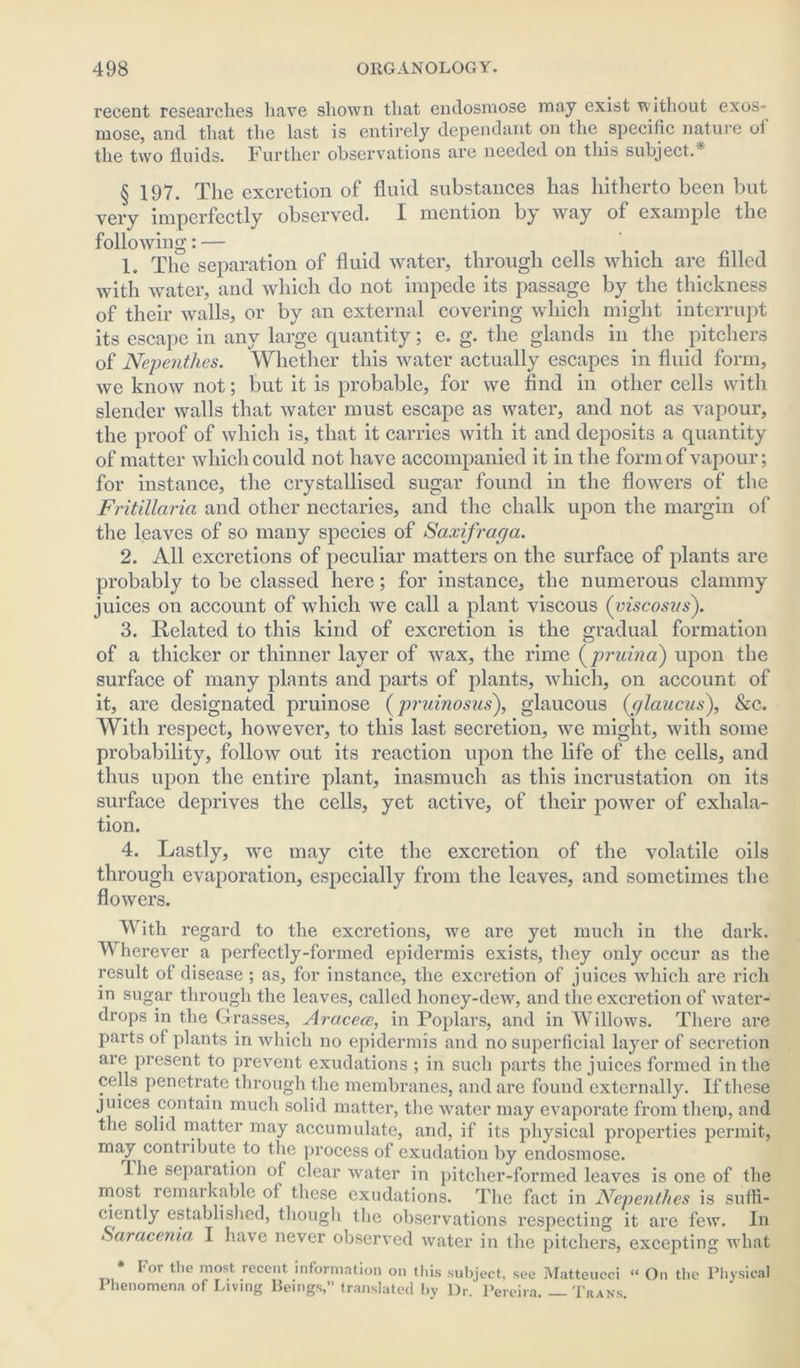 recent researches have shown that endosmose may exist without exos- mose, and that the last is entirely dependant on the specific nature oi the two fluids. Further observations are needed on this subject. § 197. The excretion of fluid substances lias hitherto been but very imperfectly observed. I mention by way of example the following: — 1. The separation of fluid water, through cells which are filled with water, and which do not impede its passage by the thickness of their walls, or by an external covering which might interrupt its escape in any large quantity; e. g. the glands in the pitchers of Nepenthes. Whether this water actually escapes in fluid form, we know not; but it is probable, for we find in other cells with slender walls that water must escape as water, and not as vapour, the proof of which is, that it carries with it and deposits a quantity of matter which could not have accompanied it in the form of vapour; for instance, the crystallised sugar found in the flowers of the Fritillaria and other nectaries, and the chalk upon the margin of the leaves of so many species of Saxifraga. 2. All excretions of peculiar matters on the surface of plants are probably to be classed here; for instance, the numerous clammy juices on account of which we call a plant viscous (viscosus). 3. Related to this kind of excretion is the gradual formation of a thicker or thinner layer of wax, the rime (pruina) upon the surface of many plants and parts of plants, which, on account of it, are designated pruinose (pruinosus), glaucous (glaucus), &c. With respect, however, to this last secretion, we might, with some probability, follow out its reaction upon the life of the cells, and thus upon the entire plant, inasmuch as this incrustation on its surface deprives the cells, yet active, of their power of exhala- tion. 4. Lastly, we may cite the excretion of the volatile oils through evaporation, especially from the leaves, and sometimes the flowers. With regard to the excretions, we are yet much in the dark. Wherever a perfectly-formed epidermis exists, they only occur as the result of disease ; as, for instance, the excretion of juices which are rich in sugar through the leaves, called honey-dew, and the excretion of water- drops in the Grasses, Aracece, in Poplars, and in Willows. There are parts of plants in which no epidermis and no superficial layer of secretion are present to prevent exudations ; in such parts the juices formed in the cells penetrate through the membranes, and are found externally. If these juices contain much solid matter, the water may evaporate from them, and the solid matter may accumulate, and, if its physical properties permit, may contribute to the process of exudation by endosmose. The separation of clear water in pitcher-formed leaves is one of the most remarkable of these exudations. The fact in Nepenthes is suffi- ciently established, though the observations respecting it are few. In Saracenia I have never observed water in the pitchers, excepting what tor the most recent information on this subject, see Matteucci “ On the Physical Phenomena of Living Beings,” translated by Dr. Pereira Trans.