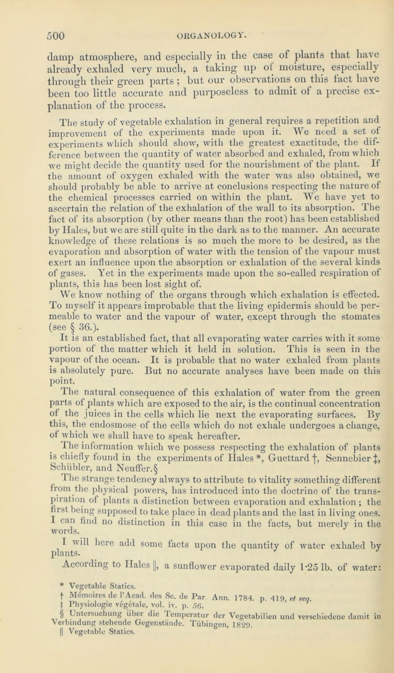 damp atmosphere, and especially in the case of plants that have already exhaled very much, a taking up ot moisture, especially through their green parts ; but our observations on this fact have been too little accurate and purposeless to admit of a precise ex- planation of the process. The study of vegetable exhalation in general requires a repetition and improvement of the experiments made upon it. We need a set of experiments which should show, with the greatest exactitude, the dif- ference between the quantity of water absorbed and exhaled, from which we might decide the quantity used for the nourishment of the plant. If the amount of oxygen exhaled with the water was also obtained, we should probably be able to arrive at conclusions respecting the nature of the chemical processes carried on within the plant. We have yet to ascertain the relation of the exhalation of the wall to its absorption. The fact of its absorption (by other means than the root) has been established by Hales, but we are still quite in the dark as to the manner. An accurate knowledge of these relations is so much the more to be desired, as the evaporation and absorption of water with the tension of the vapour must exert an influence upon the absorption or exhalation of the several kinds of gases. Yet in the experiments made upon the so-called respiration of plants, this has been lost sight of. We know nothing of the organs through which exhalation is effected. To myself it appears improbable that the living epidermis should be per- meable to water and the vapour of water, except through the stomates (see § 36.). It is an established fact, that all evaporating water carries with it some portion of the matter which it held in solution. This is seen in the vapour of the ocean. It is probable that no water exhaled from plants is absolutely pure. But no accurate analyses have been made on this point. The natural consequence of this exhalation of water from the green parts of plants which are exposed to the air, is the continual concentration of the juices in the cells which lie next the evaporating surfaces. By this, the endosmose of the cells which do not exhale undergoes a change, of which we shall have to speak hereafter. 1 he information which we possess respecting the exhalation of plants is chiefly found in the experiments of Ilales *, Guettard f, Sennebier J, Schiibler, and Neuffer.§ 1 he strange tendency always to attribute to vitality something different from the physical powers, has introduced into the doctrine of the trans- piration of plants a distinction between evaporation and exhalation ; the first being supposed to take place in dead plants and the last in living ones. [ can find no distinction in this case in the facts, but merely in the I will here add some facts upon the quantity of water exhaled by plants. J J According to Ilales ||, a sunflower evaporated daily T25 lb. of water: * Vegetable Statics. f Memoires de 1’Acad. des Sc. de Par Ann. 1784. p. 419, et seq. f Physiologie vegetale, vol. iv. p. 56. ■ti P^tersuehung fiber die iemperatur der Vegetabilien und verschiedene damit in Verbindiing stehende Gegenstande. Tubingen, 1829. || Vegetable Statics.