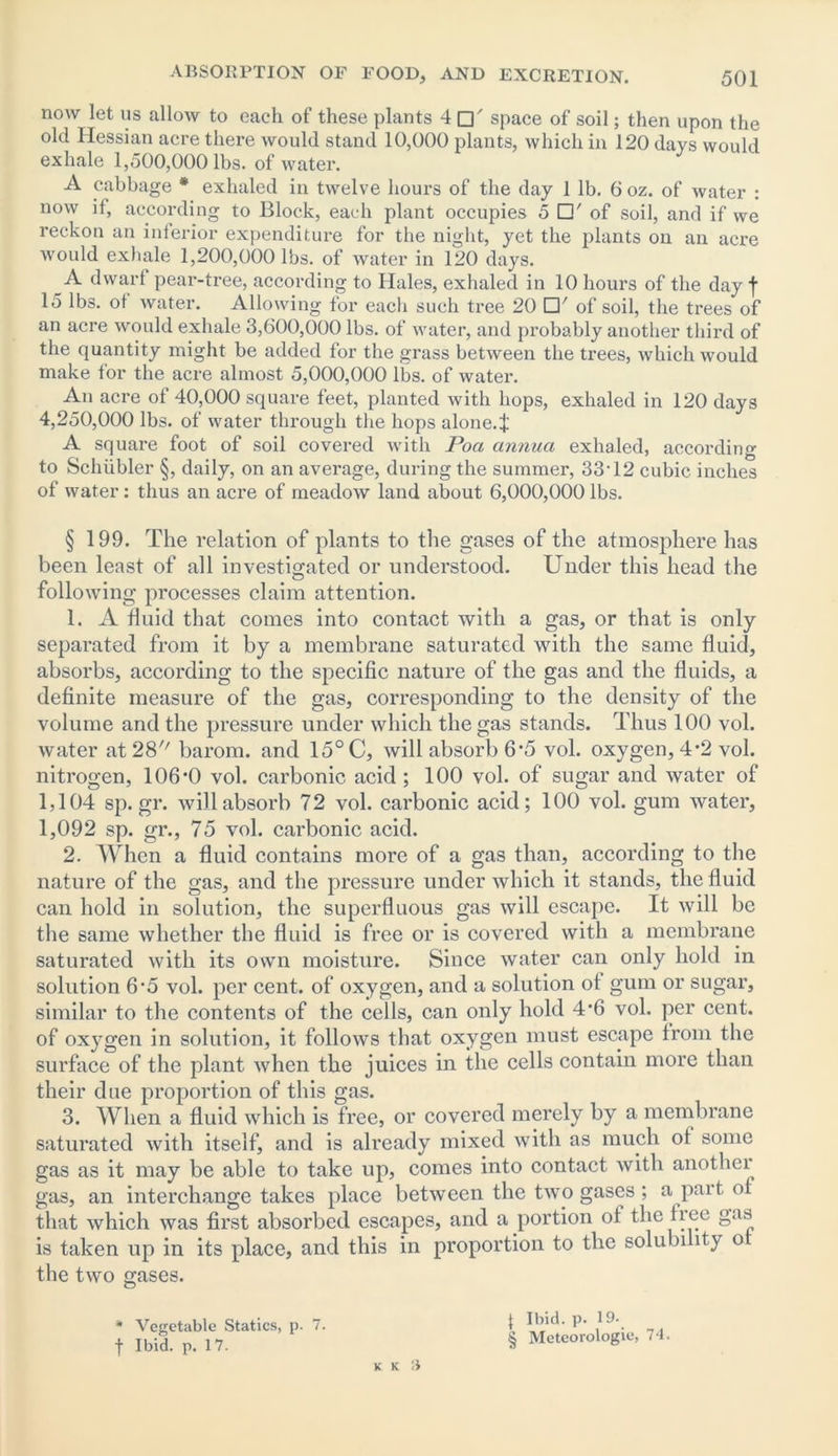 now let us allow to each of these plants 4 □' space of soil; then upon the old Hessian acre there would stand 10,000 plants, which in 120 days would exhale 1,500,000 lbs. of water. A cabbage * exhaled in twelve hours of the day 1 lb. 6 oz. of water : now if, according to Block, each plant occupies 5 □' of soil, and if we reckon an inferior expenditure for the night, yet the plants on an acre would exhale 1,200,000 lbs. of water in 120 days. A dwarf pear-tree, according to Hales, exhaled in 10 hours of the day | 15 lbs. ol water. Allowing for eacli such tree 20 of soil, the trees of an acre would exhale 3,600,000 lbs. of water, and probably another third of the quantity might be added for the grass between the trees, which would make for the acre almost 5,000,000 lbs. of water. An acre of 40,000 square feet, planted with hops, exhaled in 120 days 4,250,000 lbs. of water through the hops alone.f A square foot of soil covered with Poci annua exhaled, according to Schiibler §, daily, on an average, during the summer, 33’12 cubic inches of water: thus an acre of meadow land about 6,000,000 lbs. § 199. The relation of plants to the gases of the atmosphere has been least of all investigated or understood. Under this head the following processes claim attention. 1. A fluid that comes into contact with a gas, or that is only separated from it by a membrane saturated with the same fluid, absorbs, according to the specific nature of the gas and the fluids, a definite measure of the gas, corresponding to the density of the volume and the pressure under which the gas stands. Thus 100 vol. water at 28'' barom. and 15° C, will absorb 6*5 vol. oxygen, 4*2 vol. nitrogen, 106*0 vol. carbonic acid ; 100 vol. of sugar and water of 1,104 sp.gr. will absorb 72 vol. carbonic acid; 100 vol. gum water, 1,092 sp. gr., 75 vol. carbonic acid. 2. When a fluid contains more of a gas than, according to the nature of the gas, and the pressure under which it stands, the fluid can hold in solution, the superfluous gas will escape. It will be the same whether the fluid is free or is covered with a membrane saturated with its own moisture. Since water can only hold in solution 6*5 vol. per cent, of oxygen, and a solution of gum or sugar, similar to the contents of the cells, can only hold 4*6 vol. per cent, of oxygen in solution, it follows that oxygen must escape from the surface of the plant when the juices in the cells contain more than their due proportion of this gas. 3. When a fluid which is free, or covered merely by a membrane saturated with itself, and is already mixed with as much of some gas as it may be able to take up, comes into contact with another gas, an interchange takes place between the two gases ; a part of that which was first absorbed escapes, and a portion of the free gas is taken up in its place, and this in proportion to the solubility o the two gases. * Vegetable Statics, p. 7. f Ibid. p. 17. k k a l Ibid. p. 19- § Meteorologie, 74.