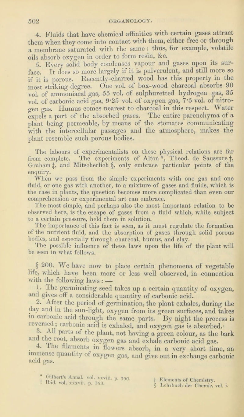 4. Fluids that have chemical affinities with certain gases attract them when they come into contact with them, either free or through a membrane saturated with the same: thus, for example, volatile oils absorb oxygen in order to form resin, &c. 5. Every solid body condenses vapour and gases upon its sur- face. It does so more largely if it is pulverulent, and still more so if it is porous. Recently-charred wood has this property in the most striking degree. One vol. of box-wood charcoal absorbs 90 vol. of ammoniacal gas, 55 vol. of sulphuretted hydrogen gas, 35 vol. of carbonic acid gas, 9-25 vol. of oxygen gas, 7*5 vol. of nitro- gen gas. Humus comes nearest to charcoal in this respect. Water expels a part of the absorbed gases. The entire parenchyma of a plant being permeable, by means of the stomatcs communicating with the intercellular passages and the atmosphere, makes the plant resemble such porous bodies. The labours of experimentalists on these physical relations are far from complete. The experiments of Alton *, Theotl. de Saussure f, Graham f, and Mitscherlich §, only embrace particular points of the enquiry. When we pass from the simple experiments with one gas and one fluid, or one gas with another, to a mixture of gases and fluids, which is the case in plants, the question becomes more complicated than even our comprehension or experimental art can embrace. The most simple, and perhaps also the most important relation to be observed here, is the escape of gases from a fluid which, while subject to a certain pressure, held them in solution. The importance of this fact is seen, as it must regulate the formation of the nutrient fluid, and the absorption of gases through solid porous bodies, and especially through charcoal, humus, and clay. The possible influence of these laws upon the life of the plant will be seen in what follows. § 200. We have now to place certain phenomena of vegetable life, which have been more or less well observed, in connection with the following laws : — 1. T lie germinating seed takes up a certain quantity of oxygen, and gives off a considerable quantity of carbonic acid. 2. After the period of germination, the plant exhales, during the day and in the sun-light, oxygen from its green surfaces, and takes in carbonic acid through the same parts. By night the process is leverscd; carbonic acid is exhaled, and oxygen gas is absorbed.' •>. All parts of the plant, not having a green colour, as the bark and the loot, absorb oxygen gas and exhale carbonic acid gas. . ^ 10 filaments in flowers absorb, in a very short time, an immen&e quantity of oxygen gas, and give out in exchange carbonic acid gas. * Gilbert’s Annal. vol. xxviii. p. 390. t Ibid. vol. xxxvii. p. m3. | Elements of Chemistry. § Lchrbuch der Chemie, vol. i.