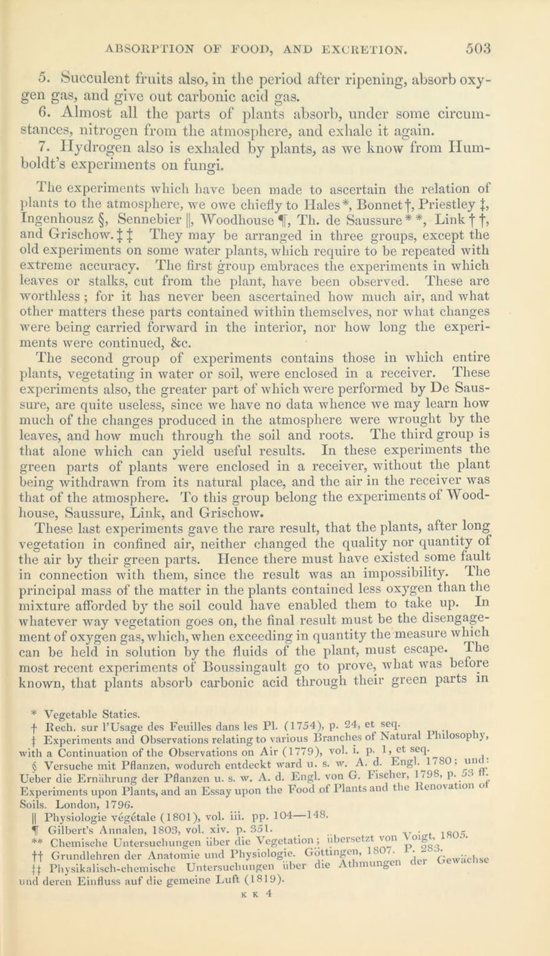 5. Succulent fruits also, in the period after ripening, absorb oxy- gen gas, and give out carbonic acid gas. 6. Almost all the parts of plants absorb, under some circum- stances, nitrogen from the atmosphere, and exhale it again. 7. Hydrogen also is exhaled by plants, as we know from Hum- boldt’s experiments on fungi. The experiments which have been made to ascertain the relation of plants to the atmosphere, we owe chiefly to Hales* * * § **, Bonnet f, Priestley \, Ingenhousz §, Sennebier ||, Woodhouse Th. de Saussure * *, Link I j, and Grischow. i J They may be arranged in three groups, except the old experiments on some water plants, which require to be repeated with extreme accuracy. The first group embraces the experiments in which leaves or stalks, cut from the plant, have been observed. These are ■worthless ; for it has never been ascertained how much air, and what other matters these parts contained within themselves, nor what changes were being carried forward in the interior, nor how long the experi- ments were continued, &c. The second group of experiments contains those in which entire plants, vegetating in water or soil, were enclosed in a receiver. These experiments also, the greater part of which were performed by De Saus- sure, are quite useless, since we have no data whence Ave may learn how much of the changes produced in the atmosphere were wrought by the leaves, and how much through the soil and roots. The third group is that alone which can yield useful results. In these experiments the green parts of plants were enclosed in a receiver, without the plant being withdrawn from its natural place, and the air in the receiver was that of the atmosphere. To this group belong the experiments of Wood- house, Saussure, Link, and Grischow. These last experiments gave the rare result, that the plants, after long vegetation in confined air, neither changed the quality nor quantity of the air by their green parts. Hence there must have existed some fault in connection with them, since the result was an impossibility. The principal mass of the matter in the plants contained less oxygen than the mixture afforded by the soil could have enabled them to take up. In whatever way vegetation goes on, the final result must be the disengage- ment of oxygen gas, which, when exceeding in quantity the measure which can be held in solution by the fluids of the plant, must escape. The most recent experiments of Boussingault go to prove, what was before known, that plants absorb carbonic acid through their green parts in * Vegetable Statics. f Rech, sur l’Usage des Feuilles dans les PI. (1754), p. 24, et seq. j: Experiments and Observations relating to various Branches ot Natural llnosopij, with a Continuation of the Observations on Air (1779), vol. i. p. 1, et seq. ^ § Versuche mit Pflanzen, wodurch entdeckt ward u. s. w. A. d. Engl.^1 / SO. u'li■ Ueber die Ernahrung der Pflanzen u. s. w. A. d. Engl, von G. Fischer, 1/ 9S, p. • Experiments upon Plants, and an Essay upon the Food of Plants and the enova ion o Soils. London, 1796. || Physiologic vegetale (1801), vol. iii. pp. 104—148. IT Gilbert’s Annalen, 1803, vol. xiv. p. 351. isn<i ** Chemische Untersucliungen fiber die Vegetation; ubersetzt von Voigt. ■ - ff Grundlehren der Anatomie und Physiologie. Gottingen, s . • c ‘ .. . ff Physikalisch-chemische Untersuclningen fiber die Athmungen < und deren Einfluss auf die gemeine Luft (1819).