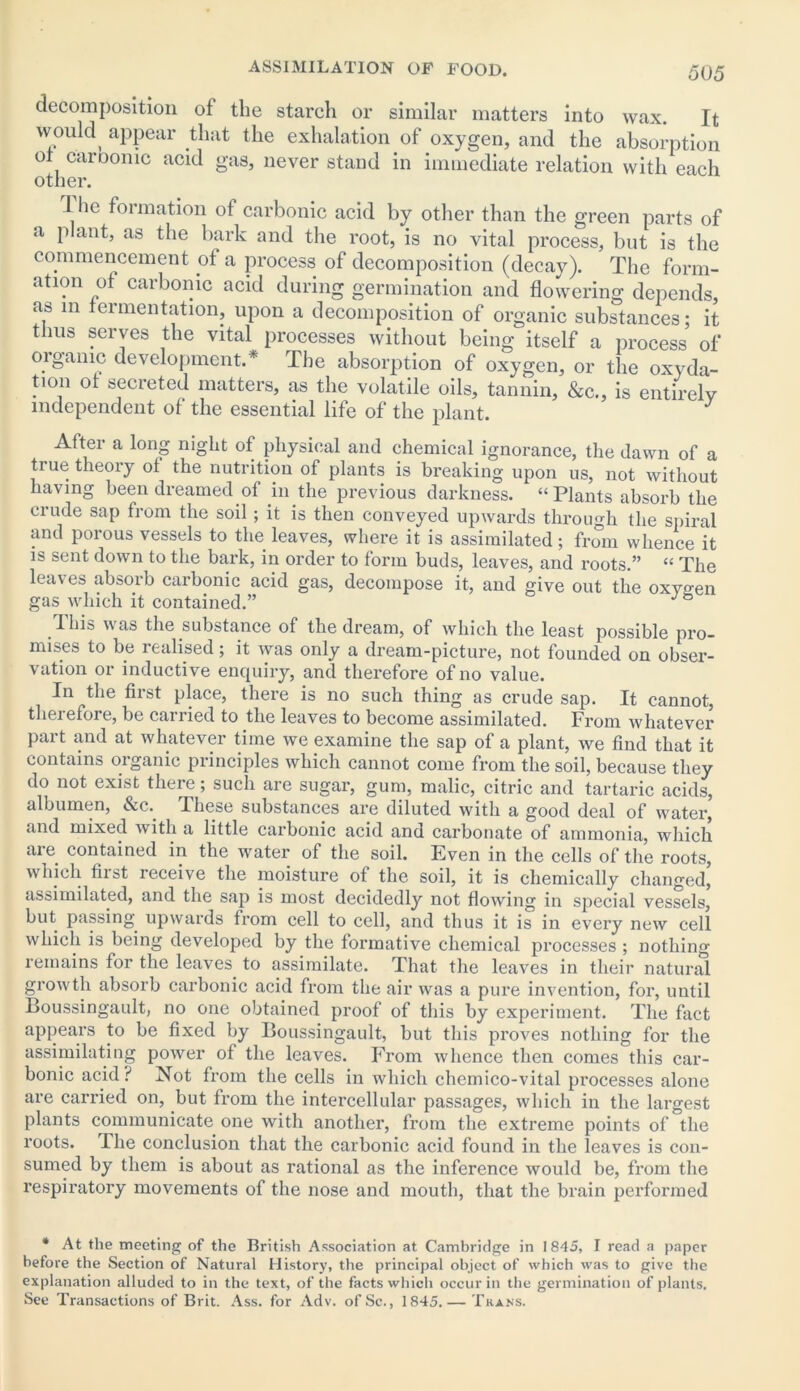 50 5 decomposition of the starch or similar matters into wax. It would appear that the exhalation of oxygen, and the absorption ot carbonic acid gas, never stand in immediate relation with each other. 1 he formation of carbonic acid by other than the green parts of a plant, as the bark and the root, is no vital process, but is the commencement of a process of decomposition (decay). The form- atmn of carbonic acid during germination and flowering depends, as in fermentation, upon a decomposition of organic substances; it thus serves the vital processes without being itself a process of organic development.* The absorption of oxygen, or the oxyda- tion ot secreted matters, as the volatile oils, tannin, &c., is entirely independent of the essential life of the plant. J After a long night of physical and chemical ignorance, the dawn of a true theoiy of the nutrition of plants is breaking upon us, not without having been dreamed of in the previous darkness. “Plants absorb the crude sap from the soil ; it is then conveyed upwards through the spiral and porous vessels to the leaves, where it is assimilated; from whence it is sent down to the bark, in order to form buds, leaves, and roots.” “ The leaves absorb carbonic acid gas, decompose it, and give out the oxygen gas which it contained.” J ° This was the substance of the dream, of which the least possible pro- mises to be realised; it was only a dream-picture, not founded on obser- vation or inductive enquiry, and therefore of no value. In the first place, there is no such thing as crude sap. It cannot, therefore, be carried to the leaves to become assimilated. From whatever part and at whatever time we examine the sap of a plant, we find that it contains organic principles which cannot come from the soil, because they do not exist there; such are sugar, gum, malic, citric and tartaric acids, albumen, &c. These substances are diluted with a good deal of water, and mixed with a little carbonic acid and carbonate of ammonia, which are contained in the water of the soil. Even in the cells of the roots, which fiist receive the moisture of the soil, it is chemically changed, assimilated, and the sap is most decidedly not flowing in special vessels, but passing upwards from cell to cell, and thus it is in every new cell which is being developed by the formative chemical processes ; nothing remains for the leaves to assimilate. That the leaves in their natural growth absorb carbonic acid from the air was a pure invention, for, until Boussingault, no one obtained proof of this by experiment. The fact appears to be fixed by Boussingault, but this proves nothing for the assimilating power of the leaves. From whence then comes this car- bonic acid? Not from the cells in which chemico-vital processes alone are carried on, but from the intercellular passages, which in the largest plants communicate one with another, from the extreme points of the roots. The conclusion that the carbonic acid found in the leaves is con- sumed by them is about as rational as the inference would be, from the respiratory movements of the nose and mouth, that the brain performed * At the meeting of the British Association at Cambridge in 1845, I read a paper before the Section of Natural History, the principal object of which was to give the explanation alluded to in the text, of the facts which occur in the germination of plants. See Transactions of Brit. Ass. for Adv. of Sc., 1845.— Trans.