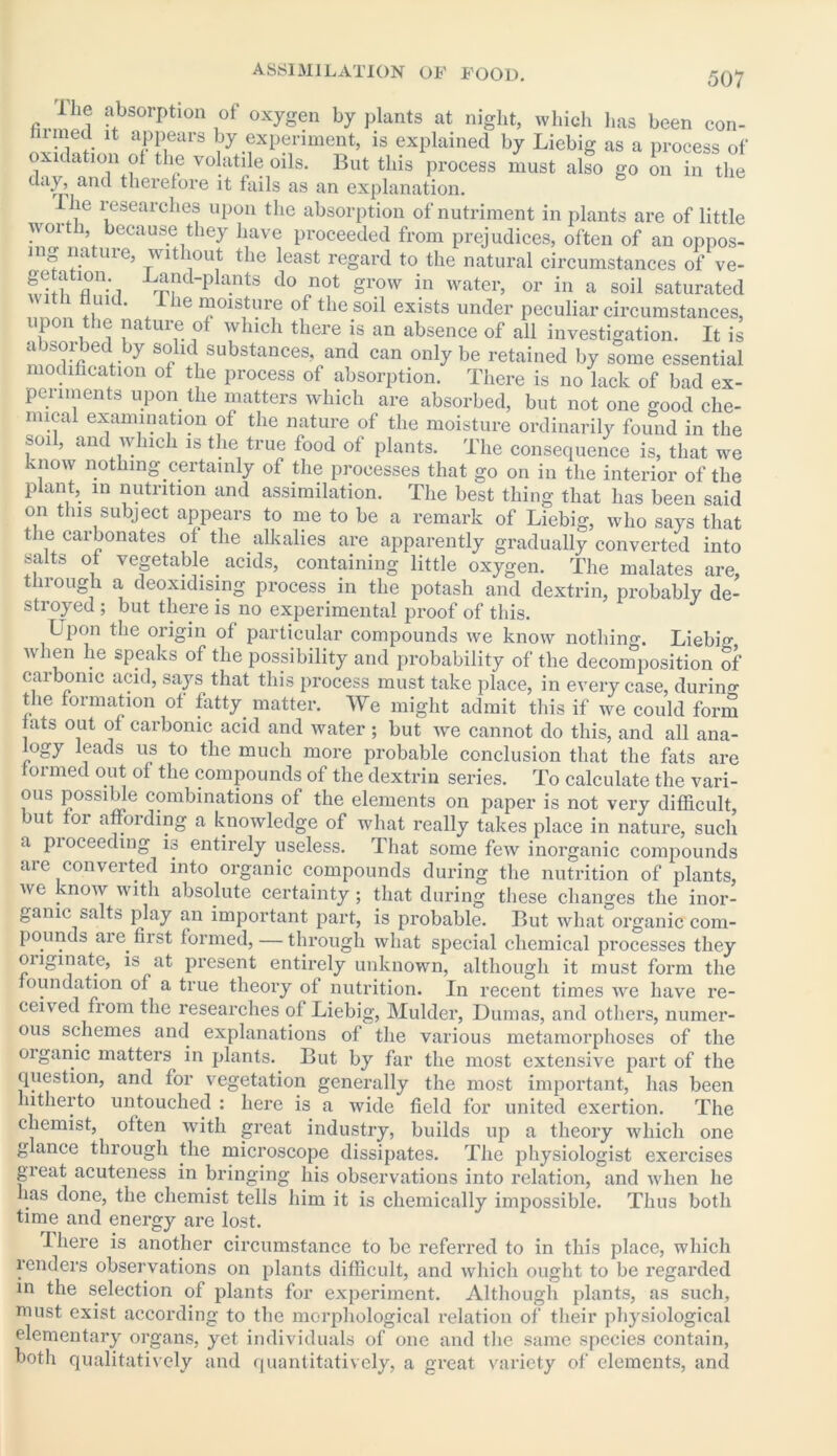 2 absorption of oxygen by plants at night, which has been con- mined it appears by experiment, is explained by Liebig as a process of oxidation ol the volatile oils. But this process must also go on in the day, and therefore it fails as an explanation. he researches upon the absorption of nutriment in plants are of little worth, because they have proceeded from prejudices, often of an oppos- ing nature, without the least regard to the natural circumstances of ve- Sr.- L^fdpla.nts do „not grow in water, or in a soil saturated t nuid. I he moisture of the soil exists under peculiar circumstances, upon the nature of which there is an absence of all investigation. It is a S?*~e . y s° K bUb8tances, and can only be retained by some essential modification of the process of absorption. There is no lack of bad ex- periments upon the matters which are absorbed, but not one good che- mical examination of the nature of the moisture ordinarily found in the soil, and which is the true food of plants. The consequence is, that we know nothing certainly of the processes that go on in the interior of the plant, m nutrition and assimilation. The best thing that has been said on this subject appears to me to be a remark of Liebig, who says that the carbonates of the alkalies are apparently gradually converted into salts of vegetable acids, containing little oxygen. The malates are, through a deoxidising process in the potash and dextrin, probably de- stroyed ; but there is no experimental proof of this. Lpon the origin of particular compounds we know nothing. Liebig, when he speaks of the possibility and probability of the decomposition of carbonic acid, says that this process must take place, in every case, during the formation of fatty matter. We might admit this if we could form fats out of carbonic acid and water ; but we cannot do this, and all ana- ogy leads us to the much more probable conclusion that the fats are formed out of the compounds of the dextrin series. To calculate the vari- ous possible combinations of the elements on paper is not very difficult, but for affording a knowledge of what really takes place in nature, such a pioceedmg is entirely useless. That some few inorganic compounds are converted into organic compounds during the nutrition of plants, we know with absolute certainty; that during these changes the inor- ganic salts play an important part, is probable. But what organic com- pounds aie first formed, — through what special chemical processes they originate, is at present entirely unknown, although it must form the oundation of a true theory of nutrition. In recent times we have re- ceived from the researches of Liebig, Mulder, Dumas, and others, numer- ous schemes and explanations of the various metamorphoses of the organic matters in plants. But by far the most extensive part of the question, and for vegetation generally the most important, has been hitherto untouched : here is a wide field for united exertion. The chemist, often with great industry, builds up a theory which one glance through the microscope dissipates. The physiologist exercises gieat acuteness in bringing his observations into relation, and when he has done, the chemist tells him it is chemically impossible. Thus both time and energy are lost. I here is another circumstance to be referred to in this place, which renders observations on plants difficult, and which ought to be regarded in the selection of plants for experiment. Although plants, as such, must exist according to the morphological relation of their physiological elementary organs, yet individuals of one and the same species contain, both qualitatively and quantitatively, a great variety of elements, and