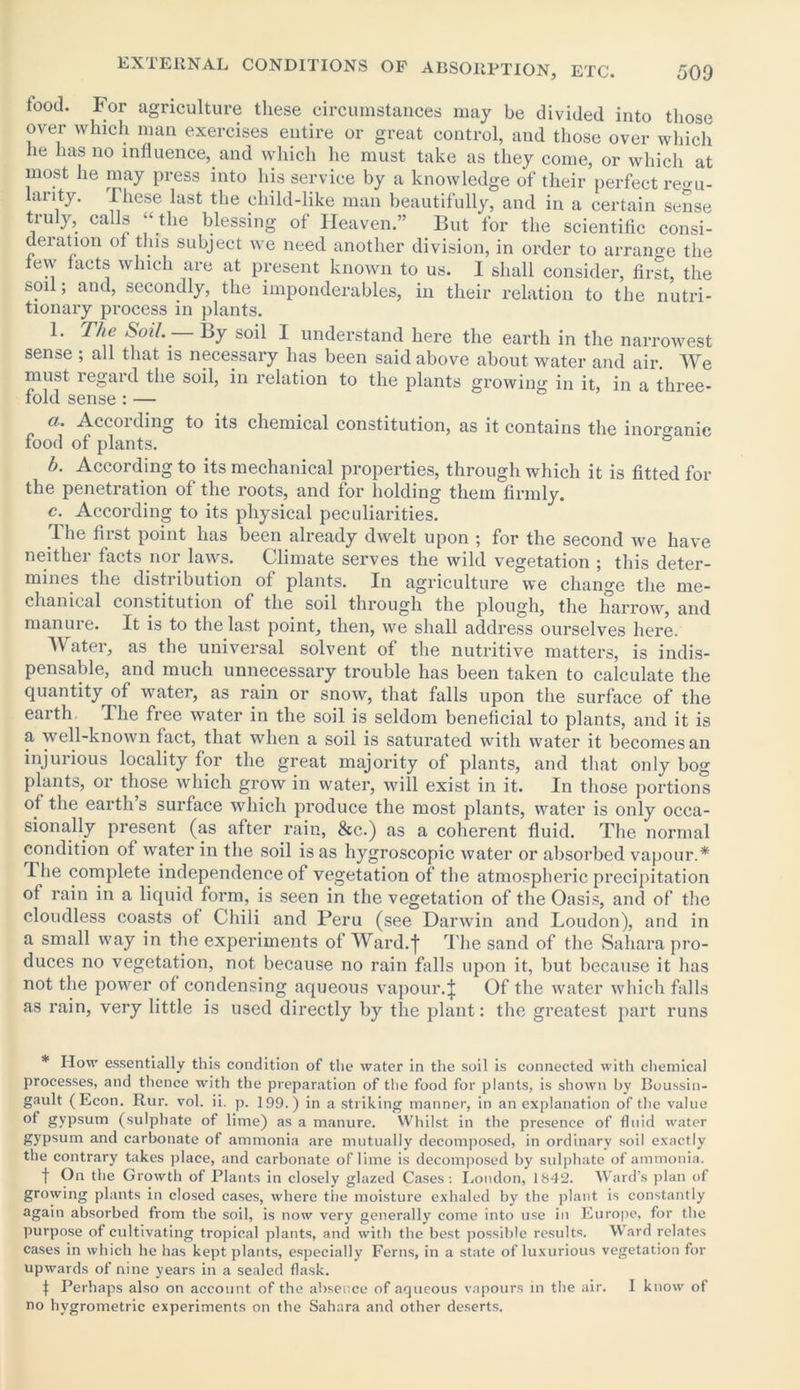food. For agriculture these circumstances may be divided into those over which man exercises entire or great control, and those over which he has no influence, and which he must take as they come, or which at most he may press into his service by a knowledge of their perfect regu- larity. These last the child-like man beautifully, and in a certain sense truly, calls “ the blessing of Heaven.” But for the scientific consi- deration of this subject we need another division, in order to arrano-e the few facts which are at present known to us. I shall consider, first, the soil; and, secondly, the imponderables, in their relation to the nutri- tionary process in plants. The &oi1. By soil I understand here the earth in the narrowest sense ; all that is necessary has been said above about water and air. We must regard the soil, in relation to the plants growing in it, in a three- fold sense : — a. Accoi ding to its chemical constitution, as it contains the inorganic food of plants. b. According to its mechanical properties, through which it is fitted for the penetration of the roots, and for holding them firmly. c. According to its physical peculiarities. The first point has been already dwelt upon ; for the second we have neither facts nor laws. Climate serves the wild vegetation ; this deter- mines the distribution of plants. In agriculture we change the me- dian ical constitution of the soil through the plough, the harrow, and manure. It is to the last point, then, we shall address ourselves here. A\atei, as the universal solvent of the nutritive matters, is indis- pensable, and much unnecessary trouble has been taken to calculate the quantity of water, as rain or snow, that falls upon the surface of the earth The free water in the soil is seldom beneficial to plants, and it is a well-known fact, that when a soil is saturated with water it becomes an injurious locality for the great majority of plants, and that only bog plants, or those which grow in water, will exist in it. In those portions of the earth’s surface which produce the most plants, water is only occa- sionally present (as after rain, &c.) as a coherent fluid. The normal condition of water in the soil is as hygroscopic water or absorbed vapour.* Hie complete independence of vegetation of tbe atmospheric precipitation of rain in a liquid form, is seen in the vegetation of the Oasis, and of the cloudless coasts of Chili and Peru (see Darwin and Loudon), and in a small way in the experiments of Ward.I The sand of the Sahara pro- duces no vegetation, not because no rain falls upon it, but because it has not the power of condensing aqueous vapour.| Of the water which falls as rain, very little is used directly by the plant: the greatest part runs * How essentially this condition of the water in the soil is connected with chemical processes, and thence with the preparation of the food for plants, is shown by Boussin- gault (Econ. Rur. vol. ii. p. 199.) in a striking manner, in an explanation of the value of gypsum (sulphate of lime) as a manure. Whilst in the presence of fluid water gypsum and carbonate of ammonia are mutually decomposed, in ordinary soil exactly the contrary takes place, and carbonate of lime is decomposed by sulphate of ammonia. f On the Growth of Plants in closely glazed Cases: London, 1842. Ward’s plan of growing plants in closed cases, where the moisture exhaled by the plant is constantly again absorbed from the soil, is now very generally come into use in Europe, for the purpose of cultivating tropical plants, and with the best possible results. Ward relates cases in which he has kept plants, especially Ferns, in a state of luxurious vegetation for upwards of nine years in a sealed flask. f Perhaps also on account of the absence of aqueous vapours in the air. I know of no hvgrometric experiments on the Sahara and other deserts.