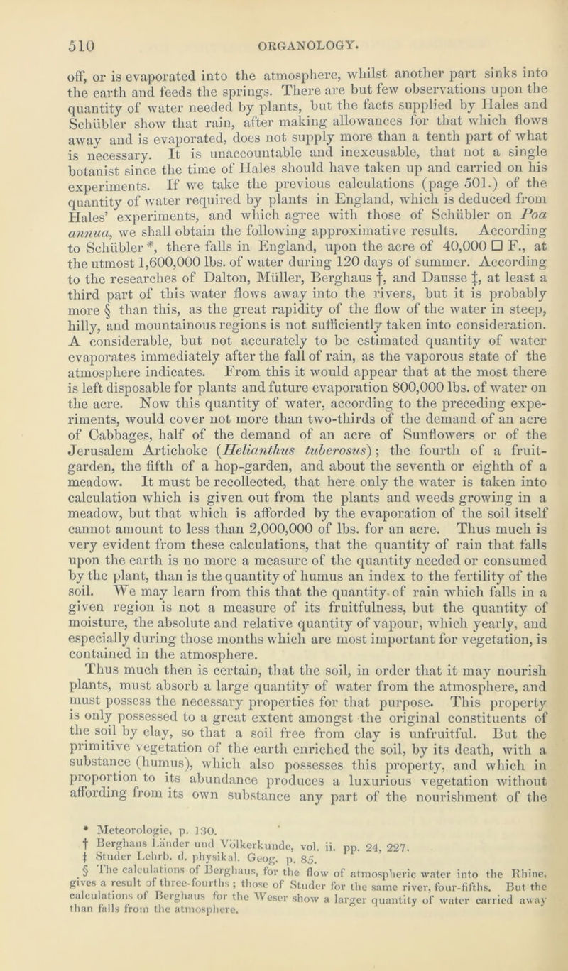 off, or is evaporated into the atmosphere, whilst another part sinks into the earth and feeds the springs. There are but few observations upon the quantity of water needed by plants, but the facts supplied by Hales and Schubler show that rain, after making allowances for that which flows away and is evaporated, does not supply more than a tenth part of what is necessary. It is unaccountable and inexcusable, that not a single botanist since the time of Hales should have taken up and carried on his experiments. If we take the previous calculations (page 501.) of the quantity of water required by plants in England, which is deduced from Hales’ experiments, and which agree with those of Schubler on Poa annua, we shall obtain the following approximative results. According to Schubler * * * §, there falls in England, upon the acre of 40,000 □ F., at the utmost 1,600,000 lbs. of water during 120 days of summer. According to the researches of Dalton, Muller, Berghaus f, and Dausse at least a third part of this water flows away into the rivet's, but it is probably more § than this, as the gi'eat rapidity of the flow of the water in steep, hilly, and mountainous regions is not sufficiently taken into consideration. A considerable, but not accurately to be estimated quantity of water evaporates immediately after the fall of rain, as the vaporous state of the atmosphere indicates. From this it would appear that at the most there is left disposable for plants and future evaporation 800,000 lbs. of water on the acre. Now this quantity of water, according to the preceding expe- riments, would cover not more than two-thirds of the demand of an acre of Cabbages, half of the demand of an acre of Sunflowers or of the Jerusalem Artichoke (Helianthus tuberosus); the fourth of a fruit- garden, the fifth of a hop-garden, and about the seventh or eighth of a meadow. It must be recollected, that here only the water is taken into calculation which is given out from the plants and weeds growing in a meadow, but that which is afforded by the evaporation of the soil itself cannot amount to less than 2,000,000 of lbs. for an acre. Thus much is very evident from these calculations, that the quantity of rain that falls upon the earth is no more a measure of the quantity needed or consumed by the plant, than is the quantity of humus an index to the fertility of the soil. We may learn from this that the quantity-of rain which falls in a given region is not a measure of its fruitfulness, but the quantity of moisture, the absolute and relative quantity of vapour, which yearly, and especially during those months which are most important for vegetation, is contained in the atmosphere. Thus much then is certain, that the soil, in order that it may nourish plants, must absorb a large quantity of water from the atmosphere, and must possess the necessary properties for that purpose. This property is only possessed to a great extent amongst the original constituents of the soil by clay, so that a soil free from clay is unfruitful. But the primitive vegetation of the earth enriched the soil, by its death, with a substance (humus), which also possesses this property, and which in proportion to its abundance produces a luxurious vegetation without affording from its own substance any part of the nourishment of the • Meteorologie, p. 130. t Berghaus Lander und Volkerkunde, vol. ii. pp. 24, 227. | Studer Lehrb. d. physikal. Geog. p. 85. § I he calculations of Berghaus, for the flow of atmospheric water into the Rhine, gives a result of three-fourths ; those of Studer for the same river, four-fifths. But the calculations of Berghaus for the NV eser show a larger quantity of water carried away than falls from the atmosphere.