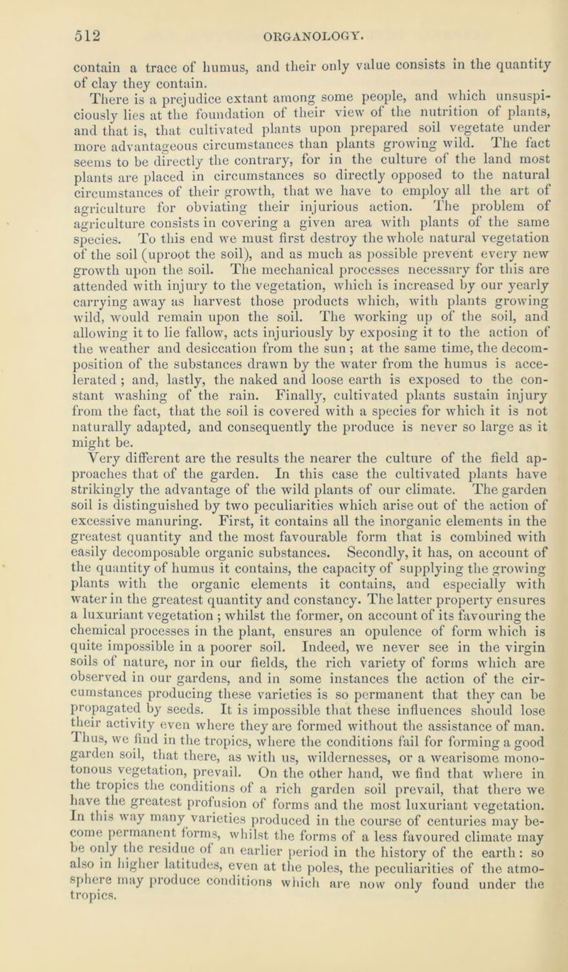 contain a trace of humus, and their only value consists in the quantity of clay they contain. There is a prejudice extant among some people, and which unsuspi- ciously lies at the foundation of their view of the nutrition of plants, and that is, that cultivated plants upon prepared soil vegetate under more advantageous circumstances than plants growing wild. The fact seems to be directly the contrary, for in the culture of the land most plants are placed in circumstances so directly opposed to the natural circumstances of their growth, that we have to employ all the art of agriculture for obviating their injurious action. The problem of agriculture consists in covering a given area with plants of the same species. To this end we must first destroy the whole natural vegetation of the soil (uproot the soil), and as much as possible prevent every new growth upon the soil. The mechanical processes necessary for this are attended with injury to the vegetation, which is increased by our yearly carrying away as harvest those products which, with plants growing wild, would remain upon the soil. The working up of the soil, and allowing it to lie fallow, acts injuriously by exposing it to the action of the weather and desiccation from the sun ; at the same time, the decom- position of the substances drawn by the water from the humus is acce- lerated ; and, lastly, the naked and loose earth is exposed to the con- stant washing of the rain. Finally, cultivated plants sustain injury from the fact, that the soil is covered with a species for which it is not naturally adapted, and consequently the produce is never so large as it might be. Very different are the results the nearer the culture of the field ap- proaches that of the garden. In this case the cultivated plants have strikingly the advantage of the wild plants of our climate. The garden soil is distinguished by two peculiarities which arise out of the action of excessive manuring. First, it contains all the inorganic elements in the greatest quantity and the most favourable form that is combined with easily decomposable organic substances. Secondly, it has, on account of the quantity of humus it contains, the capacity of supplying the growing plants with the organic elements it contains, and especially with water in the greatest quantity and constancy. The latter property ensures a luxuriant vegetation ; whilst the former, on account of its favouring the chemical processes in the plant, ensures an opulence of form which is quite impossible in a poorer soil. Indeed, we never see in the virgin soils of nature, nor in our fields, the rich variety of forms which are observed in our gardens, and in some instances the action of the cir- cumstances producing these varieties is so permanent that they can be propagated by seeds. It is impossible that these influences should lose their activity even where they are formed without the assistance of man. 1 hus, we find in the tropics, where the conditions fail for forming a good garden soil, that there, as with us, wildernesses, or a wearisome mono- tonous vegetation, prevail. On the other hand, we find that where in the tropics the conditions of a rich garden soil prevail, that there we have the greatest profusion of forms and the most luxuriant vegetation. In this way many varieties produced in the course of centuries may be- come permanent forms, whilst the forms of a less favoured climate may be only the residue of an earlier period in the history of the earth: so also in higher latitudes, even at the poles, the peculiarities of the atmo- sphere may produce conditions which are now only found under the tropics.