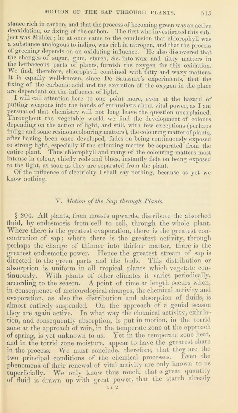 stance rich in carbon, and that the process of becoming green was an active deoxidation, or fixing of the carbon. The first who investigated this sub- ject was Mulder; he at once came to the conclusion that chlorophyll was a substance analogous to indigo, was rich in nitrogen, and that the process of greening depends on an oxidating influence. lie also discovered that the changes of sugar, gum, starch, &c. into wax and fatty matters in the herbaceous parts of plants, furnish the oxygen for this oxidation. We. find, therefore, chlorophyll combined with fatty and waxy matters. It is equally well-known, since De Saussure’s experiments, that the fixing of the carbonic acid and the excretion of the oxygen in the plant are dependant on the influence of light. I will call attention here to one point more, even at the hazard of putting weapons into the hands of enthusiasts about vital power, as I am persuaded that chemistry will not long leave the question unexplained. Throughout the vegetable world we find the development of colours depending on the action of light, and still, with few exceptions (perhaps indigo and some resinous colouring matters), the colouring matter of plants, after having been once developed, fades on being continuously exposed to strong light, especially if the colouring matter be separated from the entire plant. Thus chlorophyll and many of the colouring matters most intense in colour, chiefly reds and blues, instantly fade on being exposed to the light, as soon as they are separated from the plant. Of the influence of electricity I shall say nothing, because as yet we know nothing. V. Motion of the Sap through. Plants. § 204. All plants, from mosses upwards, distribute the absorbed fluid, by endosmosis from cell to cell, through the whole plant. Where there is the greatest evaporation, there is the greatest con- centration of sap; where there is the greatest activity, through perhaps the change of thinner into thicker matter, there is the greatest endosmotic power. Hence the greatest stream of sap is directed to the green parts and the buds. This distribution or absorption is uniform in all tropical plants which vegetate con- tinuously. With plants of other climates it varies periodically, according to the season. A point of time at length occurs when, in consequence of meteorological changes, the chemical activity and evaporation, as also the distribution and absorption of fluids, is almost entirely suspended. On the approach of a genial season they are again active. In what way the chemical activity, exhala- tion, and consequently absorption, is put in motion, in the torrid zone at the approach of rain, in the temperate zone at the approach of spring, is yet unknown to us. Yet in the temperate zone heat, and in the torrid zone moisture, appear to have the greatest share in the process. We must conclude, therefore, that they are the two principal conditions of the chemical processes. Hvcn the phenomena of their renewal of vital activity are only known to us superficially. We only know thus much, that a great quantity of fluid is drawn up with great power, that the starch already i, i. 2