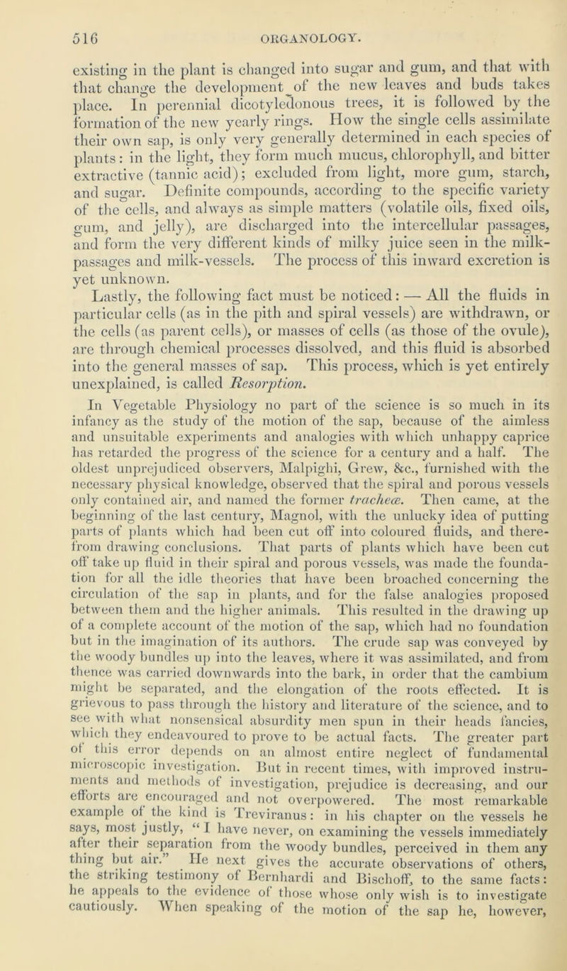 existing in the plant is changed into sugar and gum, and that with that change the development ot the new leaves and buds takes place. In perennial dicotyledonous trees, it is followed by the formation of the new yearly rings. How the single cells assimilate their own sap, is only very generally determined in each species of plants : in the light, they form much mucus, chlorophyll, and bitter extractive (tannic acid); excluded from light, more gum, starch, and sugar. Definite compounds, according to the specific variety of the cells, and always as simple matters (volatile oils, fixed oils, gum, and jelly), arc discharged into the intercellular passages, and form the very different kinds of milky juice seen in the milk- passages and milk-vessels. The process of this inward excretion is yet unknown. Lastly, the following fact must be noticed: — All the fluids in particular cells (as in the pith and spiral vessels) are withdrawn, or the cells (as parent cells), or masses of cells (as those of the ovule), are through chemical processes dissolved, and this fluid is absorbed into the general masses of sap. This process, which is yet entirely unexplained, is called Resorption. In Vegetable Physiology no part of the science is so much in its infancy as the study of the motion of the sap, because of the aimless and unsuitable experiments and analogies with which unhappy caprice has retarded the progress of the science for a century and a half. The oldest unprejudiced observers, Malpighi, Grew, &c., furnished with the necessary physical knowledge, observed that the spiral and porous vessels only contained air, and named the former trachece. Then came, at the beginning of the last century, Magnol, with the unlucky idea of putting parts of plants which had been cut oft' into coloured fluids, and there- from drawing conclusions. That parts of plants which have been cut offtake up fluid in their spiral and porous vessels, was made the founda- tion for all the idle theories that have been broached concerning the circulation of the sap in plants, and for the false analogies proposed between them and the higher animals. This resulted in the drawing up of a complete account of the motion of the sap, which had no foundation but in the imagination of its authors. The crude sap was conveyed by the woody bundles up into the leaves, where it was assimilated, and from thence was carried downwards into the bark, in order that the cambium might be separated, and the elongation of the roots effected. It is grievous to pass through the history and literature of the science, and to see with what nonsensical absurdity men spun in their heads fancies, which they endeavoured to prove to be actual facts. The greater part o! this error depends on an almost entire neglect of fundamental microscopic investigation. But in recent times, with improved instru- ments and methods of investigation, prejudice is decreasing, and our efforts are encouraged and not overpowered. The most remarkable example of the kind is ireviranus: in his chapter on the vessels he says, most justly, “ I have never, on examining the vessels immediately after their separation from the woody bundles, perceived in them any thing but air. lie next gives the accurate observations of others, the striking testimony of Bernhardi and Bischoff, to the same facts: he appeals to the evidence of those whose only wish is to investigate