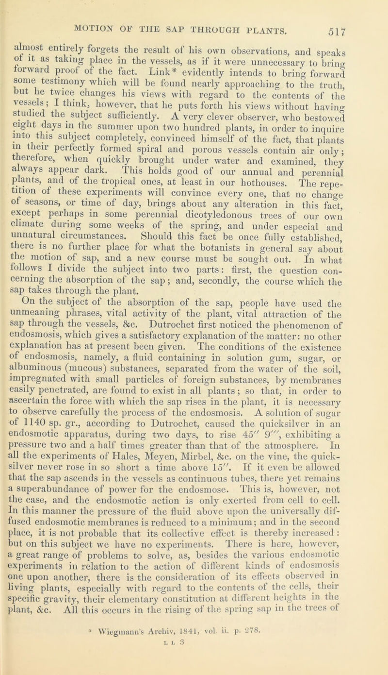 almost entirely forgets the result of his own observations, and speaks ot it as taking place in the vessels, as if it were unnecessary to bring forward proof ot the fact. Link* evidently intends to bring forward some testimony which will be found nearly approaching to the truth, but he twice changes his views with regard to the contents of the vessels; I think, however, that he puts forth his views without having studied the. subject sufficiently. A very clever observer, who bestowed eight days in the summer upon two hundred plants, in order to inquire into this subject completely, convinced himself of the fact, that plants in their perfectly formed spiral and porous vessels contain air only; therefore, when quickly brought under water and examined, they always appear dark. This holds good of our annual and perennial plants, and of the tropical ones, at least in our hothouses. The repe- tition of these experiments will convince every one, that no change of seasons, or time of day, brings about any alteration in this fact, except perhaps in some perennial dicotyledonous trees of our own climate during some weeks of the spring, and under especial and unnatural circumstances. Should this fact be once fully established, there is.no further place for what the botanists in general say about the motion of sap, and a new course must be sought out. In what follows I divide the subject into two parts: first, the question con- cerning the absorption of the sap; and, secondly, the course which the sap takes through the plant. On the subject of the absorption of the sap, people have used the unmeaning phrases, vital activity of the plant, vital attraction of the sap through the vessels, &c. Dutrochet first noticed the phenomenon of endosmosis, which gives a satisfactory explanation of the matter: no other explanation has at present been given. The conditions of the existence of endosmosis, namely, a fluid containing in solution gum, sugar, or albuminous (mucous) substances, separated from the water of the soil, impregnated with small particles of foreign substances, by membranes easily penetrated, are found to exist in all plants; so that, in order to ascertain the force with which the sap rises in the plant, it is necessary to. observe carefully the process of the endosmosis. A solution of sugar of 1140sp.gr., according to Dutrochet, caused the quicksilver in an endosmotic apparatus, during two days, to rise 45 9', exhibiting a pressure two and a half times greater than that of the atmosphere. In all the experiments of Hales, Meyen, Mirbel, &c. on the vine, the quick- silver never rose in so short a time above 15. If it even be allowed that the sap ascends in the vessels as continuous tubes, there yet remains a superabundance of power for the endosmose. This is, however, not the case, and the endosmotic action is only exerted from cell to cell. In this manner the pressure of the fluid above upon the universally dif- fused endosmotic membranes is reduced to a minimum; and in the second place, it is not probable that its collective effect is thereby increased : but on this subject we have no experiments. There is here, however, a great range of problems to solve, as, besides the various endosmotic experiments in relation to the action of different kinds of endosmosis one upon another, there is the consideration of its effects observed in living plants, especially with regard to the contents of the cells,, their specific gravity, their elementary constitution at different heights in the plant, &c. All this occurs in the rising ot the spring sap in the trees ot * Wiegmaim’s Arcliiv, 1841, vol. ii. p. -78.