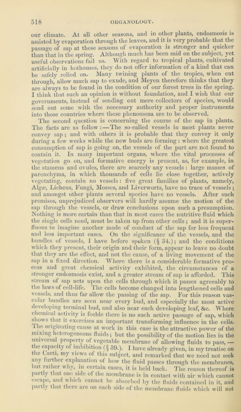 our climate. At all other seasons, and in other plants, endosmosis is assisted by evaporation through the leaves, and it is very probable that the passage of sap at these seasons ol evaporation is stronger and quicker than that in the spring. Although much has been said on the subject, yet useful observations fail us. With regard to tropical plants, cultivated artificially in hothouses, they do not offer information of a kind that can be safely relied on. Many twining plants of the tropics, when cut through, allow much sap to exude, and Meyen therefore thinks that they are always to be found in the condition of our forest trees in the spring. I think that such an opinion is without foundation, and I wish that our governments, instead of sending out mere collectors of species, would send out some with the necessary authority and proper instruments into those countries where these phenomena are to be observed. The second question is concerning the course of the sap in plants. The facts are as follow: — The so-called vessels in most plants never convey sap ; and with others it is probable that they convey it only during a few weeks while the new buds are forming: where the greatest consumption of sap is going on, the vessels of the part are not found to contain it. In many important organs, where the vital processes of vegetation go on, and formative energy is present, as, for example, in the stamens and ovules, there are scarcely any vessels : large masses of parenchyma, in which thousands of cells lie close together, actively vegetating, contain no vessels : five great families of plants, namely, Algaj, Lichens, Fungi, Mosses, and Liverworts, have no trace of vessels; and amongst other plants several species have no vessels. After such premises, unprejudiced observers will hardly assume the motion of the sap through the vessels, or draw conclusions upon such a presumption. Nothing is more certain than that in most cases the nutritive fluid which the single cells need, must be taken up from other cells ; and it is super- fluous to imagine another mode of conduct of the sap for less frequent and less important cases. On the significance of the vessels, and the bundles of vessels, I have before spoken (§ 34.); and the conditions ■which they present, their origin and their form, appear to leave no doubt that they are the effect, and not the cause, of a living movement of the sap in a fixed direction. Where there is a considerable formative pro- cess and great chemical activity exhibited, the circumstances of a stronger endosmosis exist, and a greater stream of sap is afforded. This stream of sap acts upon the cells through which it passes agreeably to the laws of cell-life. The cells become changed into lengthened cells and vessels, and thus far allow the passing of the sap. For this reason vas- cular bundles are seen near every bud, and especially the most active developing terminal bud, and also near each developing leaf, &c. Where chemical activity is feeble there is no such active passage of sap, which shows that it exercises an important transforming influence in the cells. J ie 01 iginating cause at work in this case is the attractive power of the mixing heterogeneous fluids; but the possibility of the motion lies in the univeisal property of vegetable membrane of allowing fluids to pass, — t ie capacity of imbibition (§ 39.). I have already given, in my treatise on t ie Cacti, my views of this subject, and remarked that we need not seek any ui t id explanation of how the fluid passes through the membranes, iut iat iei why, in certain cases, it is held back. The reason thereof is paitly that one side of the membrane is in contact with air which cannot escape, and winch cannot be absorbed by the fluids contained in it, and pail y that there are on each side of the membrane fluids which will not