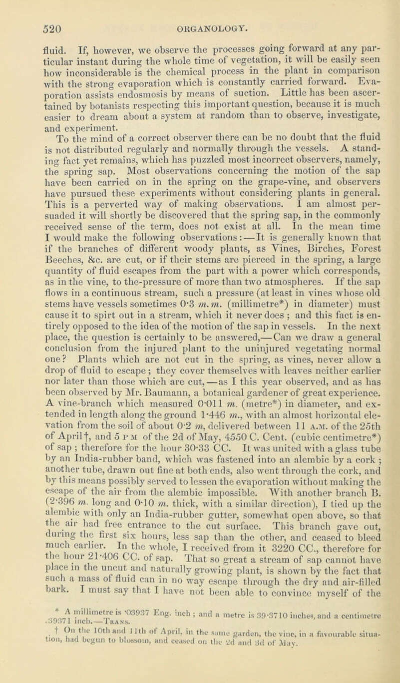 fluid. If, however, we observe the processes going forward at any par- ticular instant during the whole time of vegetation, it will be easily seen how inconsiderable is the chemical process in the plant in comparison with the strong evaporation which is constantly carried forward. E\ a- poration assists endosmosis by means of suction. Little has been ascer- tained by botanists respecting this important question, because it is much easier to dream about a system at random than to observe, investigate, and experiment. To the mind of a correct observer there can be no doubt that the fluid is not distributed regularly and normally through the vessels. A stand- ing fact yet remains, which has puzzled most incorrect observers, namely, the spring sap. Most observations concerning the motion of the sap have been carried on in the spring on the grape-vine, and observers have pursued these experiments without considering plants in general. This is a perverted way of making observations. I am almost per- suaded it will shortly be discovered that the spring sap, in the commonly received sense of the term, does not exist at all. In the mean time I would make the following observations: — It is generally known that if the branches of different woody plants, as Amines, Birches, Forest Beeches, &c. are cut, or if their stems are pierced in the spring, a large quantity of fluid escapes from the part with a power which corresponds, as in the vine, to the-pressure of more than two atmospheres. If the sap flows in a continuous stream, such a pressure (at least in vines whose old stems have vessels sometimes 0*3 m. in. (millimetre*) in diameter) must cause it to spirt out in a stream, which it never does ; and this fact is en- tirely opposed to the idea of the motion of the sap in vessels. In the next place, the question is certainly to be answered,— Can we draw a general conclusion from the injured plant to the uninjured vegetating normal one? Plants which are not cut in the spring, as vines, never allow a drop of fluid to escape; they cover themselves with leaves neither earlier nor later than those which are cut,—as I this year observed, and as has been observed by Mr. Baumann, a botanical gardener of great experience. A vine-branch which measured 0*011 m. (metre*) in diameter, and ex- tended in length along the ground 1*446 in., with an almost horizontal ele- vation from the soil of about 0*2 in, delivered between 11 a.m. of the 25th of April j*, and 5 p M of the 2d of May, 4550 C. Cent, (cubic centimetre*) of sap ; therefore for the hour 30*33 CC. It was united with a glass tube by an India-rubber band, which was fastened into an alembic by a cork ; another tube, drawn out fine at both ends, also went through the cork, and by this means possibly served to lessen the evaporation without making the escape of the air from the alembic impossible. With another branch B. (2*396 in. long and 0-10 m. thick, with a similar direction), I tied up the alembic with only an India-rubber gutter, somewhat open above, so that the air had free entrance to the cut surface. This branch gave out, during the first six hours, less sap than the other, and ceased to bleed much earlier. In the whole, I received from it 3220 CC., therefore for t ie hour 21*406 CC. of sap. That so great a stream of sap cannot have place in the uncut and naturally growing plant, is shown by the fact that such a mass of fluid can in no way escape through the dry and air-filled airk. I must say that I have not been able to convince myself of the J) inillimetic is 03937 I'.ng. inch ; and a metre is 39*3710 inches, and a centimetre .39371 inch.— Iran.s. f On the 10th and I 1th of April, in the same garden, the vine, in a favourable situa- tion, had begun to blossom, and ceased on the i>d and 3d of May.