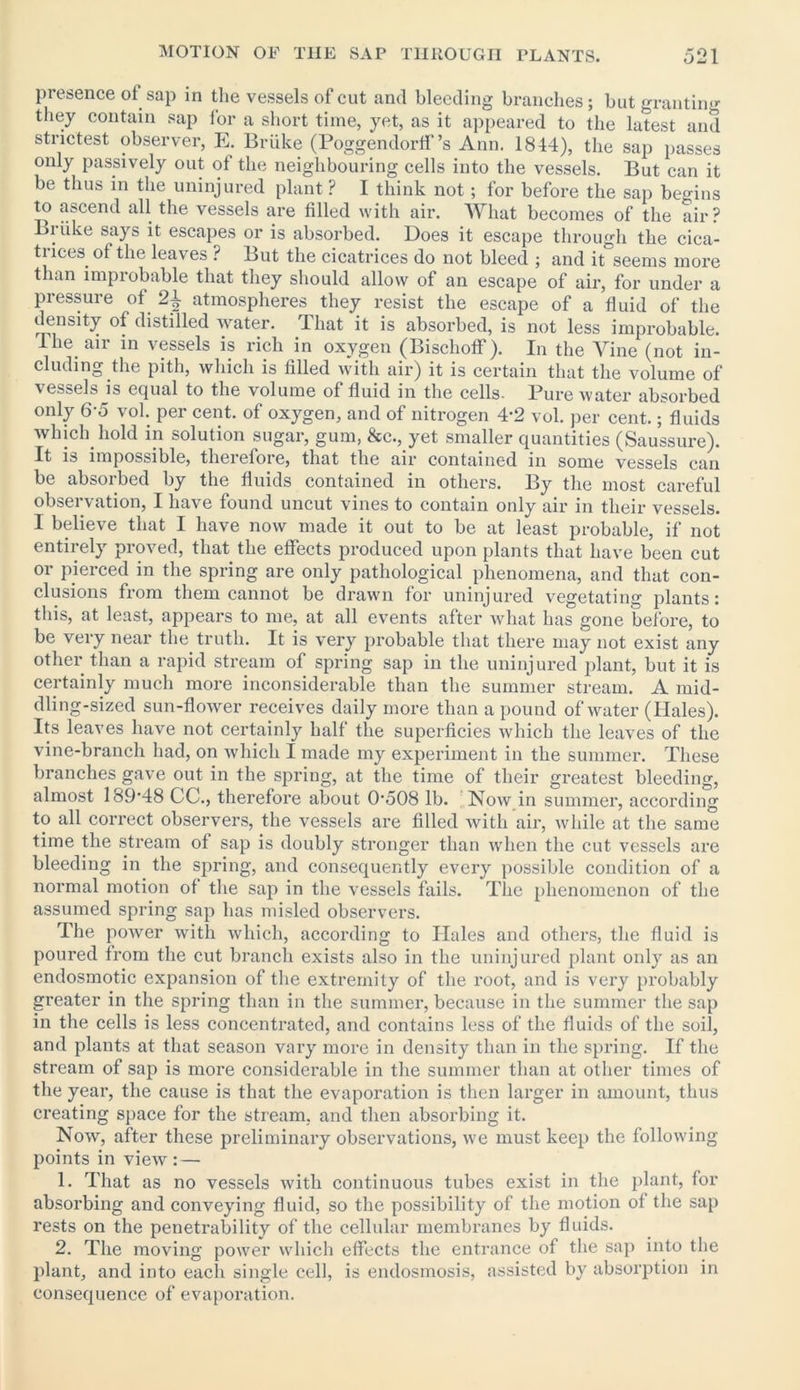 presence of sap in the vessels of cut and bleeding branches; but granting they contain sap for a short time, yet, as it appeared to the latest and strictest observer, E. Briike (Poggendorff’s Ann. 1844), the sap passes only passively out of the neighbouring cells into the vessels. But can it be thus in the uninjured plant ? I think not; for before the sap begins to ascend all the vessels are filled with air. What becomes of the air? . says it escapes or is absorbed. Does it escape through the cica- trices of the leaves ? But the cicatrices do not bleed ; and it seems more than improbable that they should allow of an escape of air, for under a pressure of 24 atmospheres they resist the escape of a fluid of the density of distilled water. That it is absorbed, is not less improbable. The air in vessels is rich in oxygen (Bischoflf). In the Vine (not in- cluding the pith, which is filled with air) it is certain that the volume of vessels is equal to the volume of fluid in the cells. Pure water absorbed only 6-5 vol. per cent, of oxygen, and of nitrogen 4-2 vol. per cent.; fluids _ . . solution su0ai, gum, &c., yet smaller quantities (Saussure). It is impossible, therefore, that the air contained in some vessels can be absorbed by the fluids contained in others. By the most careful observation, I have found uncut vines to contain only air in their vessels. I believe that I have now made it out to be at least probable, if not entirely proved, that the effects produced upon plants that have been cut or pierced in the spring are only pathological phenomena, and that con- clusions from them cannot be drawn for uninjured vegetating plants: this, at least, appears to me, at all events after what has gone before, to be very near the truth. It is very probable that there may not exist any other than a rapid stream of spring sap in the uninjured plant, but it is certainly much more inconsiderable than the summer stream. A mid- dling-sized sun-flower receives daily more than a pound of water (Hales). Its leaves have not certainly half the superficies which the leaves of the vine-branch had, on which I made my experiment in the summer. These branches gave out in the spring, at the time of their greatest bleeding, almost 189-48 CC., therefore about 0508 lb. Now in summer, according to all correct observers, the vessels are filled with air, while at the same time the stream of sap is doubly stronger than when the cut vessels are bleeding in the spring, and consequently every possible condition of a normal motion of the sap in the vessels fails. The phenomenon of the assumed spring sap has misled observers. The power with which, according to Hales and others, the fluid is poured from the cut branch exists also in the uninjured plant only as an endosmotic expansion of the extremity of the root, and is very probably greater in the spring than in the summer, because in the summer the sap in the cells is less concentrated, and contains less of the fluids of the soil, and plants at that season vary more in density than in the spring. If the stream of sap is more considerable in the summer than at other times of the year, the cause is that the evaporation is then larger in amount, thus creating space for the stream, and then absorbing it. Now, after these preliminary observations, we must keep the following points in view: — 1. That as no vessels with continuous tubes exist in the plant, for absorbing and conveying fluid, so the possibility of the motion of the sap rests on the penetrability of the cellular membranes by fluids. 2. The moving power which effects the entrance of the sap into the plant, and into each single cell, is endosmosis, assisted by absorption in consequence of evaporation.