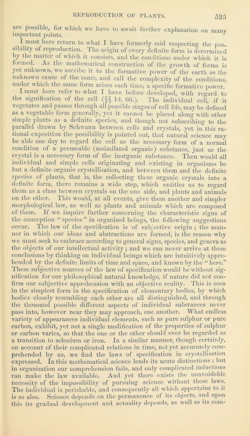are possible, for which we have to await further important points. explanation on many I must here return to what 1 have formerly said respecting the pos- sibility ot reproduction. The origin of every definite form is determined by the matter of which it consists, and the conditions under which it is formed. As the mathematical construction of the growth of forms is yet unknown, we ascribe it to the formative power of the earth as the unknown cause of the same, and call the complexity of the conditions, under which the same form arises each time, a specific formative power. I must lieie leter to what I have before developed, with regard to the signification of the cell (§§ 14, 66.). The individual cell, if it vegetates and passes through all possible stages of cell life, may be defined as a vegetable form generally, yet it cannot be placed along with other simple plants as a definite species, and though not subscribing to the parallel drawn by Schwann between cells and crystals, yet in’ this ra- tional exposition the possibility is pointed out, that natural science may be able one day to regard the cell as the necessary form of a normal condition of a permeable (assimilated organic) substance, just as the crystal is a necessary form of the inorganic substance. Then would all individual and simple cells originating and existing in organisms be but a definite organic crystallisation, and between them and the definite species of plants, that is, the collecting these organic crystals into a definite form, there remains a wide step, which entitles us to regard them as a class between crystals on the one side, and plants and animals on the other. This would, at all events, give them another and simpler morphological law, as well as plants and animals which are composed of them. If we inquire further concerning the characteristic signs of the conception “species” in organised beings, the following suggestions occur. The law of the specification is of subjective origin ; the man- ner in which our ideas and abstractions are formed, is the reason why we must seek to embrace accozxling to general signs, species, and genera as the objects of our intellectual activity; and we can never arrive at these conclusions by thinking on individual beings which are intuitively appre- hended by the definite limits of time and space, and known by the “here.” These subjective sources of the law of specification would be without sig- nification for our philosophical natural knowledge, if nature did not con- firm our subjective apprehension with an objective reality. This is seen in the simplest form in the specification of elementary bodies, by which bodies closely resembling each other are all distinguished, and through the thousand possible different aspects of individual substances never pass into, however near they may approach, one another. What endless variety of appearances individual elements, such as pure sulphur or pure carbon, exhibit, yet not a single modification of the properties of sulphur or carbon varies, so that the one or the other should ever be regarded as a transition to selenium or iron. In a similar manner, though certainly, on account of their complicated relations in time, not yet accurately com- prehended by us, we find the laws of specification in crystallisation expressed. In this mathematical science lends its acute distinctions ; but in organisation our comprehension fails, and only complicated inductions can make the law available. And yet there exists the unavoidable necessity of the impossibility of pursuing science without these laws. The individual is perishable, and consequently all which appertains to it is so also. Science depends on the permanence of its objects, and upon this its gradual development and actuality depends, as well as its com-