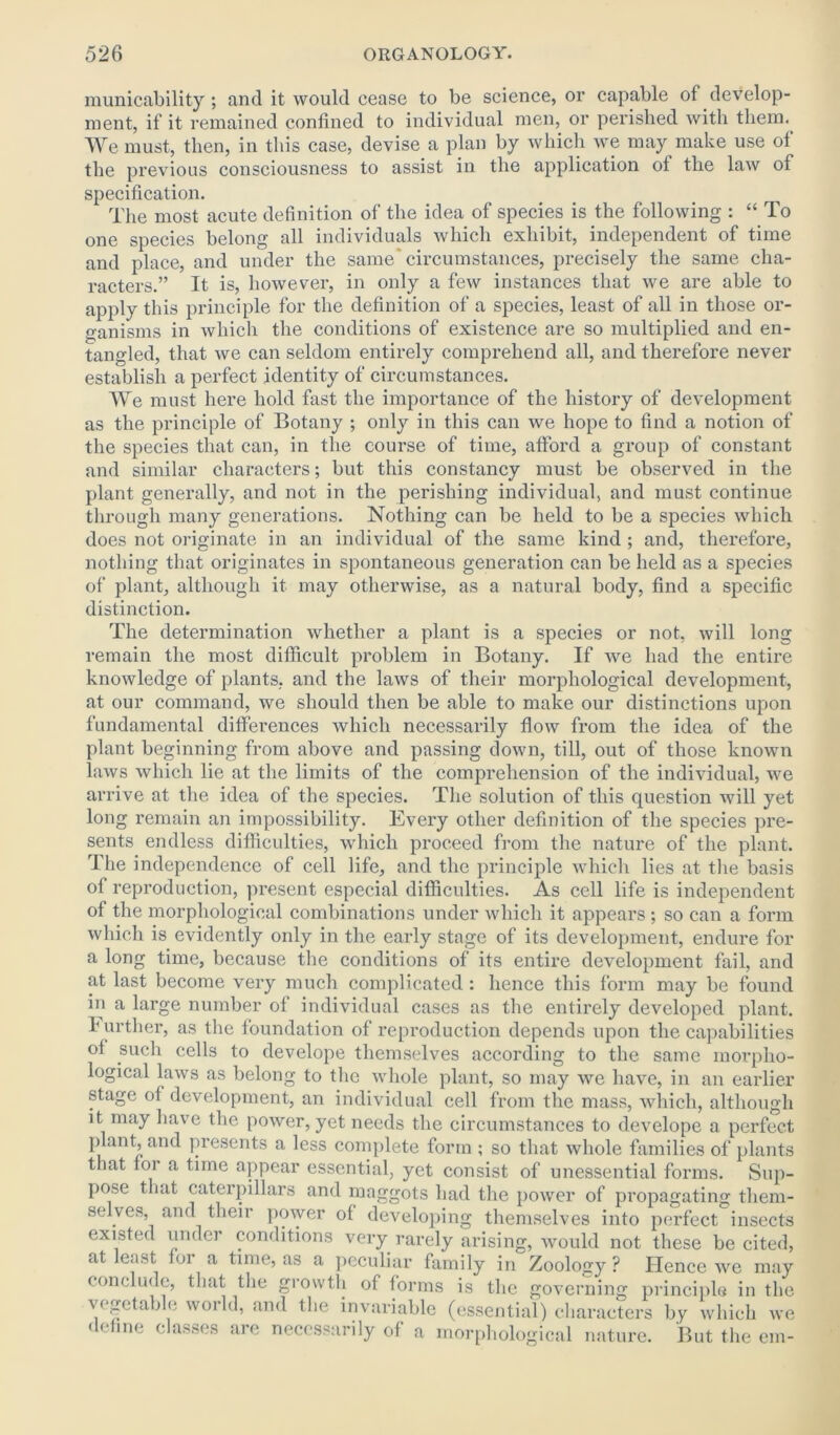 municability ; and it would cease to be science, or capable of develop- ment, if it remained confined to individual men, or perished with them. We must, then, in this case, devise a plan by which we may make use of the previous consciousness to assist in the application of the law of specification. The most acute definition of the idea of species is the following : “ To one species belong all individuals which exhibit, independent of time and place, and under the same'circumstances, precisely the same cha- racters.” It is, however, in only a few instances that we are able to apply this principle for the definition of a species, least of all in those or- ganisms in which the conditions of existence are so multiplied and en- tangled, that we can seldom entirely comprehend all, and therefore never establish a perfect identity of circumstances. We must here hold fast the importance of the history of development as the principle of Botany ; only in this can we hope to find a notion of the species that can, in the course of time, afford a group of constant and similar characters; but this constancy must be observed in the plant generally, and not in the perishing individual, and must continue through many generations. Nothing can be held to be a species which does not originate in an individual of the same kind ; and, therefore, nothing that originates in spontaneous generation can be held as a species of plant, although it may otherwise, as a natural body, find a specific distinction. The determination whether a plant is a species or not, will long remain the most difficult problem in Botany. If we had the entire knowledge of plants, and the laws of their morphological development, at our command, we should then be able to make our distinctions upon fundamental differences which necessarily flow from the idea of the plant beginning from above and passing down, till, out of those known laws which lie at the limits of the comprehension of the individual, we arrive at the idea of the species. The solution of this question will yet long remain an impossibility. Every other definition of the species pre- sents endless difficulties, which proceed from the nature of the plant. The independence of cell life, and the principle which lies at the basis of reproduction, present especial difficulties. As cell life is independent of the morphological combinations under which it appears ; so can a form which is evidently only in the early stage of its development, endure for a long time, because the conditions of its entire development fail, and at last become very much complicated : hence this form may be found in a large number of individual cases as the entirely developed plant. I urther, as the foundation of reproduction depends upon the capabilities of such cells to develope themselves according to the same morpho- logical laws as belong to the whole plant, so may we have, in an earlier stage of development, an individual cell from the mass, which, although it may have the power, yet needs the circumstances to develope a perfect plant, and presents a less complete form ; so that whole families of plants that for a time appear essential, yet consist of unessential forms. Sup- pose that caterpillars and maggots bad the power of propagating them- selves, and their power of developing themselves into perfect insects existed under conditions very rarely arising, would not these be cited, at least for a time, as a peculiar family in Zoology ? Hence we may conclude, that the growth of forms is the governing principle in the vegetable world, and the invariable (essential) characters by which we define classes are necessarily of a morphological nature. But the cm-