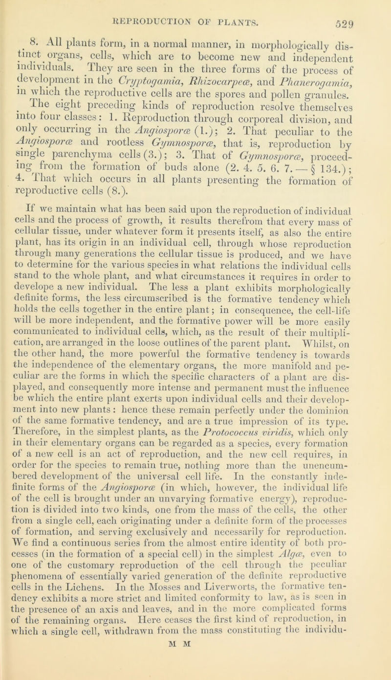 8. All plants form, in a normal manner, in morphologically dis- tinct organs, cells, which are to become new and independent individuals. They are seen in the three forms of the process of development in the Crgptogamia, Rhizocarpece, and Plianerogamia, in which the reproductive cells are the spores and pollen granules. I lie eight preceding kinds of reproduction resolve themselves into four classes: 1. Reproduction through corporeal division, and only occurring in the Angiosporce (1.); 2. That peculiar to the Angiospora and rootless Ggmnosporce, that is, reproduction by single parenchyma cells (3.); 3. That of Ggmnosporce, proceed- ing from the formation of buds alone (2. 4. 5. 6. 7. — § 134.); 4. That which occurs in all plants presenting the formation of reproductive cells (8.). If we maintain what has been said upon the reproduction of individual cells and the process of growth, it results therefrom that every mass of cellular tissue, under whatever form it presents itself, as also the entire plant, has its origin in an individual cell, through whose reproduction through many generations the cellular tissue is produced, and we have to determine for the various species in what relations the individual cells stand to the whole plant, and what circumstances it requires in order to develope a new individual. The less a plant exhibits morphologically definite forms, the less circumscribed is the formative tendency which holds the cells together in the entire plant; in consequence, the cell- life will be more independent, and the formative power will be more easily communicated to individual cells, which, as the result of their multipli- cation, are arranged in the loose outlines of the parent plant. Whilst, on the other hand, the more powerful the formative tendency is towards the independence of the elementary organs, the more manifold and pe- culiar are the forms in which the specific characters of a plant are dis- played, and consequently more intense and permanent must the influence be which the entire plant exerts upon individual cells and their develop- ment into new plants: hence these remain perfectly under the dominion of the same formative tendency, and are a true impression of its type. Therefore, in the simplest plants, as the Protococcus viridis, which only in their elementary oi’gans can be regarded as a species, every formation of a new cell is an act of reproduction, and the new cell requires, in order for the species to remain true, nothing more than the unencum- bered development of the universal cell life. In the constantly inde- finite forms of the Angiosporce (in which, however, the individual life of the cell is brought under an unvarying formative energy), reproduc- tion is divided into two kinds, one from the mass of the cells, the other from a single cell, each originating under a definite form of the processes of formation, and serving exclusively and necessarily for reproduction. We find a continuous series from the almost entire identity of both pro- cesses (in the formation of a special cell) in the simplest AJgcc, even to one of the customary reproduction of the cell through the peculiar phenomena of essentially varied generation of the definite reproductive cells in the Lichens. In the Mosses and Liverworts, the formative ten- dency exhibits a more strict and limited conformity to law, as is seen in the presence of an axis and leaves, and in the more complicated forms of the remaining oi’gans. Here ceases the first kind of reproduction, in which a single cell, withdrawn from the mass constituting the individu- al M
