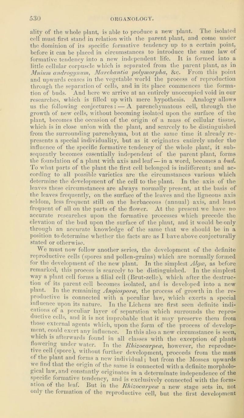 ality of the whole plant, is able to produce a new plant. The isolated cell must first stand in relation with the parent plant, and come under the dominion of its specific formative tendency up to a certain point, before it can be placed in circumstances to introduce the same law of formative tendency into a new independent life. It is formed into a little cellular corpuscle which is separated from the parent plant, as in Miiiwn androgynum, Marchantia polymorpha, &c. From this point and upwards ceases in the vegetable world the process of reproduction through the separation of cells, and in its place commences the forma- tion of buds. And here we arrive at an entirely unoccupied void in our researches, which is filled up with mere hypothesis. Analogy allows us the following conjectures : — A parenchymatous cell, through the growth of new cells, without becoming isolated upon the surface of the plant, becomes the occasion of the origin of a mass of cellular tissue, ■which is in close union with the plant, and scarcely to be distinguished from the surrounding parenchyma, but at the same time it already re- presents a special individuality, but as it originates entirely under the influence of the specific formative tendency of the whole plant, it sub- sequently becomes essentially independent of the parent plant, forms the foundation of a plant with axis and leaf-—in a word, becomes a bud. To what parts of the plant the first cell belonged is indifferent; and ac- cording to all possible varieties are the circumstances various which determine the development of the cell to the plant. In the axis of the leaves these circumstances are always normally present, at the basis of the leaves frequently, on the surface of the leaves and the ligneous axis seldom, less frequent still on the herbaceous (annual) axis, and least frequent of all on the parts of the flower. At the present we have no accurate researches upon the formative processes which precede the elevation of the bud upon the surface of the plant, and it would be only through an accurate knowledge of the same that we should be in a position to determine whether the facts are as I have above conjecturally stated or otherwise. We must now follow another series, the development of the definite reproductive cells (spores and pollen-grains) which are normally formed for the development of the new plant. In the simplest Algce, as before remarked, this process is scarcely to be distinguished. In the simplest way a plant cell forms a filial ceil (Brut-zelle), which after the destruc- tion of its parent cell becomes isolated, and is developed into a new plant. In the remaining Angiosporce, the process of growth in the re- productive is connected with a peculiar law, which exerts a special influence upon its nature. In the Lichens are first seen definite indi- cations of a peculiar layer of separation which surrounds the repro- ductive cells, and it is not improbable that it may preserve them from those external agents which, upon the form of the process of develop- ment, could exert any influence. In this also a new circumstance is seen, v Inch is afterwards found in all classes with the exception of plants flcnveiing underwater. In the Rhizocarpea, however, the reproduc- tive* cell (spore), without further development, proceeds from the mass of the plant and forms a new individual; but from the Mosses upwards we find that the origin of the same is connected with a definite morpholo- gic,il law, and constantly originates in a determinate independence of the specific formative tendency, and is exclusively connected with the form- ation of the leaf. But in the Ithizocarpece a new stage sets in, not only the formation ol the reproductive cell, but the first development