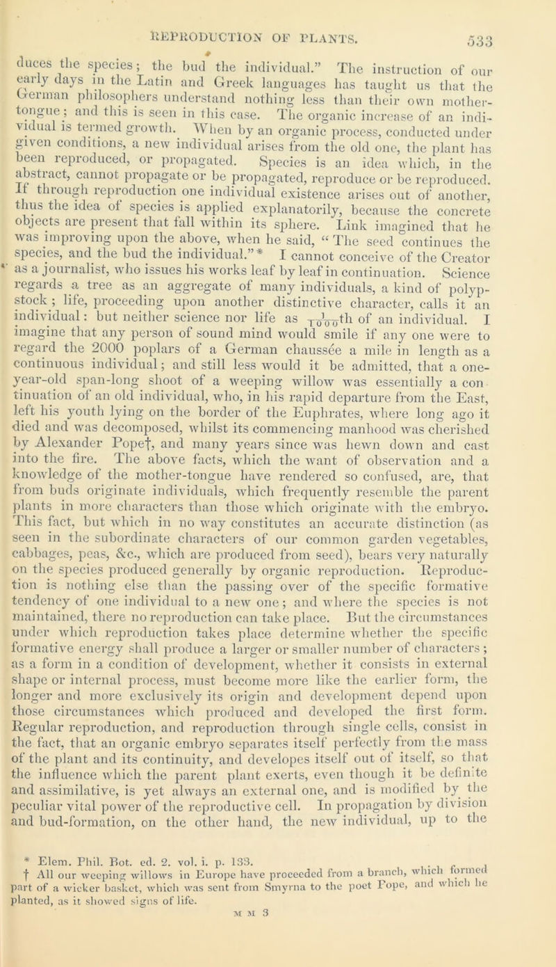 duces the species; the bud the individual.” The instruction of our early days m the Latin and Greek languages has taught us that the German philosophers understand nothing less than their own mother- tongue; and this is seen in this case. The organic increase of an indi- vidual is termed growth. When by an organic process, conducted under given conditions, a new individual arises from the old one, the plant has been reproduced, or propagated. Species is an idea which, in the abstract, cannot propagate or be propagated, reproduce or be reproduced. It through reproduction one individual existence arises out of another, thus the idea ot species is applied explanatorily, because the concrete objects are present that tall within its sphere. Link imagined that he was improving upon the above, when he said, “ The seed continues the species, and the bud the individual.”* I cannot conceive of the Creator *' as a journalist, who issues his works leaf by leaf in continuation. Science regards a tree as an aggregate of many individuals, a kind of polyp- stock ; life, proceeding upon another distinctive character, calls it an individual: but neither science nor life as XqV75-th of an individual. I imagine that any person of sound mind would smile if any one were to regard the 2000 poplars of a German chaussee a mile in length as a continuous individual; and still less would it be admitted, that a one- year-old span-long shoot of a weeping willow was essentially a con tinuation ot an old individual, who, in his rapid departure from the East, left his youth lying on the border of the Euphrates, where long ago it died and was decomposed, whilst its commencing manhood was cherished by Alexander Popef, and many years since was hewn down and cast into the fire. The above facts, which the want of observation and a knowledge of the mother-tongue have rendered so confused, are, that from buds originate individuals, which frequently resemble the parent plants in more characters than those which originate with the embryo. This fact, but which in no way constitutes an accurate distinction (as seen in the subordinate characters of our common garden vegetables, cabbages, peas, &c., which are produced from seed), bears very naturally on the species produced generally by organic reproduction. Reproduc- tion is nothing else than the passing over of the specific formative tendency of one individual to a new one; and where the species is not maintained, there no reproduction can take place. But the circumstances under which reproduction takes place determine whether the specific formative energy shall produce a larger or smaller number of characters; as a form in a condition of development, whether it consists in external shape or internal process, must become more like the earlier form, the longer and more exclusively its origin and development depend upon those circumstances which produced and developed the first form. Regular reproduction, and reproduction through single cells, consist in the fact, that an organic embryo separates itself perfectly from the mass of the plant and its continuity, and developes itself out of itself, so that the influence which the parent plant exerts, even though it be definite and assimilative, is yet always an external one, and is modified by the peculiar vital power of the reproductive cell. In propagation by division and bud-formation, on the other hand, the new individual, up to the * Elem. Phil. Rot. ed. 2. vol. i. p. 133. f All our weeping willows in Europe have proceeded from a branch, which tormci part of a wicker basket, which was sent from Smyrna to the poet Pope, and whic i ic planted, as it showed signs of life.