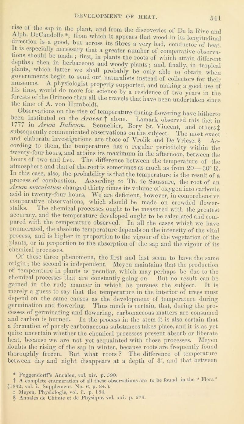 AiGi0* * * §T?riSa? the plant’ and from tlie discoveries of De la Rive and Alph. UeLandolle *, from which it appears that wood in its longitudinal direction is a good, but across its fibres a very bad, conductor of heat. t is especially necessary that a greater number of comparative observa- tions should be made; first, in plants the roots of which attain different depths ; then in herbaceous and woody plants; and, finally, in tropical plants, which latter we shall probably be only able to obtain when governments begin to send out naturalists instead of collectors for their museums. A physiologist properly supported, and making a good use of hib time, would do more for science by a residence of two years in the forests of the Orinoco than all the travels that have been undertaken since the time of A. von Humboldt. Observations on the rise of temperature during flowering have hitherto be®“ instituted on the Arcicece j alone. Lamark observed this fact in 1/ < < in Arum Itcilicum. Sennebier, Bory St. Vincent, and others i subsequently communicated observations on the subject. The most exact and elaborate investigations are those of Vrolik and De Vriese. § Ac- cording to them, the temperature has a regular periodicity within the twenty-four hours, and attains its maximum in the afternoon, between the hours of two and live. The difference between the temperature of the atmosphere and that of the root is sometimes as much as from 20 30° R. In this case, also, the probability is that the temperature is the result of a process of combustion. According to Th. de Saussure, the root of an Arum maculatum changed thirty times its volume of oxygen into carbonic acid in twenty-four hours. We are deficient, however, in comprehensive comparative observations, which should be made on crowded flower- stalks. The chemical processes ought to be measured with the greatest accuracy, and the temperature developed ought to be calculated and com- pared with the temperature observed. In all the cases which we have enumerated, the absolute temperature depends on the intensity of the vital process, and is higher in proportion to the vigour of the vegetation of the plants, or in proportion to the absorption of the sap and the vigour of its chemical processes. Of these three phenomena, the first and last seem to have the same origin ; the second is independent. Meyen maintains that the production of temperature in plants is peculiar, which may perhaps be due to the chemical processes that are constantly going on. But no result can be gained in the rude manner in which he pursues the subject. It is merely a guess to say that the temperature in the interior of trees must depend on the same causes as the development of temperature during germination and flowering. Thus much is certain, that, during the pro- cesses of germinating and flowering, carbonaceous matters are consumed and carbon is burned. In the process in the stem it is also certain that a formation of purely carbonaceous substances takes place, and it is as yet quite uncertain whether the chemical processes present absorb or liberate heat, because we are not yet acquainted with those processes. Meyen doubts the rising of the sap in winter, because roots are frequently found thoroughly frozen. But what roots ? The difference of temperature between day and night disappears at a depth of 3', and that between * Poggendorff’s Annalen, vol. xiv. p. 590. f A complete enumeration of all these observations are to be found in the “ Flora (1842, vol. i. Supplement, No. 6, p. 84.). f Meyen, Physiologie, vol. ii. p. 184. § Annales de Chimie et de Physique, vol. xxi. p. 279.