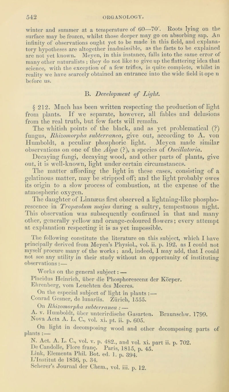 winter and summer at a temperature of 60—70 . Roots lying on the surface may be frozen, whilst those deeper may go on absorbing sap. An infinity of observations ought yet to be made in this field, and explana- tory hypotheses are altogether inadmissible, as the facts to be explained are not yet known. Meyen, in this instance, falls into the same error of many other naturalists ; they do not like to give up the flattering idea that science, with the exception of a few trifles, is quite complete, whilst in reality we have scarcely obtained an entrance into the wide field it ope n before us. B. Development of Light. § 212. Much has been written respecting the production of light from plants. If we separate, however, all fables and delusions from the real truth, but few facts will remain. The whitish points of the black, and as yet problematical (?) fungus, Rhizomorpha subterranea, give out, according to A. von Humboldt, a peculiar phosphoric light. Meyen made similar observations on one of the Algae (?), a species of Oscillatoria. Decaying fungi, decaying wood, and other parts of plants, give out, it is well-known, light under certain circumstances. The matter affording the light in these cases, consisting of a gelatinous matter, may be stripped off; and the light probably owes its origin to a slow process of combustion, at the expense of the atmospheric oxygen. The daughter of Linnaeus first observed a lightning-like phospho- rescence in Tropceolum majus during a sultry, tempestuous night. This observation was subsequently confirmed in that and many other, generally yellow and orange-coloured flowers; every attempt at explanation respecting it is as yet impossible. The following constitute the literature on tliis subject, which I have principally derived from Meyens Physiol., vol. ii. p. 192, as I could not myself procure many of the works ; and, indeed, I may add, that I could not see any utility in their study without an opportunity of instituting observations: — Works on the general subject: — Placidus Heinrich, fiber die Phosphorescenz der Ivorper. Ehrenberg, vom Leuchten des Meeres. On the especial subject of light in plants : — Conrad Gesner, de lunariis. Zfirich, 1555. On Rhizomorpha subterranea : — A. v. Humboldt, fiber unterirdische Gasarten. Braunsclnv. 1799. Nova Acta A. L. C., vol. xi. pt. ii. p. 605. On light in decomposing wood and other decomposing; parts of plants :— 1 N. Act. A. L. C., vol. v. p. 482., and vol. xi. part ii. p. 702. De Candolle, Flore frang. Paris, 1815, p. 45. Link, Elementa Phil. Bot. ed. 1. p. 394. L’Institut de 1836, p. 34. Scherer’s Journal der Chem., vol. iii. p. 12.