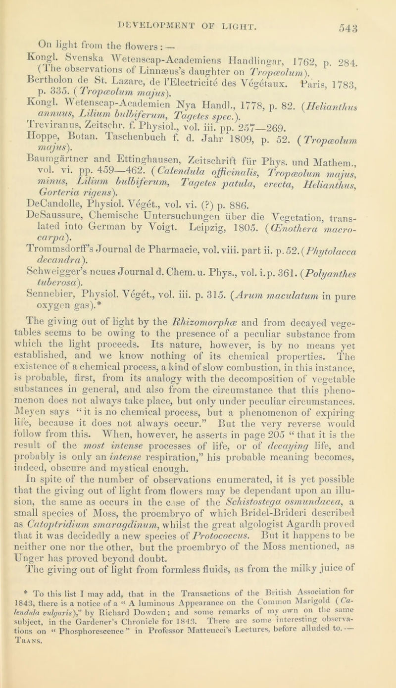 <>43 On light from the flowers: — Kongl. Svenska Wetenscap-Academiens Handlingar, 1762, p. 284. (lhe observations of Linnaeus’s daughter on Tropceolum). Bertholon de St. Lazare, de l’Electricite des Vegetaux. Paris, 1783 p. 335. (Tropceolum majus). Kongl. Wetenscap-Academien Nya Hand)., 1778, p. 82. (Reliant!,vs annum, i Ahum bulbiferum, Tagetes spec.). Treviranus, Zeitschr. f. Physiol., vol. iii. pp. 257 269. Hoppe, Botan. Taschenbuch f. d. Jahr *1809, p. 52. (Tropceolum majus). 1 Baumgartner and Ettinghausen, Zeitschrift fur Phys. und Mathem., vol. vi. pp. 459—462. (Calendula officinalis, Tropceolum majus, minus, Lihum bulbiferum, Tagetes patula, erecta, Helianthus, Gorteria rigens). DeCandolle, Physiol. Veget., vol. vi. (?) p. 886. DeSaussure, Cliemische Untersuchungen iiber die Vegetation, trans- lated into German by Voigt. Leipzig, 1805. (CEnotheramacro- carpa). Trommsdorffs Journal de Pharmacie, vol. viii. part ii. p. 52. (Phytolacca decandra). Schweigger’s neues Journal d. Client, u. Phys., vol. i.p. 361. (Polyanthes tuberosa). Sennebier, Physiol. Veget., vol. iii. p. 315. (Arum maculatum in pure oxygen gas).* I he giving out of light by the 1lliizomorphce and from decayed vege- tables seems to be owing to the presence of a peculiar substance from which the light proceeds. Its nature, however, is by no means yet established, and we know nothing of its chemical properties. The existence of a chemical process, a kind of slow combustion, in this instance, is probable, first, from its analogy with the decomposition of vegetable substances in general, and also from the circumstance that this pheno- menon does not always take place, but only under peculiar circumstances. Meyen says “it is no chemical process, but a phenomenon of expiring life, because it does not always occur.” But the very reverse would follow from this. When, however, he asserts in page 205 “ that it is the result of the most intense processes of life, or of decaying life, and probably is only an intense respiration,” his probable meaning becomes, indeed, obscure and mystical enough. In spite of the number of observations enumerated, it is yet possible that the giving out of light from flowers may be dependant upon an illu- sion, the same as occurs in the case of the Schistostega osmundacea, a small species of Moss, the proembryo of which Bridel-Brideri described as Catoptridium smaragdinum, whilst the great algologist Agardh proved that it was decidedly a new species of Protococcus. But it happens to be neither one nor the other, but the proembryo of the Moss mentioned, as Unger has proved beyond doubt. The giving out of light from formless fluids, as from the milky juice of * To this list I may add, that in the Transactions of the British Association for 1843, there is a notice of a “ A luminous Appearance on the ( ommon Marigold ( Ca- lendula vulgaris'), by Richard Dowdcn ; and some remarks of my own on the same subject, in the Gardener’s Chronicle for 1843. There are some interesting observa- tions on u Phosphorescence” in Professor Matteucci’s Lectures, before alluded to. Trans.