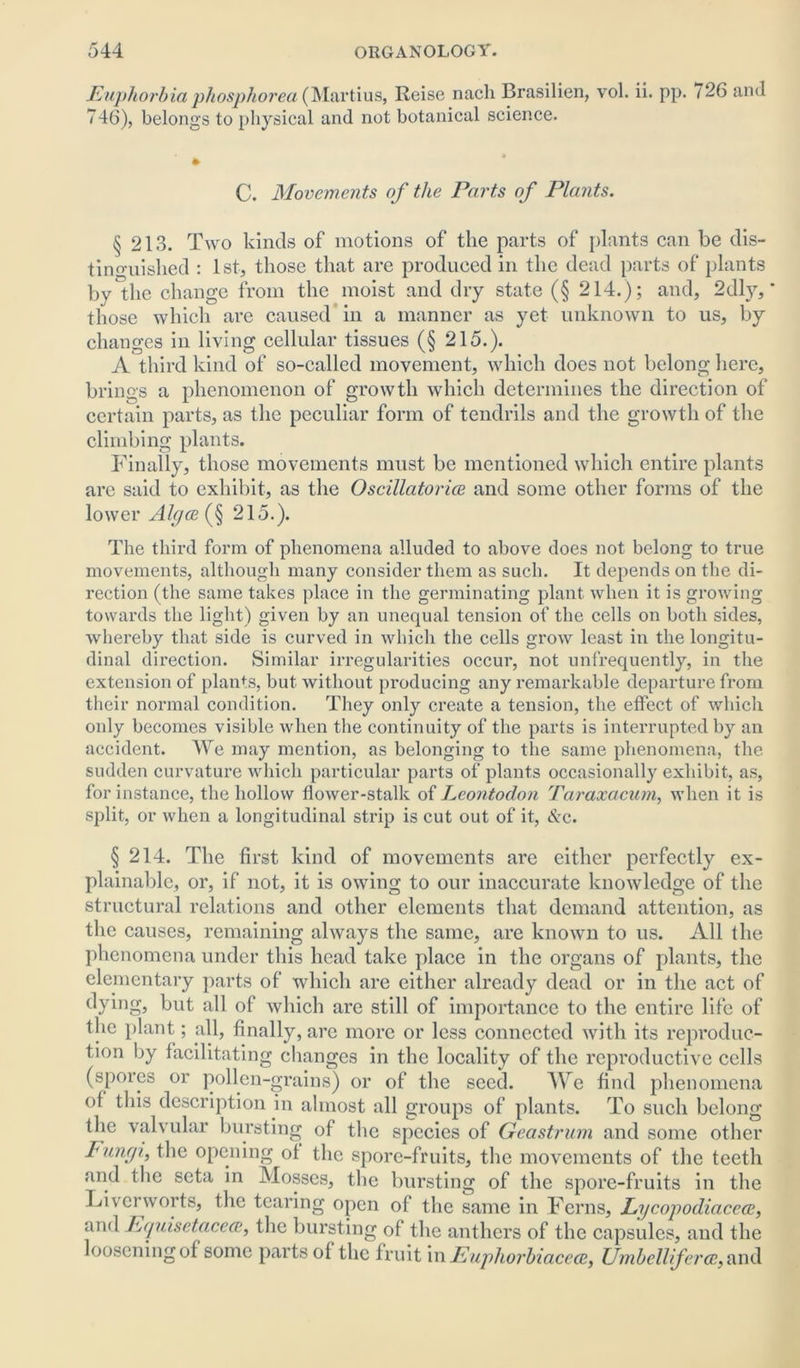 Euphorbia phosphorea (Martius, Reise nach Brasilien, vol. ii. pp. 726 and 746), belongs to physical and not botanical science. C. Movements of the Parts of Plants. § 213. Two kinds of motions of the parts of plants can be dis- tinguished : 1st, those that are produced in the dead parts of plants by the change from the moist and dry state (§ 214.); and, 2dly, * those which are caused in a manner as yet unknown to us, by changes in living cellular tissues (§ 215.). A third kind of so-called movement, which does not belong here, brings a phenomenon of growth which determines the direction of certain parts, as the peculiar form of tendrils and the growth of the climbing plants. Finally, those movements must be mentioned which entire plants are said to exhibit, as the Oscillatorice and some other forms of the lower Algae (§ 215.). The third form of phenomena alluded to above does not belong to true movements, although many consider them as such. It depends on the di- rection (the same takes place in the germinating plant when it is growing towards the light) given by an unequal tension of the cells on both sides, whereby that side is curved in which the cells grow least in the longitu- dinal direction. Similar irregularities occur, not unfrequently, in the extension of plants, but without producing any remarkable departure from their normal condition. They only create a tension, the effect of which only becomes visible when the continuity of the parts is interrupted by an accident. We may mention, as belonging to the same phenomena, the sudden curvature which particular parts of plants occasionally exhibit, as, for instance, the hollow flower-stalk of Leontodon Taraxacum, when it is split, or when a longitudinal strip is cut out of it, &c. § 214. The first kind of movements are either perfectly ex- plainable, or, if not, it is owing to our inaccurate knowledge of the structural relations and other elements that demand attention, as the causes, remaining always the same, are known to us. All the phenomena under this head take place in the organs of plants, the elementary parts of which are either already dead or in the act of dyin s* but all of which are still of importance to the entire life of the plant; all, finally, are more or less connected with its reproduc- tion by facilitating changes in the locality of the reproductive cells (spores or pollen-grains) or of the seed. We find phenomena of this description in almost all groups of plants. To such belong the valvular bursting of the species of Geastrum and some other Fungi, the opening of the spore-fruits, the movements of the teeth and the seta in Mosses, the bursting of the spore-fruits in the Liverworts, the tearing open of the same in Ferns, Lycopodiaceat, and hquisetacea?, the bursting of the anthers of the capsules, and the loosening of some parts of the fruit in Euphorbiaceee, Umbelliferce, and