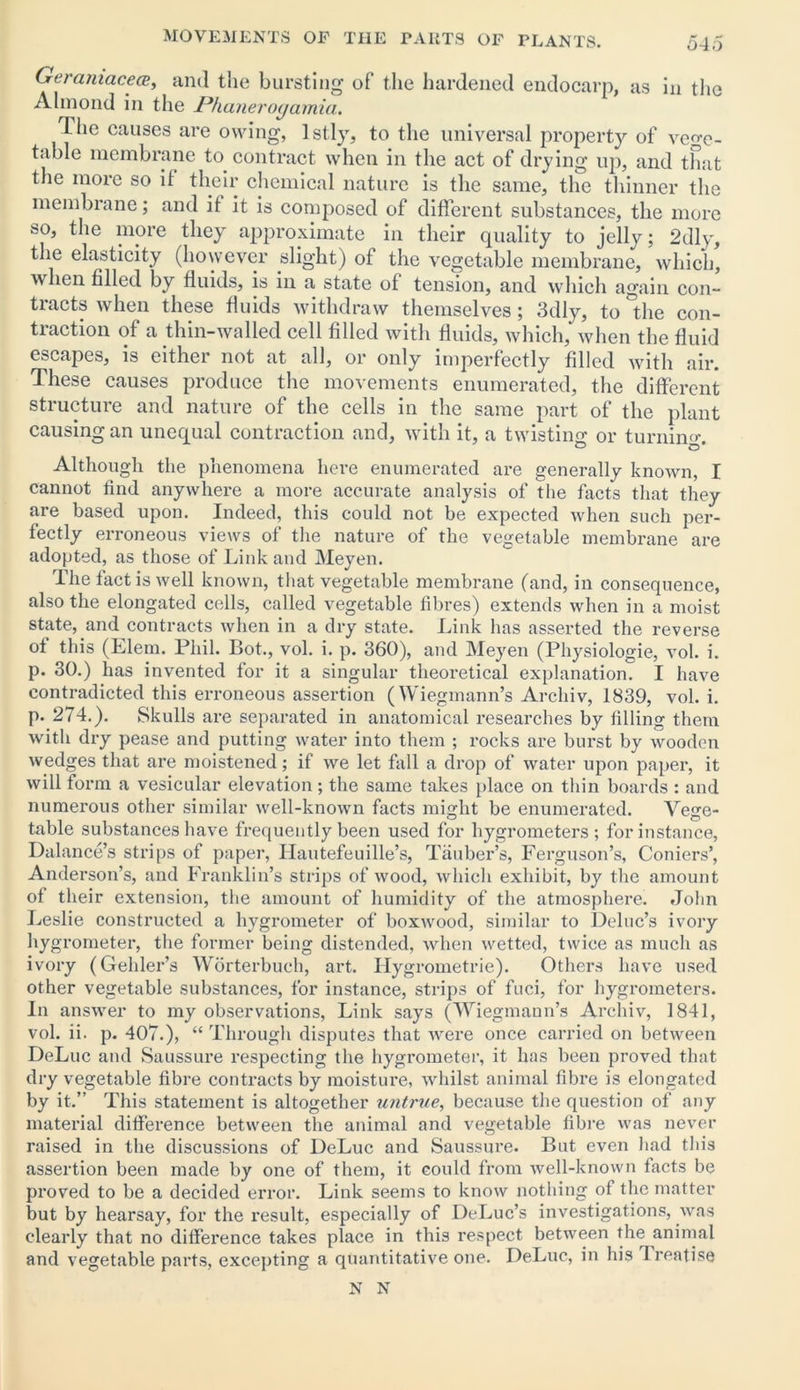 Geramacece, and the bursting of the hardened endocarp, as in the Almond in the Phanerogamia. The causes are owing, lstly, to the universal property of vege- table membrane to contract when in the act of drying up, and that the more so it their chemical nature is the same, the thinner the membrane; and it it is composed of different substances, the more so, the more they approximate in their quality to jelly; 2dly, the elasticity (however slight) of the vegetable membrane, which, when tilled by fluids, is in a state of tension, and which again con- tracts when these fluids withdraw themselves; 3dly, to the con- traction of a thin-walled cell filled with fluids, which, when the fluid escapes, is either not at all, or only imperfectly filled with air. These causes produce the movements enumerated, the different structure and nature of the cells in the same part of the plant causing an unequal contraction and, with it, a twisting or turning Although the phenomena here enumerated are generally known, I cannot find anywhere a more accurate analysis of the facts that they are based upon. Indeed, this could not be expected when such per- fectly erroneous views of the nature of the vegetable membrane are adopted, as those of Link and Meyen. The fact is well known, that vegetable membrane (and, in consequence, also the elongated cells, called vegetable fibres) extends when in a moist state, and contracts when in a dry state. Link has asserted the reverse oi this (Elem. Phil. Bot., vol. i. p. 360), and Meyen (Physiologie, vol. i. p. 30.) has invented for it a singular theoretical explanation. I have contradicted this erroneous assertion (Wiegmann’s Archiv, 1839, vol. i. p. 274.). Skulls are separated in anatomical researches by filling them with dry pease and putting water into them ; rocks are burst by wooden wedges that are moistened; if we let fall a drop of water upon paper, it will form a vesicular elevation; the same takes place on thin boards : and numerous other similar well-known facts might be enumerated. Vege- table substances have frequently been used for hygrometers; for instance, Dalance’s strips of paper, Hautefeuille’s, Tauber’s, Ferguson’s, Comers’, Anderson’s, and Franklin’s strips of wood, which exhibit, by the amount of their extension, the amount of humidity of the atmosphere. John Leslie constructed a hygrometer of boxwood, similar to Deluc’s ivory hygrometer, the former being distended, when wetted, twice as much as ivory (Gehler’s Worterbuch, art. Hygrometrie). Others have used other vegetable substances, for instance, strips of fuci, for hygrometers. In answer to my observations, Link says (Wiegmann’s Archiv, 1841, vol. ii. p. 407.), “ Through disputes that were once carried on between DeLuc and Saussure respecting the hygrometer, it has been proved that dry vegetable fibre contracts by moisture, whilst animal fibre is elongated by it.” This statement is altogether untrue, because the question of any material difference between the animal and vegetable fibre was never raised in the discussions of DeLuc and Saussure. But even had this assertion been made by one of them, it could from well-known facts be proved to be a decided error. Link seems to know nothing of the matter but by hearsay, for the result, especially of DeLuc’s investigations, was clearly that no difference takes place in this respect between the animal and vegetable parts, excepting a quantitative one. DeLuc, in his Treatise N N