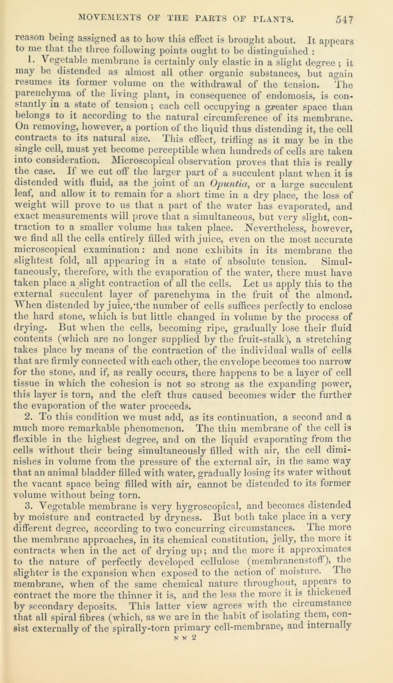reason being assigned as to how this effect is brought about. It appears to me that the three following points ought to be distinguished : 1. Vegetable membrane is certainly only elastic in a slight degree ; it may be distended as almost all other organic substances, but again resumes its former volume on the withdrawal of the tension. The parenchyma of the living plant, in consequence of endomosis, is con- stantly in a state of tension ; each cell occupying a greater space than belongs to it according to the natural circumference of its membrane. On removing, however, a portion of the liquid thus distending it, the cell contracts to its natural size. This effect, trifling as it may be in the single cell, must yet become perceptible when hundreds of cells are taken into consideration. Microscopical observation proves that this is really the case. If we cut off the larger part of a succulent plant when it is distended with fluid, as the joint of an Opuntia, or a large succulent leaf, and allow it to remain for a short time in a dry place, the loss of weight will prove to us that a part of the water has evaporated, and exact measurements will prove that a simultaneous, but very slight, con- traction to a smaller volume has taken place. Nevertheless, however, we find all the cells entirely filled with juice, even on the most accurate microscopical examination: and none exhibits in its membrane the slightest fold, all appearing in a state of absolute tension. Simul- taneously, therefore, with the evaporation of the water, there must have taken place a slight contraction of all the cells. Let us apply this to the external succulent layer of parenchyma in the fruit of the almond. When distended by juice/the number of cells suffices perfectly to enclose the hard stone, which is but little changed in volume by the process of drying. But when the cells, becoming ripe, gradually lose their fluid contents (which are no longer supplied by the fruit-stalk), a stretching takes place by means of the contraction of the individual walls of cells that are firmly connected with each other, the envelope becomes too narrow for the stone, and if, as really occurs, there happens to be a layer of cell tissue in which the cohesion is not so strong as the expanding power, this layer is torn, and the cleft thus caused becomes wider the further the evaporation of the water proceeds. 2. To this condition we must add, as its continuation, a second and a much more remarkable phenomenon. The thin membrane of the cell is flexible in the highest degree, and on the liquid evaporating from the cells without their being simultaneously filled with air, the cell dimi- nishes in volume from the pressure of the external air, in the same way that an animal bladder filled with water, gradually losing its water without the vacant space being filled with air, cannot be distended to its former volume without being torn. 3. Vegetable membrane is very liygroscopical, and becomes distended by moisture and contracted by dryness. But both take place in a very different degree, according to two concurring circumstances. The more the membrane approaches, in its chemical constitution, jelly, the more it contracts when in the act of di'ying up; and the more it approximates to the nature of perfectly developed cellulose (membranenstoff), the slighter is the expansion when exposed to the action of moisture. The membrane, when of the same chemical nature throughout, appears to contract the more the thinner it is, and the less the more it is thickened by secondary deposits. This latter view agrees with the circumstance that all spiral fibres (which, as we are in the habit of isolating them, con- sist externally of the spirally-torn primary cell-membrane, and internally N V 2