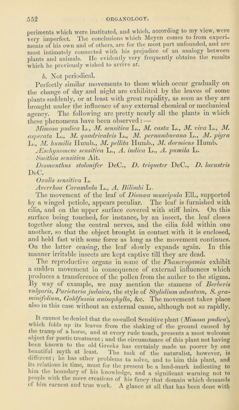 periments which were instituted, and which, according to my view, were very imperfect. The conclusions which Meyen comes to from experi- ments of his own and of others, are for the most part unfounded, and are most intimately connected with his prejudice ot an analogy between plants and animals. He evidently very frequently obtains the results which he previously wished to arrive at. b. Not periodical. Perfectly similar movements to those which occur gradually on the change of day and night are exhibited by the leaves of some plants suddenly, or at least with great rapidity, as soon as they are brought under the influence of any external chemical or mechanical agency. The following are pretty nearly all the plants in which these phenomena have been observed : — JMimosa pudica L., 31. sensitiva L., 31. casta L., 31. viva L., 3f. asperata L., M. quadrivalvis L., 31. pernambucana L., 31. piyra L., 31. humilis TIumb., 31. pellita Humb., 31. dormiens ITumb. AEschynorncne sensitiva L., A. indica L., A. pumila L. Smithia sensitiva Ait. Desmanthus stolonifer DcC., D. triqueter DeC., D. lacustris I)eC. Oxalis sensitiva lb. Averrhoa Ccirambola L., A. Bilimbi L. The movement of the leaf of Diona>a muscipula Ell., supported by a winged petiole, appears peculiar. The leaf is furnished with cilia, and on the upper surface covered with stiff hairs. On this surface being touched, for instance, by an insect, the leaf closes together along the central nerves, and the cilia fold within one another, so that the object brought in contact with it is enclosed, and held fast with some force as long as the movement continues. On the latter ceasing, the leaf slowly expands again. In this manner irritable insects are kept captive till they are dead. The reproductive organs in some of the Phaneroyamia exhibit a sudden movement in consequence of external influences which produces a transference of the pollen from the anther to the stigma. By way of example, we may mention the stamens of Berberis vulyaris, Parietaria judaica, the style of Stylidium adnatum, S. yra- minifoliurn, Goldfussia anisopliylla, &c. The movement takes place also in this case without an external cause, although not so rapidly. It cannot be denied that the so-called Sensitive plant {Mimosa pudica), which folds up its leaves from the shaking of the ground caused by the tramp ol a horse, and at every rude touch, presents a most welcome object for poetic treatment; and the circumstance of this plant not having been known to the old Greeks has certainly made us poorer by one beautiful myth at least. The task of the naturalist, however, is different; lie has other problems to solve, and to him this plant, and its relations in time, must for the present be a land-mark indicating to him the boundary of his knowledge, and a significant warning not to people with the mere creations of his fancy that domain which demands of him earnest and true work. A glance at all that has been done with