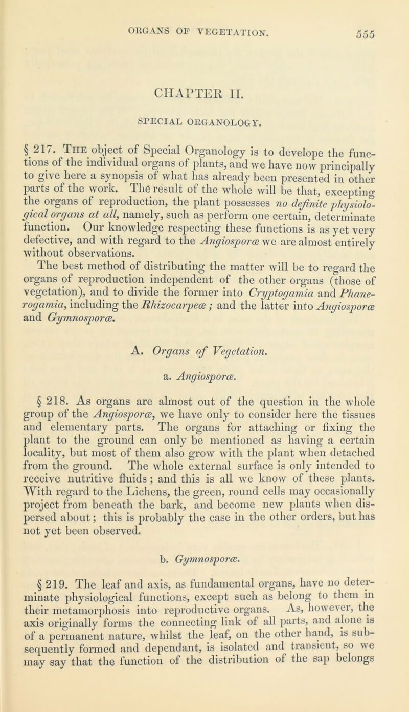 CHAPTER II. SPECIAL ORGANOLOGY. §21/. Tiie object of Special Organology is to develope the func- tions of the individual oigans of plants, and we have now principally to give heie a synopsis ot what has already been presented in other paits of the work. The result oi the whole will be that, excepting the organs of reproduction, the plant possesses no definite physiolo- gical organs at all, namely, such as perform one certain, determinate function. Our knowledge respecting these functions is as yet very defective, and with regard to the Angiosporce we are almost entirely without observations. The best method of distributing the matter will be to regard the organs of reproduction independent of the other organs (those of vegetation), and to divide the former into Cryptogamia and Phane- rogamia, including the Rhizocarpece ; and the latter into Angiosporce and Gymnosporce. A. Organs of Vegetation. a. Angiosporce. § 218. As organs are almost out of the question in the whole group of the Angiosporce, we have only to consider here the tissues and elementary parts. The organs for attaching or fixing the plant to the ground can only be mentioned as having a certain locality, but most of them also grow with the plant when detached from the ground. The whole external surface is only intended to receive nutritive fluids ; and this is all we know of these plants. With regard to the Lichens, the green, round cells may occasionally project from beneath the bark, and become new plants when dis- persed about; this is probably the case in the other orders, but has not yet been observed. b. Gymnosporce. § 219. The leaf and axis, as fundamental organs, have no deter- minate physiological functions, except such as belong to them in their metamorphosis into reproductive organs. As, however, the axis originally forms the connecting link of all parts, and alone is of a permanent nature, whilst the leaf, on the other hand, is sub- sequently formed and dependant, is isolated and transient, so we may say that the function of the distribution of the sap belongs