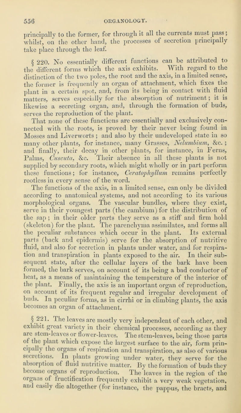 principally to the former, for through it all the currents must pass; whilst, on the other hand, the processes of secretion principally take place through the leaf. § 220. No essentially different functions can be attributed to the different forms which the axis exhibits. W ith regard to the distinction of the two poles, the root and the axis, in a limited sense, the former is frequently an organ of attachment, which fixes the plant in a certain spot, and, from its being in contact with fluid matters, serves especially for the absorption of nutriment; it is likewise a secreting organ, and, through the formation of buds, serves the reproduction of the plant. That none of these functions are essentially and exclusively con- nected with the roots, is proved by their never being found in Mosses and Liverworts ; and also by their undeveloped state in so many other plants, for instance, many Grasses, Nelumbium, &c. ; and finally, their decay in other plants, for instance, in Ferns, Palms, Cuscuta, &c. Their absence in all these plants is not supplied by secondary roots, which might wholly or in part perform these functions; for instance, CcratojjhijUum remains perfectly rootless in every sense of the word. The functions of the axis, in a limited sense, can only be divided according to anatomical systems, and not according to its various morphological organs. The vascular bundles, where they exist, serve in their youngest parts (the cambium) for the distribution of the sap ; in their older parts they serve as a stiff and firm hold (skeleton) for the plant. The parenchyma assimilates, and forms all the peculiar substances which occur in the plant. Its external parts (back and epidermis) serve for the absorption of nutritive fluid, and also for secretion in plants under water, and for respira- tion and transpiration in plants exposed to the air. In their sub- sequent state, after the cellular layers of the bark have been formed, the bark serves, on account of its being a bad conductor of heat, as a means of maintaining the temperature of the interior of the plant. Finally, the axis is an important organ of reproduction, on account of its frequent regular and irregular development of buds. In peculiar forms, as in cirrhi or in climbing plants, the axis becomes an organ of attachment. § 221. I lie leaves are mostly very independent of each other, and exhibit great variety in their chemical processes, according as they arc stem-leaves or flower-leaves. The stem-leaves, being those parts of the plant which expose the largest surface to the air, form prin- cipally the organs of respiration and transpiration, as also of various secretions. In plants growing under water, they serve for the absorption of fluid nutritive matter. By the formation of buds they become organs of reproduction. The leaves in the region of the oigans of fructification frequently exhibit a very weak vegetation, and easily die altogether (for instance, the pappus, the bracts, and
