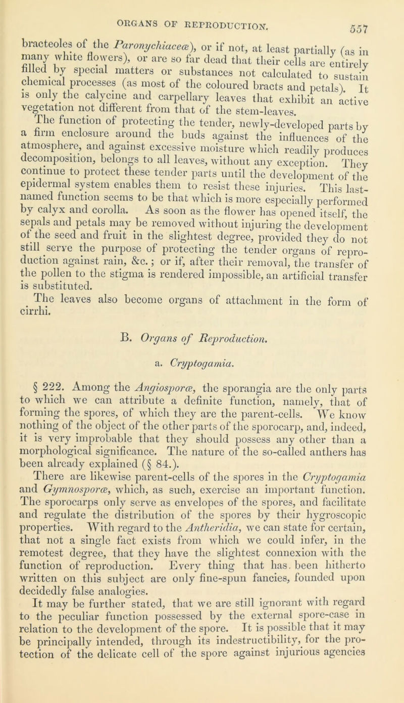 braoteolea of the Panmychiacea), or if not, at least partially (as in many wh.te flowers), or are so far dead that their cells are entirely filled by special matters or substances not calculated to sustain chemical processes (as most of the coloured bracts and petals) It is only the calycine and carpellary leaves that exhibit an active vegetation not different from that of the stem-leaves. The function of protecting the tender, newly-developed parts by a firm enclosure around the buds against the influences of the atmosphere, and against excessive moisture which readily produces decomposition, belongs to all leaves, without any exception. They continue to protect these tender parts until the*development of the epidermal system enables them to resist these injuries. This last- named function seems to be that which is more especially performed by calyx and corolla. As soon as the flower has opened itself, the sepals and petals may be lemoved without injuring the development of the seed and fruit in the slightest degree, provided they do not still serve the purpose of protecting the tender organs of repro- duction against rain, &c.; or if, after their removal, the transfer of the pollen to the stigma is rendered impossible, an artificial transfer is substituted. e The leaves also become organs of attachment in the form of cirrhi. B. Organs of Reproduction. a. Cryptogamia. § 222. Among the AngiosporcE, the sporangia are the only parts to which we can attribute a definite function, namely, that of forming the spores, of which they are the parent-cells. We know nothing of the object of the other parts of the sporocarp, and, indeed, it is very improbable that they should possess any other than a morphological significance. The nature of the so-called anthers has been already explained (§ 84.). There are likewise parent-cells of the spores in the Cryptogamia and Gymnosporce, which, as such, exercise an important function. The sporocarps only serve as envelopes of the spores, and facilitate and regulate the distribution of the spores by their hygroscopic properties. With regard to the Antheridia, we can state for certain, that not a single fact exists from which we could infer, in the remotest degree, that they have the slightest connexion with the function of reproduction. Every thing that has. been hitherto written on this subject are only fine-spun fancies, founded upon decidedly false analogies. It may be further stated, that we are still ignorant with regard to the peculiar function possessed by the external spore-case in relation to the development of the spore. It is possible that it may be principally intended, through its indestructibility,, for the pro- tection of the delicate cell of the spore against injurious agencies