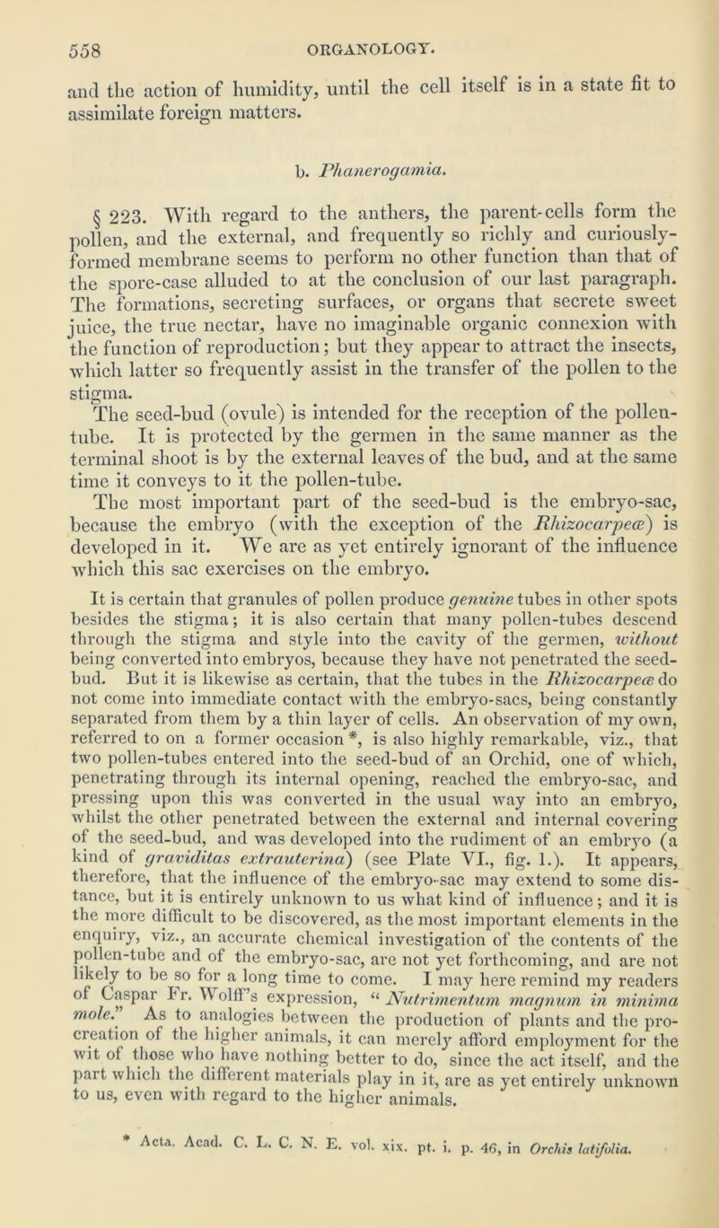 and tlie action of humidity, until the cell itself is in a state fit to assimilate foreign matters. b. Phanerogamia. § 223. With regard to the anthers, the parent-cells form the pollen, and the external, and frequently so richly and curiously- formed membrane seems to perform no other function than that of the spore-case alluded to at the conclusion of our last paragraph. The formations, secreting surfaces, or organs that secrete sweet juice, the true nectar, have no imaginable organic connexion with the function of reproduction; but they appear to attract the insects, which latter so frequently assist in the transfer of the pollen to the stigma. The seed-bud (ovule) is intended for the reception of the pollen- tube. It is protected by the gennen in the same manner as the terminal shoot is by the external leaves of the bud, and at the same time it conveys to it the pollen-tube. The most important part of the seed-bud is the embryo-sac, because the embryo (with the exception of the Rhizocarpece) is developed in it. We are as yet entirely ignorant of the influence which this sac exercises on the embryo. It is certain that granules of pollen produce genuine tubes in other spots besides the stigma; it is also certain that many pollen-tubes descend thi’ough the stigma and style into the cavity of the germen, without being converted into embryos, because they have not penetrated the seed- bud. But it is likewise as certain, that the tubes in the Rhizocarpece do not come into immediate contact with the embryo-sacs, being constantly separated from them by a thin layer of cells. An observation of my own, referred to on a former occasion *, is also highly remarkable, viz., that two pollen-tubes entered into the seed-bud of an Orchid, one of which, penetrating through its internal opening, reached the embryo-sac, and pressing upon this was converted in the usual way into an embryo, whilst the other penetrated between the external and internal covering of the seed-bud, and was developed into the rudiment of an embryo (a kind of graviditas extra,uterina) (see Plate VI., fig. 1.). It appears, therefore, that the influence of the embryo-sac may extend to some dis- tance, but it is entirely unknown to us what kind of influence; and it is the more difficult to be discovered, as the most important elements in the enquiry, viz., an accurate chemical investigation of the contents of the pollen-tube and of the embryo-sac, are not yet forthcoming, and are not likely to be so for a long time to come. I may here remind my readers of Caspar Fr. Wolff’s expression, “ Nutrimentum magnum in minima mole. As to analogies between the production of plants and the pro- creation of the higher animals, it can merely afford employment for the wit of those who have nothing better to do, since the act itself, and the pait which the different materials play in it, are as yet entirely unknown to us, even with regard to the higher animals. * Acta. Acad. C. L. C. N. E. vol. xix. pt. i. p. 46, in Orchis latifolia.
