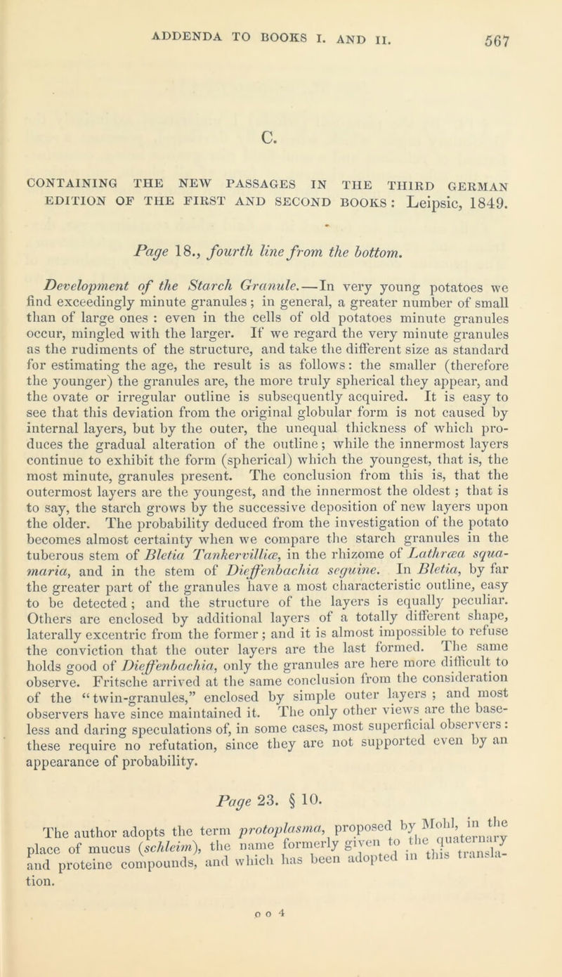 C. CONTAINING THE NEW PASSAGES IN THE THIRD GERMAN EDITION OF THE FIRST AND SECOND BOOKS: LeipSlC, 1849. Page 18., fourth line from the bottom. Development of the Starch Granule. — In very young potatoes we find exceedingly minute granules; in general, a greater number of small than of large ones : even in the cells of old potatoes minute granules occur, mingled with the larger. If we regard the very minute granules as the rudiments of the structure, and take the different size as standard for estimating the age, the result is as follows: the smaller (therefore the younger) the granules are, the more truly spherical they appear, and the ovate or irregular outline is subsequently acquired. It is easy to see that this deviation from the original globular form is not caused by internal layers, but by the outer, the unequal thickness of which pro- duces the gradual alteration of the outline; while the innermost layers continue to exhibit the form (spherical) which the youngest, that is, the most minute, granules present. The conclusion from this is, that the outermost layers are the youngest, and the innermost the oldest; that is to say, the starch grows by the successive deposition of new layers upon the older. The probability deduced from the investigation of the potato becomes almost certainty when we compare the starch granules in the tuberous stem of Bletia Tankervillia?, in the rhizome of Lathrcea squa- maria, and in the stem of Dieffenbachia seguine. In Bletia, by far the greater part of the granules have a most characteristic outline, easy to be detected ; and the structure of the layers is equally peculiar. Others are enclosed by additional layers ot a totally different shape, laterally excentric from the former; and it is almost impossible to refuse the conviction that the outer layers are the last formed. The same holds good of Diejfenbacliia, only the granules are here more difficult to observe. Fritsche arrived at the same conclusion from the consideration of the “ twin-granules,” enclosed by simple outer layers ; and most observers have since maintained it. The only other views are the base- less and daring speculations of, in some cases, most superficial obsei' eis . these require no refutation, since they are not supported even by an appearance of probability. Page 23. § 10. The author adopts the term protoplasma proposed by| MoU in the place of mucus (schleim), the name formerly gnen o . . ' j and proteine compounds, and which has been adopted in tins tiansla tion.