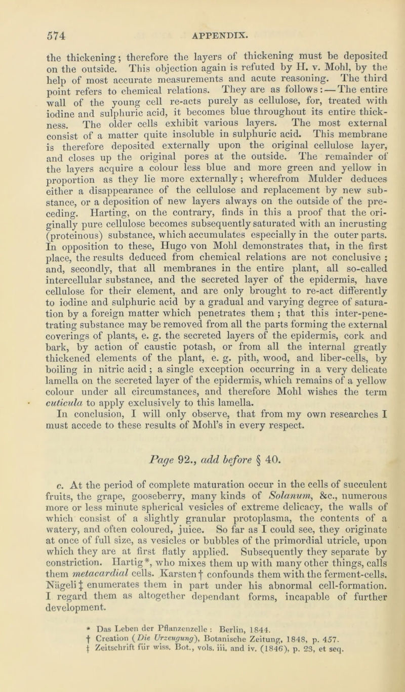 the thickening; therefore the layers of thickening must be deposited on the outside. This objection again is refuted by H. v. Mold, by the help of most accurate measurements and acute reasoning. The third point refers to chemical relations. They are as follows: — The entire wall of the young cell re-acts purely as cellulose, for, treated with iodine and sulphuric acid, it becomes blue throughout its entire thick- ness. The older cells exhibit various layers. The most external consist of a matter quite insoluble in sulphuric acid. This membrane is therefore deposited externally upon the original cellulose layer, and closes up the original pores at the outside. The remainder of the layers acquire a colour less blue and more green and yellow in proportion as they lie more externally ; wherefrom Mulder deduces either a disappearance of the cellulose and replacement by new sub- stance, or a deposition of new layers always on the outside of the pre- ceding. Harting, on the contrary, finds in this a proof that the ori- ginally pure cellulose becomes subsequently saturated with an incrusting (proteinous) substance, which accumulates especially in the outer parts. In opposition to these, Hugo von Mold demonstrates that, in the first place, the results deduced from chemical relations are not conclusive ; and, secondly, that all membranes in the entire plant, all so-called intercellular substance, and the secreted layer of the epidermis, have cellulose for their element, and are only brought to re-act differently to iodine and sulphuric acid by a gradual and varying degree of satura- tion by a foreign matter which penetrates them ; that this inter-pene- trating substance may be removed from all the parts forming the external coverings of plants, e. g. the secreted layers of the epidermis, cork and bark, by action of caustic potash, or from all the internal greatly thickened elements of the plant, e. g. pith, wood, and liber-cells, by boiling in niti'ic acid; a single exception occurring in a very delicate lamella on the secreted layer of the epidermis, which remains of a yellow colour under all circumstances, and therefore Mold wishes the term cuticula to apply exclusively to this lamella. In conclusion, I will only observe, that from my own researches I must accede to these results of Mohl’s in every respect. Page 92., add before § 40. c. At the period of complete maturation occur in the cells of succulent fruits, the grape, gooseberry, many kinds of Solarium, &c., numerous more or less minute spherical vesicles of extreme delicacy, the walls of which consist of a slightly granular protoplasma, the contents of a watery, and often coloured, juice. So far as I could see, they originate at once of full size, as vesicles or bubbles of the primordial utricle, upon which they are at first flatly applied. Subsequently they separate by constriction. Hartig*, who mixes them up with many other things, calls them metacardial cells. Karstenj* confounds them with the ferment-cells. Niigeli $ enumerates them in part under his abnormal cell-formation. I regard them as altogether dependant forms, incapable of further development. * Das Leben der Pfknzenzelle : Berlin, 1844. t Creation ( Die Urzcuyung), Botanische Zeitung, 1848, p. 457. j Zeitschrift fiir wiss. Bot., vols. iii. and iv. (1846), p. 23, et seq.