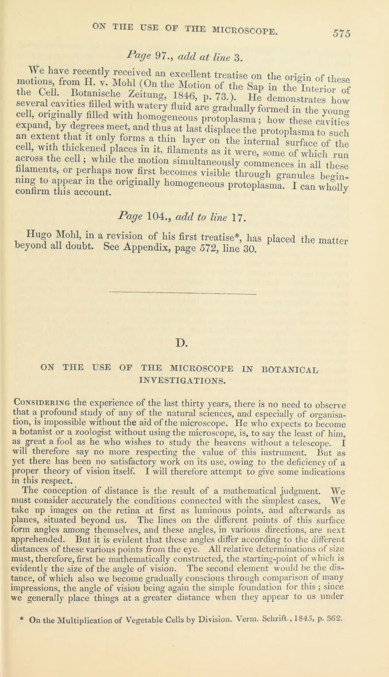 575 Page 97., add at line 3. We have recently received an excellent treatise on the oriVin nf *i tTeTui R J V\M°y <0n tile of the Sap in theWio7?f tlie Cell, liotanische Zeituno- 184fi n 7q \ tt_ i several cavities filled with watery fluid atl gratally form™ itt theyoun'^ cell, originally filled with homogeneous protoplasma; how these cavities expand, by degrees meet, and thus at last displace the protoplasma to such an extent that u, only forms a thin layer on the internal \lZlof the cell, with thickened places in it, filaments as it were, some of which run across the cell; while the motion simultaneously commences in all these filaments, oi perhaps now first becomes visible through granules begin- ning to appear in the originally homogeneous protoplasma. I can wholly confirm this account. wuuuy Page 104., add to line 17. Hugo Mold in a revision of his first treatise* has placed the matter beyond all doubt. See Appendix, page 572, line 30. D. ON THE USE OF THE MICROSCOPE IN BOTANICAL INVESTIGATIONS. Considering the experience of the last thirty years, there is no need to observe that a profound study of any of the natural sciences, and especially of organisa- tion, is impossible without the aid of the microscope. He who expects to iTecome a botanist or a zoologist without using the microscope, is, to say the least of him, as great a fool as he who wishes to study the heavens without a telescope. I will therefore say no more respecting the value of this instrument. But as yet there has been no satisfactory work on its use, owing to the deficiency of a proper theory of vision itself. I will therefore attempt to give some indications in this respect. The conception of distance is the result of a mathematical judgment. We must consider accurately the conditions connected with the simplest cases. We take up images on the retina at first as luminous points, and afterwards as planes, situated beyond us. The lines on the different points of this surface form angles among themselves, and these angles, in various directions, are next apprehended. But it is evident that these angles differ according to the different distances of these various points from the eye. All relative determinations of size must, therefore, first be mathematically constructed, the starting-point of which is evidently the size of the angle of vision. The second element would be the dis- tance, of which also we become gradually conscious through comparison of many impressions, the angle of vision being again the simple foundation for this ; since we generally place things at a greater distance when they appear to us under * On the Multiplication of Vegetable Cells by Division. ^ erm. Schrift-, 1845, p. 362.