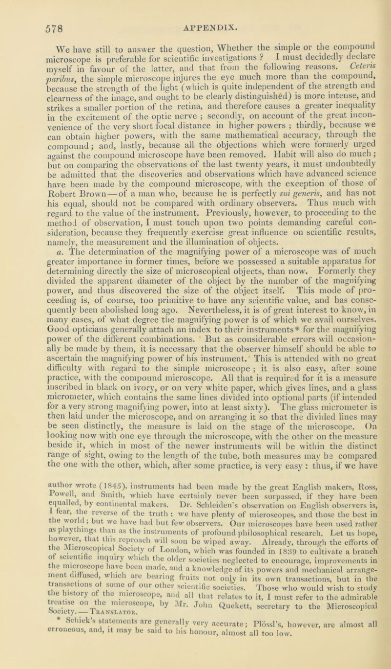 We have still to answer the question, Whether the simple or the compound microscope is preferable for scientific investigations i I must decidedly declare myself in favour of the latter, and that from the following reasons. Cetens ■paribus, the simple microscope injures the eye much more than the compound, because the strength of the light (which is quite independent of the strength and clearness of the image, and ought to be clearly distinguished) is more intense, and strikes a smaller portion of the retina, and therefore causes a greater inequality in the excitement of the optic nerve ; secondly, on account of the great incon- venience of the very short focal distance in higher powers ; thirdly, because we can obtain higher powers, with the same mathematical accuracy, through the compound; and, lastly, because all the objections which were formerly urged against the compound microscope have been removed. Habit will also do much ; but on comparing the observations of the last twenty years, it must undoubtedly be admitted that the discoveries and observations which have advanced science have been made by the compound microscope, with the exception of those of Robert Brown — of a man w ho, because he is perfectly sui generis, and has not his equal, should not be compared with ordinary observers. Thus much with regard to the value of the instrument. Previously, however, to proceeding to the method of observation, I must touch upon two points demanding careful con- sideration, because they frequently exercise great influence on scientific results, namely, the measurement and the illumination of objects. a. The determination of the magnifying power of a microscope was of much greater importance in former times, before we possessed a suitable apparatus for determining directly the size of microscopical objects, than now. Formerly they divided the apparent diameter of the object by the number of the magnifying power, and thus discovered the size of the object itself. This mode of pro- ceeding is, of course, too primitive to have any scientific value, and has conse- quently been abolished long ago. Nevertheless, it is of great interest to know, in many cases, of what degree the magnifying power is of which w'e avail ourselves. Good opticians generally attach an index to their instruments* for the magnifying power of the different combinations. ' But as considerable errors will occasion- ally be made by them, it is necessary that the observer himself should be able to ascertain the magnifying power of his instrument. This is attended with no great difficulty with regard to the simple microscope ; it is also easy, after some practice, with the compound microscope. All that is required for it is a measure inscribed in black on ivory, or on very white paper, which gives lines, and a glass micrometer, which contains the same lines divided into optional parts (if intended for a very strong magnifying power, into at least sixty). The glass micrometer is then laid under the microscope, and on arranging it so that the divided lines may be seen distinctly, the measure is laid on the stage of the microscope. On looking now with one eye through the microscope, with the other on the measure beside if, which in most of the newer instruments will be within the distinct range of sight, owing to the length of the tube, both measures may be compared the one with the other, which, after some practice, is very easy : thus, if we have author wrote (184.5), instruments had been made by the great English makers, Ross, Towell, and Smith, which have certainly never been surpassed, if they have been equalled, by continental makers. Dr. Schleiden’s observation on English observers is, fear, the reverse of the truth : we have plenty of microscopes, and those the best in tie wot < , but we have had but few observers. Our microscopes have been used rather asp ay things than as the instruments of profound philosophical research. Let us hope, lowever, that this reproach will soon be wiped away. Already, through the efforts of tie i lcroscopica Society of London, which was founded in 1889 to cultivate a branch o scienti ic inquiry which the older societies neglected to encourage, improvements in t ic microscope lave >een made, and a knowledge of its powers and mechanical arrange- ment < i use<, w uu i are bearing fruits not only in its own transactions, but in the transactions of some of our other scientific societies. Those who would wish to study the history of the microscope, and all that relates to it, I must refer to the admirable realise on t ic microscope, by Mr. John Quekett, secretary to the Microscopical * Schiek’s statements are generally very accurate; Blossl’s, however, are almost all erroneous, and, it may be said to his honour, almost all too low.
