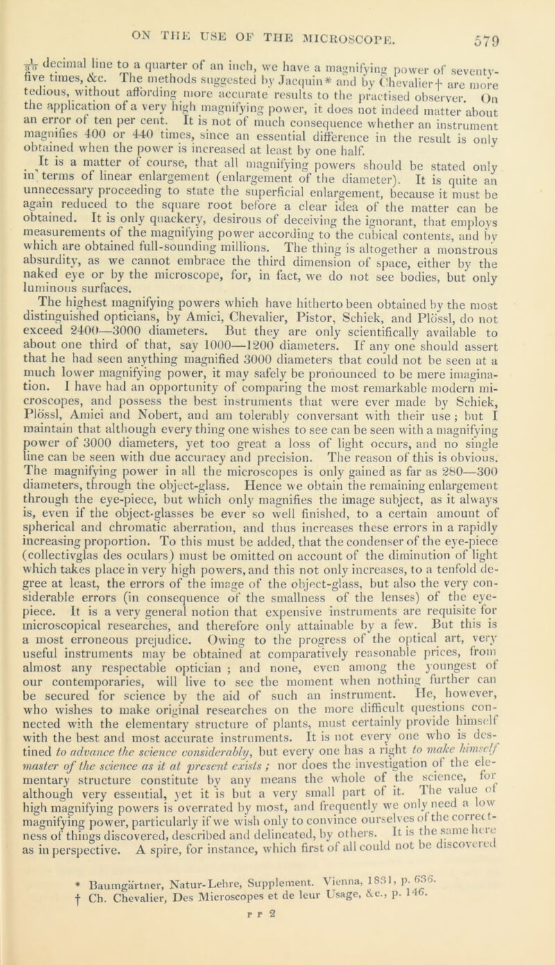 A de.cimal line to a quarter of an inch, we have a magnifying power of seventv- five times, &c. The methods suggested by Jacquin* and by Chevalier + are more tedious, without affording more accurate results to the practised observer. On the application of a very high magnifying power, it does not indeed matter about an eiror of ten per cent. It is not of much consequence whether an instrument magnifies 400 or 440 times, since an essential difference in the result is only obtained when the power is increased at least by one half. . *s a matter of course, that all magnifying powers should he stated only in terms of linear enlargement (enlargement of the diameter). It is quite an unnecessary proceeding to state the superficial enlargement, because it must be again reduced to the square root before a clear idea of the matter can be obtained. It is only quackery, desirous of deceiving the ignorant, that employs measurements of the magnifying power according to the cubical contents, and by which are obtained full-sounding millions. The thing is altogether a monstrous absurdity, as we cannot embrace the third dimension of space, either by the naked eye or by the microscope, for, in fact, we do not see bodies, but only luminous surfaces. The highest magnifying powers which have hitherto been obtained by the most distinguished opticians, by Amici, Chevalier, Pistor, Schiek, and Pldssl, do not exceed 2400—3000 diameters. But they are only scientifically available to about one third of that, say 1000—1200 diameters. If any one should assert that he had seen anything magnified 3000 diameters that could not be seen at a much lower magnifying power, it may safely be pronounced to be mere imagina- tion. I have had an opportunity of comparing the most remarkable modern mi- croscopes, and possess the best instruments that were ever made by Schiek, Pldssl, Amici and Nobert, and am tolerably conversant with their use ; but I maintain that although everything one wishes to see can be seen with a magnifying power of 3000 diameters, yet too great a loss of light occurs, and no single line can be seen with due accuracy and precision. The reason of this is obvious. The magnifying power in all the microscopes is only gained as far as 280—300 diameters, through the object-glass. Hence we obtain the remaining enlargement through the eye-piece, but which only magnifies the image subject, as it always is, even if the object-glasses be ever so well finished, to a certain amount of spherical and chromatic aberration, and thus increases these errors in a rapidly increasing proportion. To this must be added, that the condenser of the eye-piece (collectivglas des oculars) must be omitted on account of the diminution of light which takes place in very high powers, and this not only increases, to a tenfold de- gree at least, the errors of the image of the object-glass, but also the very con- siderable errors (in consequence of the smallness of the lenses) of the eye- piece. It is a very general notion that expensive instruments are requisite for microscopical researches, and therefore only attainable by a few. But this is a most erroneous prejudice. Owing to the progress of the optical art, very useful instruments may be obtained at comparatively reasonable prices, from almost any respectable optician ; and none, even among the youngest of our contemporaries, will live to see the moment when nothing further can be secured for science by the aid of such an instrument. He, however, who wishes to make original researches on the more difficult questions, con- nected with the elementary structure of plants, must certainly provide himself with the best and most accurate instruments. It is not every one who is des- tined to advance the science considerably, but every one has a right to make himself master of the science as it at present exists ; nor does the investigation of the ele- mentary structure constitute by any means the whole of the science, foi although very essential, yet it is but a very small part of it. The value <■ high magnifying powers is overrated by most, and frequently we only need a ow magnifying power, particularly if we wish only to convince ourselves of the ooi i ec t- ness of things discovered, described and delineated, by others. It is the same u i * as in perspective. A spire, for instance, which first of all could not be c isco\ c i ci * Baumgartner, Natur-Lehre, Supplement. Vienna, 1831, p. 636. f Ch. Chevalier, Des Microscopes et de leur Usage, &c„ p. I'm.
