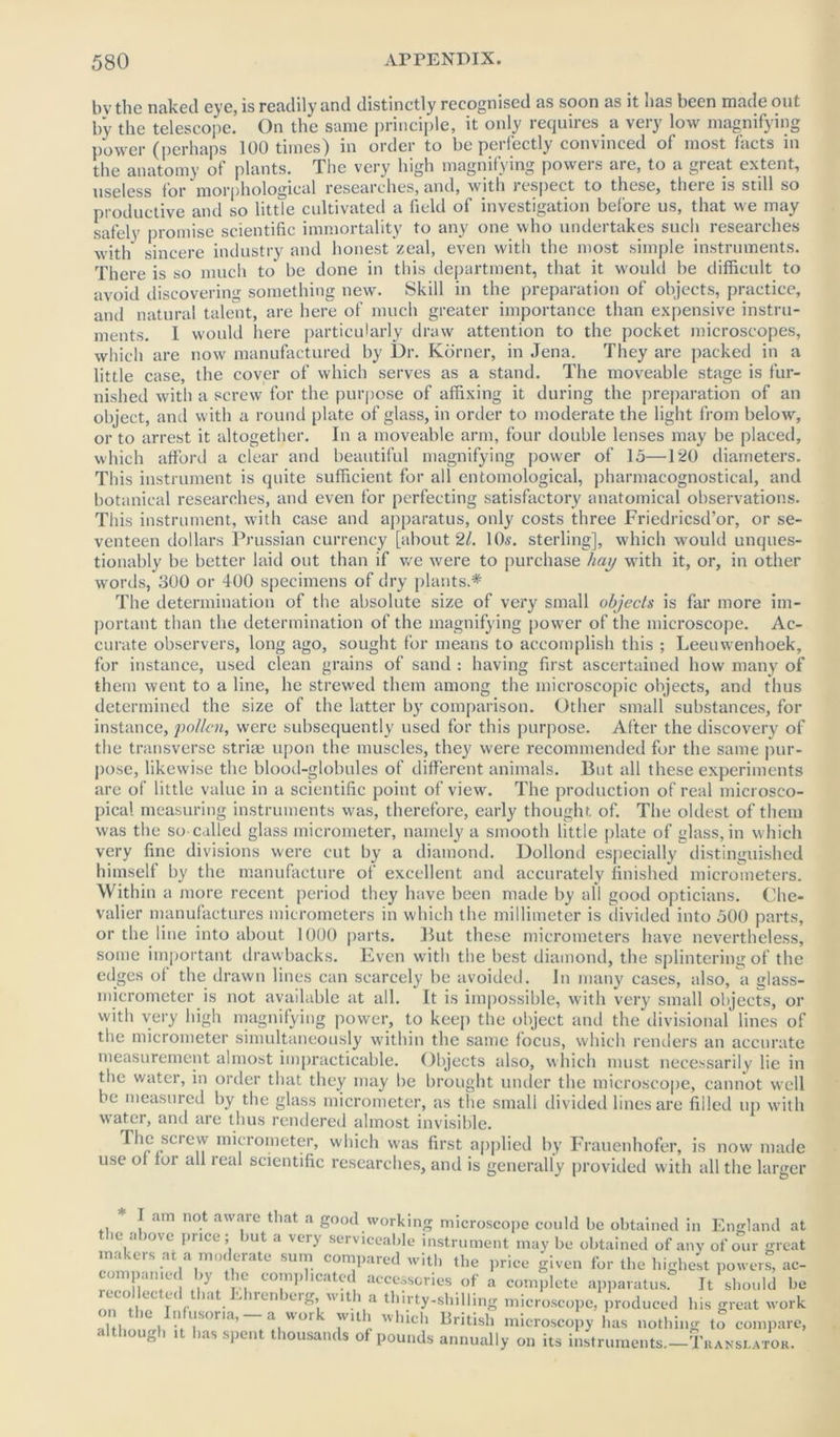 bvthe naked eye, is readily and distinctly recognised as soon as it has been made out by the telescope. On the same principle, it only requires a very low magnifying power (perhaps 100 times) in order to be perfectly convinced of most facts in the anatomy of plants. The very high magnifying powers are, to a great extent, useless for morphological researches, and, with lespect to these, theie is still so productive and so little cultivated a field of investigation before us, that we may safely promise scientific immortality to any one who undertakes such researches with sincere industry and honest zeal, even with the most simple instruments. There is so much to' be done in this department, that it would be difficult to avoid discovering something new. Skill in the preparation of objects, practice, and natural talent, are here of much greater importance than expensive instru- ments. 1 would here particularly draw attention to the pocket microscopes, which are now manufactured by Dr. Korner, in Jena. They are packed in a little case, the cover of which serves as a stand. The moveable stage is fur- nished with a screw for the purpose of affixing it during the preparation of an object, and with a round plate of glass, in order to moderate the light from below, or to arrest it altogether. In a moveable arm, four double lenses may be placed, which afford a clear and beautiful magnifying power of 15—1*20 diameters. This instrument is quite sufficient for all entomological, pharmacognostical, and botanical researches, and even for perfecting satisfactory anatomical observations. This instrument, with case and apparatus, only costs three Friedricsd’or, or se- venteen dollars Prussian currency [about 21. 10s. sterling], which would unques- tionably be better laid out than if we were to purchase hay with it, or, in other words, 300 or 400 specimens of dry plants.* The determination of the absolute size of very small objects is far more im- portant than the determination of the magnifying power of the microscope. Ac- curate observers, long ago, sought for means to accomplish this ; Leeuwenhoek, for instance, used clean grains of sand : having first ascertained how many of them went to a line, he strewed them among the microscopic objects, and thus determined the size of the latter by comparison. Other small substances, for instance, pollen, were subsequently used for this purpose. After the discovery of the transverse striae upon the muscles, they were recommended for the same pur- pose, likewise the blood-globules of different animals. But all these experiments are of little value in a scientific point of view. The production of real microsco- pical measuring instruments was, therefore, early thought of. The oldest of them was the so called glass micrometer, namely a smooth little plate of glass, in which very fine divisions were cut by a diamond. Dollond especially distinguished himself by the manufacture of excellent and accurately finished micrometers. Within a more recent period they have been made by all good opticians. Che- valier manufactures micrometers in which the millimeter is divided into 500 parts, or the line into about 1000 parts. But these micrometers have nevertheless, some important drawbacks. Even with the best diamond, the splintering of the edges of the drawn lines can scarcely be avoided. In many cases, also, a glass- micrometer is not available at all. It is impossible, with very small objects, or with very high magnifying power, to keep the object and the divisional lines of the micrometer simultaneously within the same focus, which renders an accurate measurement almost impracticable. Objects also, which must necessarily lie in the water, in order that they may be brought under the microscope, cannot well be measured by the glass micrometer, as the small divided lines are filled up with water, and are thus rendered almost invisible. The screw micrometer, which was first applied by Frauenhofer, is now made use of for all real scientific researches, and is generally provided with all the larger * I am not aware that a good working microscope could be obtained in England at le above price; but a very serviceable instrument may be obtained of any of our great makers at a moderate sum compared with the price given for the highest powers, ac- companied by the complicated accessories of a complete apparatus. It should be recollected that Ehrenberg with a thirty-shilling microscope, produced his great work -hi IC i llsorla’ <l <H 'v 11 * hich British microscopy has nothing to compare, although it has spent thousands of pounds annually on its instruments.-TuANSL.vrOK.