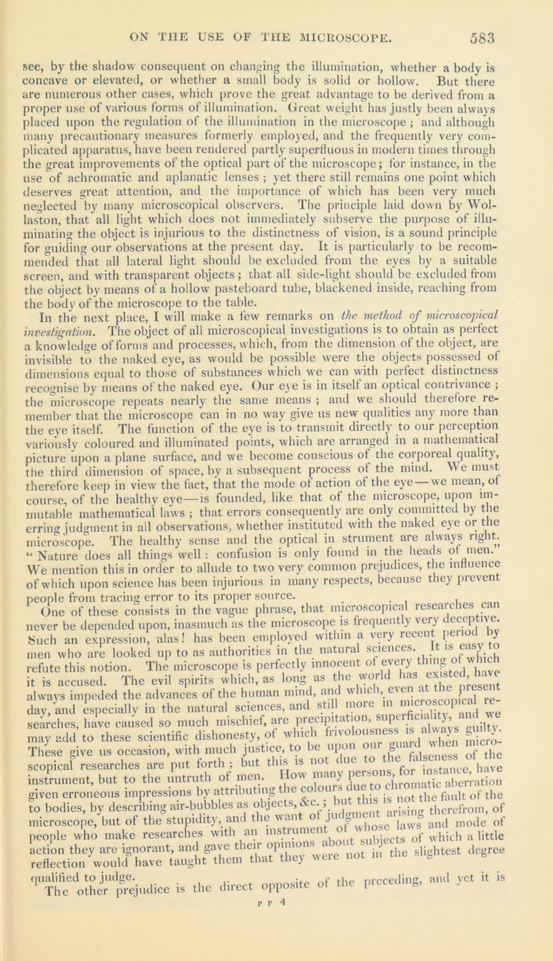 see, by the shadow consequent on changing the illumination, whether a body is concave or elevated, or whether a small body is solid or hollow. But there are numerous other cases, which prove the great advantage to be derived from a proper use of various forms of illumination. Great weight has justly been always placed upon the regulation of the illumination in the microscope ; and although many precautionary measures formerly employed, and the frequently very com- plicated apparatus, have been rendered partly superfluous in modern times through the great improvements of the optical part of the microscope; for instance, in the use of achromatic and aplanatic lenses ; yet there still remains one point which deserves great attention, and the importance of which has been very much neglected by many microscopical observers. The principle laid down by Wol- laston, that all light which does not immediately subserve the purpose of illu- minating the object is injurious to the distinctness of vision, is a sound principle for guiding our observations at the present day. It is particularly to be recom- mended that all lateral light should be excluded from the eyes by a suitable screen, and with transparent objects ; that all side-light should be excluded from the object by means of a hollow pasteboard tube, blackened inside, reaching from the body of the microscope to the table. In the next place, I will make a few remarks on the method of microscopical investigation. The object of all microscopical investigations is to obtain as perfect a knowledge of forms and processes, which, from the dimension of the object, are invisible to the naked eye, as would be possible were the objects possessed of dimensions equal to those of substances which we can with perfect distinctness recognise by means of the naked eye. Our eye is in itself an optical contrivance ; the microscope repeats nearly the same means ; and we should therefore re- member that the microscope can in no way give us new qualities any more than the eye itself. The function of the eye is to transmit directly to our perception variously coloured and illuminated points, which are arranged in a mathematical picture upon a plane surface, and we become conscious of the corporeal quality, the third dimension of space, by a subsequent process of the mind. We must therefore keep in view the fact, that the mode of action of the eye w'e mean, of course, of the healthy eye —is founded, like that of the microscope, upon im- mutable mathematical laws ; that errors consequently are only committed by the errino' judgment in all observations, whether instituted with the naked eye or the microscope. The healthy sense and the optical in strument are always right. “Nature does all things well: confusion is only found in the heads of men. We mention this in order to allude to two very common prejudices, the influence of which upon science has been injurious in many respects, because they prevent people from tracing error to its proper source. . One of these consists in the vague phrase, that microscopical researches can never be depended upon, inasmuch as the microscope is frequently very deceptive. Such an expression, alas! has been employed within a very recent perio y men who are looked up to as authorities in the natural sciences. s«y refute this notion. The microscope is perfectly innocent of thJfs °, £ it is accused. The evil spirits which, as long as the world1 has ex sted. have always impeded the advances of the human mind, and whmh even at the present day, and especially in the natural sciences, and still more in micr P ‘ sea ches, hive caused so much mischief, are precipitation, superfic lity, an we may add to these scientific dishonesty, of which fnvolouaneai J aUvays guilty. These give us occasion, with much justice, to )c upon t => c falseness of the scopicaf researches are put forth ; hut this is not duett’ „ h„ve instrument, but to the untruth of men. How many Ki. given erroneous impressions by attributing the co oui s t nQt tj)e yau|t ()f t|)(; to bodies, by describing air-bubbles as !. . *ent arising therefrom, of microscope, but of the stupidity, and the \s<~ I => , j and mode of people who make researches with an mstrument of whoejaws. ^ ^ ^ action they are ignorant, and gave then opinio . slightest degree reflection would have taught them that they were not m qualified to judge. . f . nrcceding, and vet it is The other prejudice is the direct opposite of the pteceu g,
