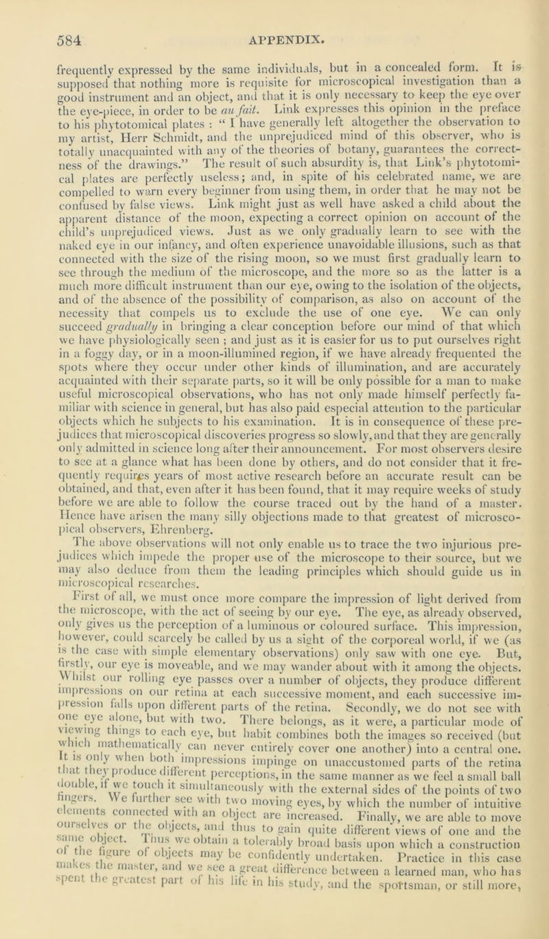 frequently expressed by the same individuals, but in a concealed form, ft is supposed that nothing more is requisite for microscopical investigation than a good instrument and an object, and that it is only necessary to keep the eye over the eye-piece, in order to be au fait. Link expresses this opinion in the preface to his phytotomicai plates : “ I have generally left altogether the observation to my artist, Herr Schmidt, and the unprejudiced mind of this observer, who is totally unacquainted with any of the theories of botany, guarantees the correct- ness of the drawings.” The result of such absurdity is, that Link’s phytotomi- cai plates are perfectly useless; and, in spite of his celebrated name, we are compelled to warn every beginner from using them, in order that he may not be confused by false views. Link might just as well have asked a child about the apparent distance of the moon, expecting a correct opinion on account of the child’s unprejudiced views. Just as we only gradually learn to see with the naked eye in our infancy, and often experience unavoidable illusions, such as that connected with the size of the rising moon, so we must first gradually learn to see through the medium of the microscope, and the more so as the latter is a much more difficult instrument than our eye, owing to the isolation of the objects, and of the absence of the possibility of comparison, as also on account of the necessity that compels us to exclude the use of one eye. We can only succeed gradually in bringing a clear conception before our mind of that which we have physiologically seen ; and just as it is easier for us to put ourselves right in a foggy day, or in a moon-illumined region, if we have already frequented the spots where they occur under other kinds of illumination, and are accurately acquainted with their separate parts, so it will be only possible for a man to make useful microscopical observations, who has not only made himself perfectly fa- miliar with science in general, but has also paid especial attention to the particular objects which he subjects to his examination. It is in consequence of these pre- judices that microscopical discoveries progress so slowly,and that they are generally only admitted in science long after their announcement. For most observers desire to see at a glance what has been done by others, and do not consider that it fre- quently requires years of most active research before an accurate result can be obtained, and that, even after it has been found, that it may require weeks of study before we are able to follow the course traced out by the hand of a master. Hence have arisen the many silly objections made to that greatest of microsco- pical observers, Ehrenberg. '1 he above observations will not only enable us to trace the two injurious pre- judices which impede the proper use of the microscope to their source, but we may also deduce from them the leading principles which should guide us in microscopical researches. hirst of all, we must once more compare the impression of light derived from the microscope, with the act ot seeing by our eye. The eye, as already observed, °*dy gives us the perception of a luminous or coloured surface. This impression, however, could scarcely be called by us a sight of the corporeal world, if we (as is the case with simple elementary observations) only saw with one eye. But, firstly, our eye is moveable, and we may wander about with it among the objects. . hilst our rolling eye passes over a number of objects, they produce different nnpi essions on our retina at each successive moment, and each successive im- piession falls upon different parts of the retina. Secondly, we do not see with one eye alone, but with two. There belongs, as it were, a particular mode of v iewing t ungs to each eye, but habit combines both the images so received (but vv lit i mat lematically can never entirely cover one another) into a central one. t is on y u leu both impressions impinge on unaccustomed parts of the retina that the}’ produce different perceptions, in the same manner as we feel a small ball double, it we touch it simultaneously with the external sides of the points of two mgtis. e uit h i see with two moving eyes, by which the number of intuitive elements connected with an object are increased. Finally, we are able to move oiii.-x. ves oi t k o >jects, and thus to gain quite different views of one and the ° jJt(L m's.svc obtain a tolerably broad basis upon which a construction ot the figure of objects may be confidently undertaken. Practice in this case he maSttr’ and WGr a.creat difference between a learned man, who has  !< Pai( of hi', life in his study, and the sportsman, or still more,