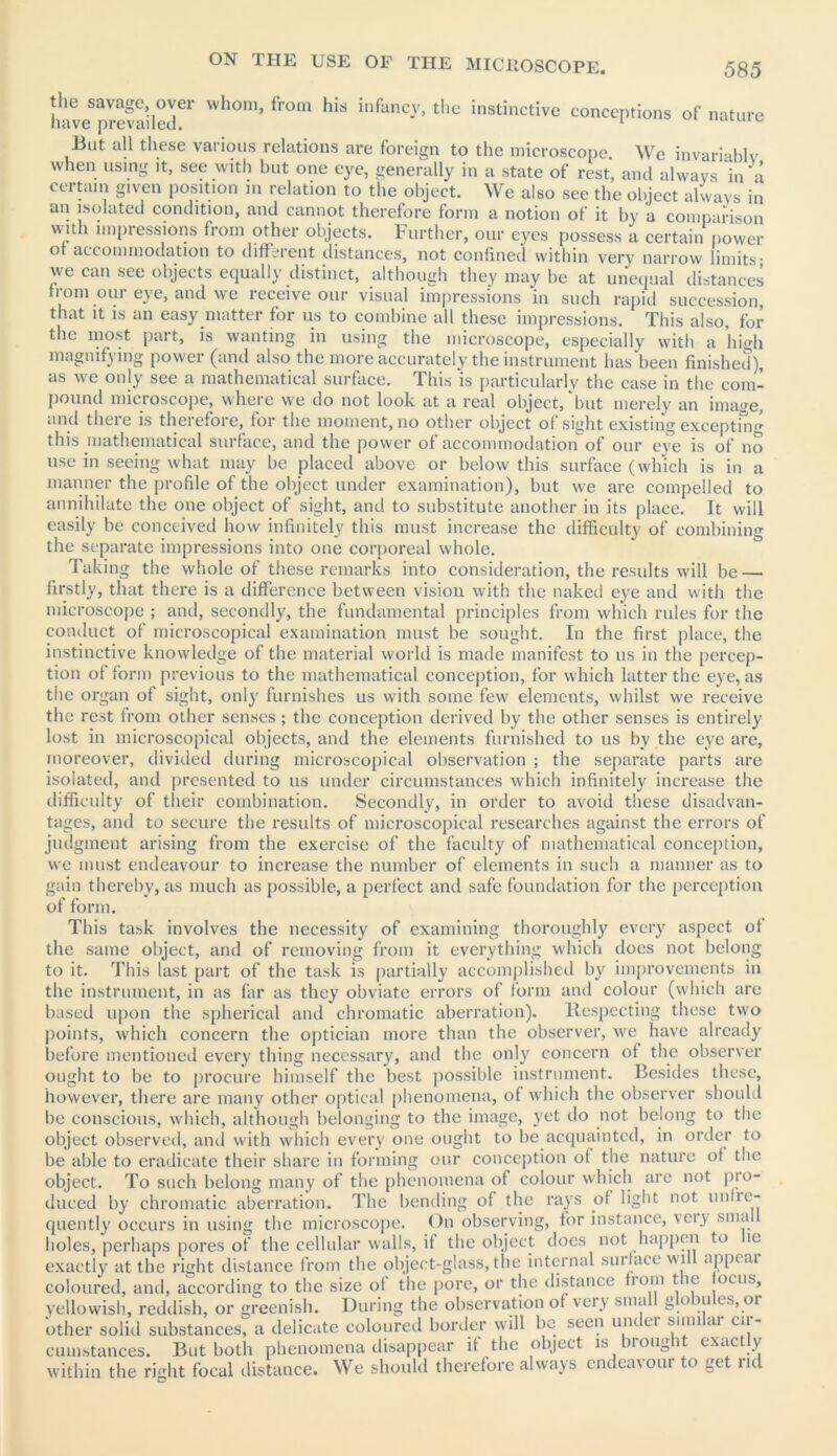 the savage, over whom, from his infancy, the instinctive conceptions of nature have prevailed. 1 ^ But all these various relations are foreign to the microscope. We invariablv when using it, see with but one eye, generally in a state of rest, and always in a certain given position in relation to the object. We also see the object always in an isolated condition, and cannot therefore form a notion of it by a comparison vvith impressions from other objects. Further, our eyes possess a certain power ot accommodation to different distances, not confined within very narrow limits* we can see objects equally distinct, although they may be at unequal distances from our eye, and we receive our visual impressions in such rapid succession, that it is an easy matter for us to combine all these impressions. This also, for the most part, is wanting in using the microscope, especially with a high magnifying power (and also the more accurately the instrument has been finished), as we only see a mathematical surface. This is particularly the case in the com- pound microscope, where we do not look at a real object,'but merely an ima<m, and there is therefore, for the moment, no other object of sight existing excepting this mathematical surface, and the power of accommodation of our eye is of no use in seeing what may be placed above or below this surface (which is in a manner the profile of the object under examination), but we are compelled to annihilate the one object of sight, and to substitute another in its place. It will easily be conceived how infinitely this must increase the difficulty of combining the separate impressions into one corporeal whole. Taking the whole of these remarks into consideration, the results will be — firstly, that there is a difference between vision with the naked eye and with the microscope ; and, secondly, the fundamental principles from which rules for the conduct of microscopical examination must be sought. In the first place, the instinctive knowledge of the material world is made manifest to us in the percep- tion of form previous to the mathematical conception, for which latter the eye, as the organ of sight, only furnishes us with some few elements, whilst we receive the rest from other senses; the conception derived by the other senses is entirely lost in microscopical objects, and the elements furnished to us by the eye are, moreover, divided during microscopical observation ; the separate parts are isolated, and presented to us under circumstances which infinitely increase the difficulty of their combination. Secondly, in order to avoid these disadvan- tages, and to secure the results of microscopical researches against the errors of judgment arising from the exercise of the faculty of mathematical conception, we must endeavour to increase the number of elements in such a manner as to gain thereby, as much as possible, a perfect and safe foundation for the perception of form. This task involves the necessity of examining thoroughly every aspect of the same object, and of removing from it everything which does not belong to it. This last part of the task is partially accomplished by improvements in the instrument, in as far as they obviate errors of form and colour (which are based upon the spherical and chromatic aberration). Respecting these two points, which concern the optician more than the observer, we have already before mentioned every thing necessary, and the only concern of the observer ought to be to procure himself the best possible instrument. Besides these, however, there are many other optical phenomena, of which the observer should be conscious, which, although belonging to the image, yet do not belong to the object observed, and with which every one ought to be acquainted, in order to be able to eradicate their share in forming our conception ot the nature ot the object. To such belong many of the phenomena of colour which are not pro- duced by chromatic aberration. The bending of the rays of light not unlie- quently occurs in using the microscope. On observing, for instance, very sma holes, perhaps pores of the cellular walls, if the object does not happen to ic exactly at the right distance from the object-glass, the internal surface will appear coloured, and, according to the size ot the pore, or the distance bom t ic ocus, yellowish, reddish, or greenish. During the observation ot very small globules, or other solid substances, a delicate coloured border will be seen under similar cir- cumstances. But both phenomena disappear if the object is brought exactly within the right focal distance. We should therefore always endeavour to get rid